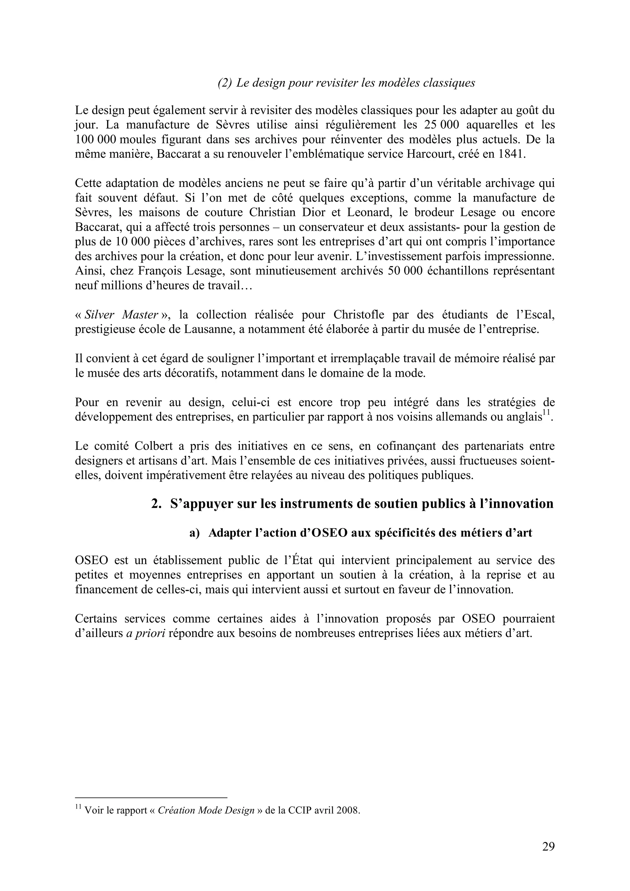 29
(2) Le design pour revisiter les modèles classiques
Le design peut également servir à revisiter des modèles classiques pour les adapter au goût du
jour. La manufacture de Sèvres utilise ainsi régulièrement les 25 000 aquarelles et les
100 000 moules figurant dans ses archives pour réinventer des modèles plus actuels. De la
même manière, Baccarat a su renouveler l’emblématique service Harcourt, créé en 1841.
Cette adaptation de modèles anciens ne peut se faire qu’à partir d’un véritable archivage qui
fait souvent défaut. Si l’on met de côté quelques exceptions, comme la manufacture de
Sèvres, les maisons de couture Christian Dior et Leonard, le brodeur Lesage ou encore
Baccarat, qui a affecté trois personnes – un conservateur et deux assistants- pour la gestion de
plus de 10 000 pièces d’archives, rares sont les entreprises d’art qui ont compris l’importance
des archives pour la création, et donc pour leur avenir. L’investissement parfois impressionne.
Ainsi, chez François Lesage, sont minutieusement archivés 50 000 échantillons représentant
neuf millions d’heures de travail…
« Silver Master », la collection réalisée pour Christofle par des étudiants de l’Escal,
prestigieuse école de Lausanne, a notamment été élaborée à partir du musée de l’entreprise.
Il convient à cet égard de souligner l’important et irremplaçable travail de mémoire réalisé par
le musée des arts décoratifs, notamment dans le domaine de la mode.
Pour en revenir au design, celui-ci est encore trop peu intégré dans les stratégies de
développement des entreprises, en particulier par rapport à nos voisins allemands ou anglais11
.
Le comité Colbert a pris des initiatives en ce sens, en cofinançant des partenariats entre
designers et artisans d’art. Mais l’ensemble de ces initiatives privées, aussi fructueuses soient-
elles, doivent impérativement être relayées au niveau des politiques publiques.
2. S’appuyer sur les instruments de soutien publics à l’innovation
a) Adapter l’action d’OSEO aux spécificités des métiers d’art
OSEO est un établissement public de l’État qui intervient principalement au service des
petites et moyennes entreprises en apportant un soutien à la création, à la reprise et au
financement de celles-ci, mais qui intervient aussi et surtout en faveur de l’innovation.
Certains services comme certaines aides à l’innovation proposés par OSEO pourraient
d’ailleurs a priori répondre aux besoins de nombreuses entreprises liées aux métiers d’art.
11
Voir le rapport « Création Mode Design » de la CCIP avril 2008.
 