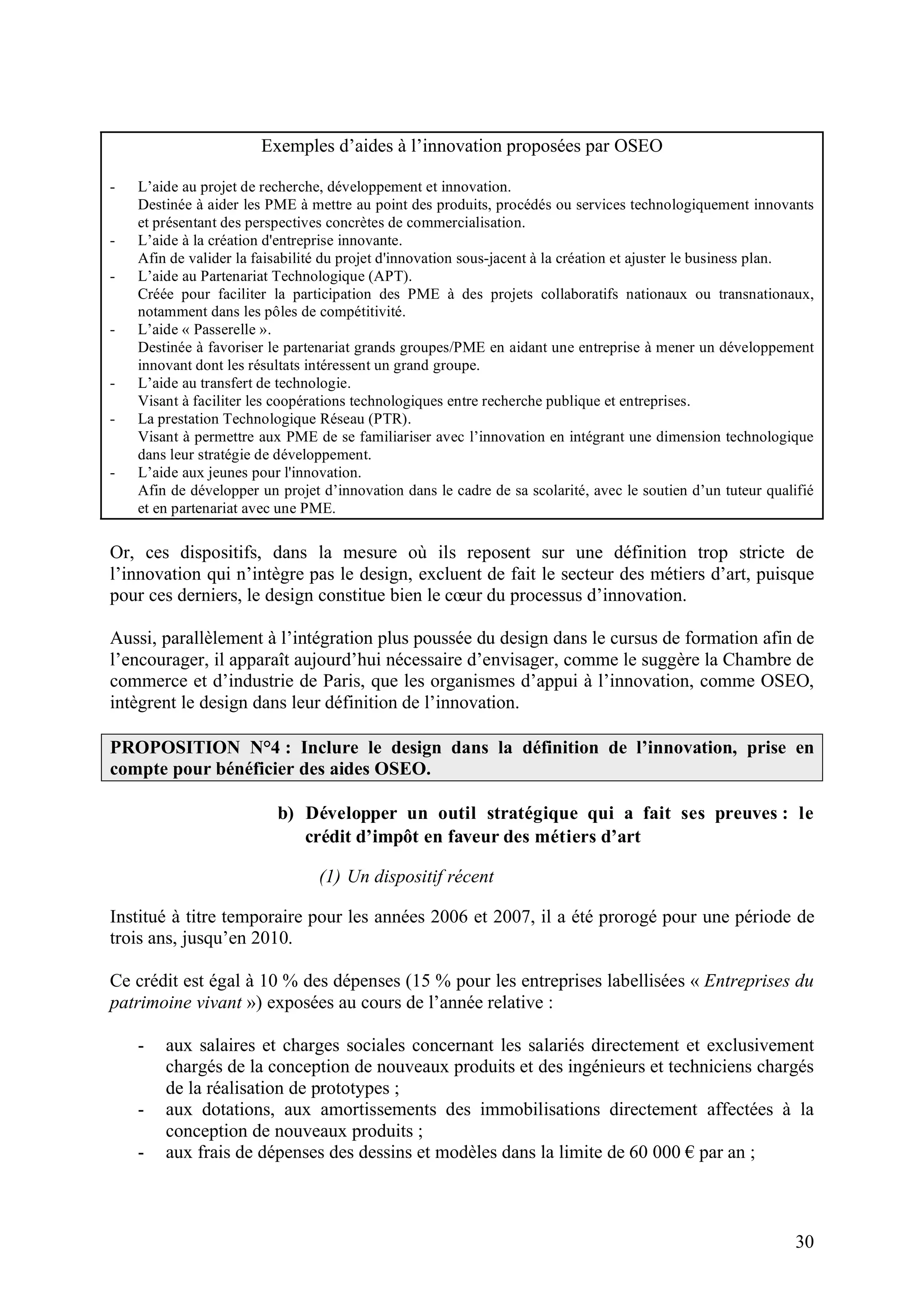 30
Exemples d’aides à l’innovation proposées par OSEO
- L’aide au projet de recherche, développement et innovation.
Destinée à aider les PME à mettre au point des produits, procédés ou services technologiquement innovants
et présentant des perspectives concrètes de commercialisation.
- L’aide à la création d'entreprise innovante.
Afin de valider la faisabilité du projet d'innovation sous-jacent à la création et ajuster le business plan.
- L’aide au Partenariat Technologique (APT).
Créée pour faciliter la participation des PME à des projets collaboratifs nationaux ou transnationaux,
notamment dans les pôles de compétitivité.
- L’aide « Passerelle ».
Destinée à favoriser le partenariat grands groupes/PME en aidant une entreprise à mener un développement
innovant dont les résultats intéressent un grand groupe.
- L’aide au transfert de technologie.
Visant à faciliter les coopérations technologiques entre recherche publique et entreprises.
- La prestation Technologique Réseau (PTR).
Visant à permettre aux PME de se familiariser avec l’innovation en intégrant une dimension technologique
dans leur stratégie de développement.
- L’aide aux jeunes pour l'innovation.
Afin de développer un projet d’innovation dans le cadre de sa scolarité, avec le soutien d’un tuteur qualifié
et en partenariat avec une PME.
Or, ces dispositifs, dans la mesure où ils reposent sur une définition trop stricte de
l’innovation qui n’intègre pas le design, excluent de fait le secteur des métiers d’art, puisque
pour ces derniers, le design constitue bien le cœur du processus d’innovation.
Aussi, parallèlement à l’intégration plus poussée du design dans le cursus de formation afin de
l’encourager, il apparaît aujourd’hui nécessaire d’envisager, comme le suggère la Chambre de
commerce et d’industrie de Paris, que les organismes d’appui à l’innovation, comme OSEO,
intègrent le design dans leur définition de l’innovation.
PROPOSITION N°4 : Inclure le design dans la définition de l’innovation, prise en
compte pour bénéficier des aides OSEO.
b) Développer un outil stratégique qui a fait ses preuves : le
crédit d’impôt en faveur des métiers d’art
(1) Un dispositif récent
Institué à titre temporaire pour les années 2006 et 2007, il a été prorogé pour une période de
trois ans, jusqu’en 2010.
Ce crédit est égal à 10 % des dépenses (15 % pour les entreprises labellisées « Entreprises du
patrimoine vivant ») exposées au cours de l’année relative :
- aux salaires et charges sociales concernant les salariés directement et exclusivement
chargés de la conception de nouveaux produits et des ingénieurs et techniciens chargés
de la réalisation de prototypes ;
- aux dotations, aux amortissements des immobilisations directement affectées à la
conception de nouveaux produits ;
- aux frais de dépenses des dessins et modèles dans la limite de 60 000 par an ;
 