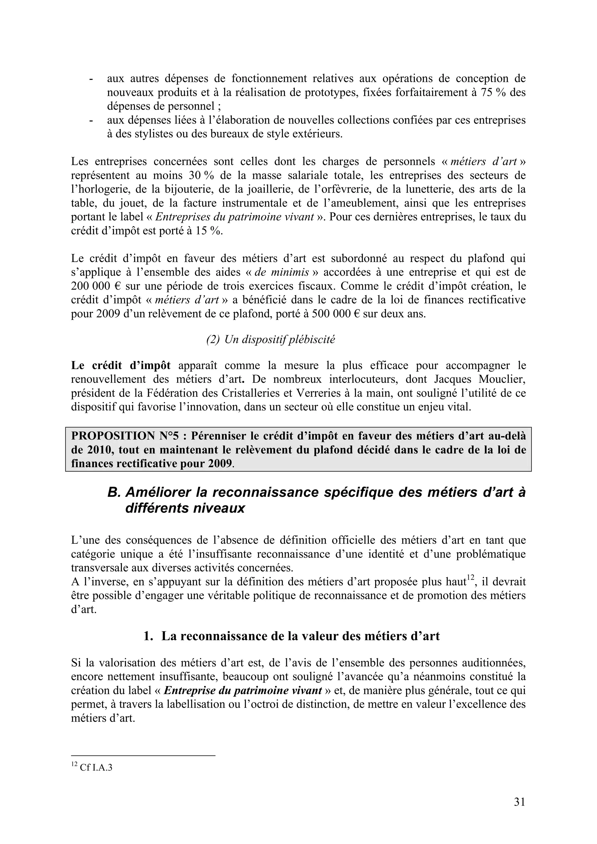 31
- aux autres dépenses de fonctionnement relatives aux opérations de conception de
nouveaux produits et à la réalisation de prototypes, fixées forfaitairement à 75 % des
dépenses de personnel ;
- aux dépenses liées à l’élaboration de nouvelles collections confiées par ces entreprises
à des stylistes ou des bureaux de style extérieurs.
Les entreprises concernées sont celles dont les charges de personnels « métiers d’art »
représentent au moins 30 % de la masse salariale totale, les entreprises des secteurs de
l’horlogerie, de la bijouterie, de la joaillerie, de l’orfèvrerie, de la lunetterie, des arts de la
table, du jouet, de la facture instrumentale et de l’ameublement, ainsi que les entreprises
portant le label « Entreprises du patrimoine vivant ». Pour ces dernières entreprises, le taux du
crédit d’impôt est porté à 15 %.
Le crédit d’impôt en faveur des métiers d’art est subordonné au respect du plafond qui
s’applique à l’ensemble des aides « de minimis » accordées à une entreprise et qui est de
200 000 sur une période de trois exercices fiscaux. Comme le crédit d’impôt création, le
crédit d’impôt « métiers d’art » a bénéficié dans le cadre de la loi de finances rectificative
pour 2009 d’un relèvement de ce plafond, porté à 500 000 sur deux ans.
(2) Un dispositif plébiscité
Le crédit d’impôt apparaît comme la mesure la plus efficace pour accompagner le
renouvellement des métiers d’art. De nombreux interlocuteurs, dont Jacques Mouclier,
président de la Fédération des Cristalleries et Verreries à la main, ont souligné l’utilité de ce
dispositif qui favorise l’innovation, dans un secteur où elle constitue un enjeu vital.
PROPOSITION N°5 : Pérenniser le crédit d’impôt en faveur des métiers d’art au-delà
de 2010, tout en maintenant le relèvement du plafond décidé dans le cadre de la loi de
finances rectificative pour 2009.
B. Améliorer la reconnaissance spécifique des métiers d’art à
différents niveaux
L’une des conséquences de l’absence de définition officielle des métiers d’art en tant que
catégorie unique a été l’insuffisante reconnaissance d’une identité et d’une problématique
transversale aux diverses activités concernées.
A l’inverse, en s’appuyant sur la définition des métiers d’art proposée plus haut12
, il devrait
être possible d’engager une véritable politique de reconnaissance et de promotion des métiers
d’art.
1. La reconnaissance de la valeur des métiers d’art
Si la valorisation des métiers d’art est, de l’avis de l’ensemble des personnes auditionnées,
encore nettement insuffisante, beaucoup ont souligné l’avancée qu’a néanmoins constitué la
création du label « Entreprise du patrimoine vivant » et, de manière plus générale, tout ce qui
permet, à travers la labellisation ou l’octroi de distinction, de mettre en valeur l’excellence des
métiers d’art.
12
Cf I.A.3
 