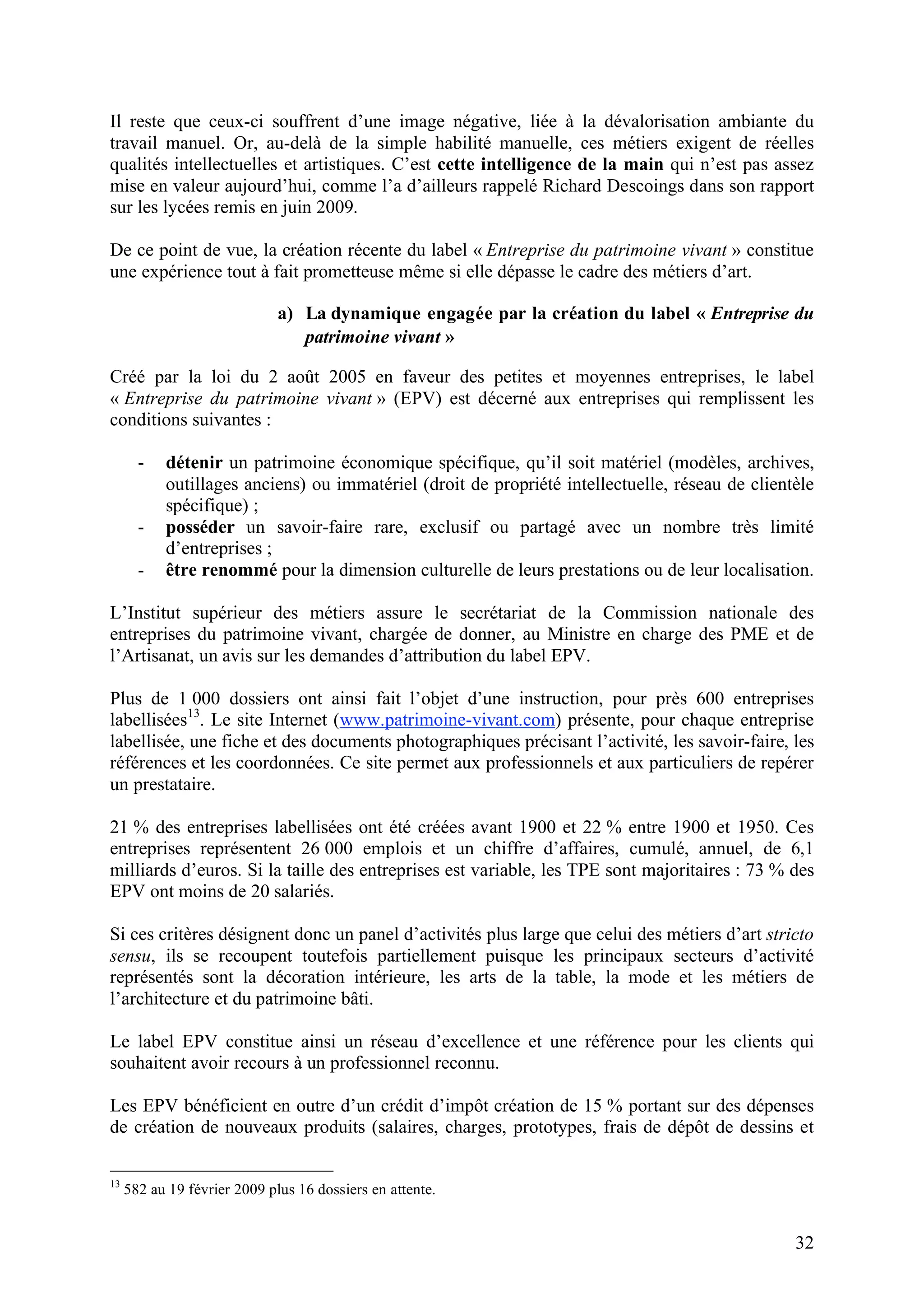 32
Il reste que ceux-ci souffrent d’une image négative, liée à la dévalorisation ambiante du
travail manuel. Or, au-delà de la simple habilité manuelle, ces métiers exigent de réelles
qualités intellectuelles et artistiques. C’est cette intelligence de la main qui n’est pas assez
mise en valeur aujourd’hui, comme l’a d’ailleurs rappelé Richard Descoings dans son rapport
sur les lycées remis en juin 2009.
De ce point de vue, la création récente du label « Entreprise du patrimoine vivant » constitue
une expérience tout à fait prometteuse même si elle dépasse le cadre des métiers d’art.
a) La dynamique engagée par la création du label « Entreprise du
patrimoine vivant »
Créé par la loi du 2 août 2005 en faveur des petites et moyennes entreprises, le label
« Entreprise du patrimoine vivant » (EPV) est décerné aux entreprises qui remplissent les
conditions suivantes :
- détenir un patrimoine économique spécifique, qu’il soit matériel (modèles, archives,
outillages anciens) ou immatériel (droit de propriété intellectuelle, réseau de clientèle
spécifique) ;
- posséder un savoir-faire rare, exclusif ou partagé avec un nombre très limité
d’entreprises ;
- être renommé pour la dimension culturelle de leurs prestations ou de leur localisation.
L’Institut supérieur des métiers assure le secrétariat de la Commission nationale des
entreprises du patrimoine vivant, chargée de donner, au Ministre en charge des PME et de
l’Artisanat, un avis sur les demandes d’attribution du label EPV.
Plus de 1 000 dossiers ont ainsi fait l’objet d’une instruction, pour près 600 entreprises
labellisées13
. Le site Internet (www.patrimoine-vivant.com) présente, pour chaque entreprise
labellisée, une fiche et des documents photographiques précisant l’activité, les savoir-faire, les
références et les coordonnées. Ce site permet aux professionnels et aux particuliers de repérer
un prestataire.
21 % des entreprises labellisées ont été créées avant 1900 et 22 % entre 1900 et 1950. Ces
entreprises représentent 26 000 emplois et un chiffre d’affaires, cumulé, annuel, de 6,1
milliards d’euros. Si la taille des entreprises est variable, les TPE sont majoritaires : 73 % des
EPV ont moins de 20 salariés.
Si ces critères désignent donc un panel d’activités plus large que celui des métiers d’art stricto
sensu, ils se recoupent toutefois partiellement puisque les principaux secteurs d’activité
représentés sont la décoration intérieure, les arts de la table, la mode et les métiers de
l’architecture et du patrimoine bâti.
Le label EPV constitue ainsi un réseau d’excellence et une référence pour les clients qui
souhaitent avoir recours à un professionnel reconnu.
Les EPV bénéficient en outre d’un crédit d’impôt création de 15 % portant sur des dépenses
de création de nouveaux produits (salaires, charges, prototypes, frais de dépôt de dessins et
13
582 au 19 février 2009 plus 16 dossiers en attente.
 