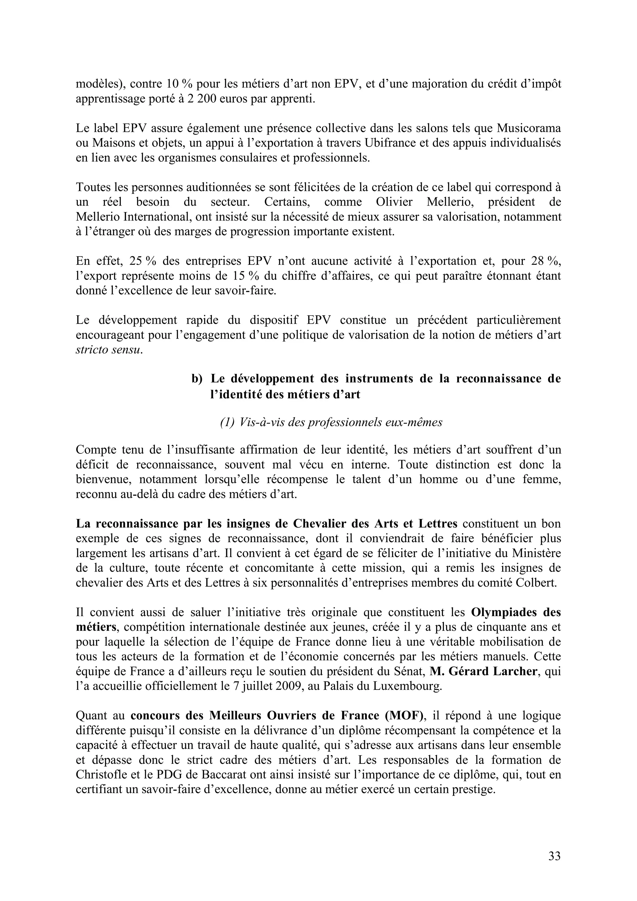 33
modèles), contre 10 % pour les métiers d’art non EPV, et d’une majoration du crédit d’impôt
apprentissage porté à 2 200 euros par apprenti.
Le label EPV assure également une présence collective dans les salons tels que Musicorama
ou Maisons et objets, un appui à l’exportation à travers Ubifrance et des appuis individualisés
en lien avec les organismes consulaires et professionnels.
Toutes les personnes auditionnées se sont félicitées de la création de ce label qui correspond à
un réel besoin du secteur. Certains, comme Olivier Mellerio, président de
Mellerio International, ont insisté sur la nécessité de mieux assurer sa valorisation, notamment
à l’étranger où des marges de progression importante existent.
En effet, 25 % des entreprises EPV n’ont aucune activité à l’exportation et, pour 28 %,
l’export représente moins de 15 % du chiffre d’affaires, ce qui peut paraître étonnant étant
donné l’excellence de leur savoir-faire.
Le développement rapide du dispositif EPV constitue un précédent particulièrement
encourageant pour l’engagement d’une politique de valorisation de la notion de métiers d’art
stricto sensu.
b) Le développement des instruments de la reconnaissance de
l’identité des métiers d’art
(1) Vis-à-vis des professionnels eux-mêmes
Compte tenu de l’insuffisante affirmation de leur identité, les métiers d’art souffrent d’un
déficit de reconnaissance, souvent mal vécu en interne. Toute distinction est donc la
bienvenue, notamment lorsqu’elle récompense le talent d’un homme ou d’une femme,
reconnu au-delà du cadre des métiers d’art.
La reconnaissance par les insignes de Chevalier des Arts et Lettres constituent un bon
exemple de ces signes de reconnaissance, dont il conviendrait de faire bénéficier plus
largement les artisans d’art. Il convient à cet égard de se féliciter de l’initiative du Ministère
de la culture, toute récente et concomitante à cette mission, qui a remis les insignes de
chevalier des Arts et des Lettres à six personnalités d’entreprises membres du comité Colbert.
Il convient aussi de saluer l’initiative très originale que constituent les Olympiades des
métiers, compétition internationale destinée aux jeunes, créée il y a plus de cinquante ans et
pour laquelle la sélection de l’équipe de France donne lieu à une véritable mobilisation de
tous les acteurs de la formation et de l’économie concernés par les métiers manuels. Cette
équipe de France a d’ailleurs reçu le soutien du président du Sénat, M. Gérard Larcher, qui
l’a accueillie officiellement le 7 juillet 2009, au Palais du Luxembourg.
Quant au concours des Meilleurs Ouvriers de France (MOF), il répond à une logique
différente puisqu’il consiste en la délivrance d’un diplôme récompensant la compétence et la
capacité à effectuer un travail de haute qualité, qui s’adresse aux artisans dans leur ensemble
et dépasse donc le strict cadre des métiers d’art. Les responsables de la formation de
Christofle et le PDG de Baccarat ont ainsi insisté sur l’importance de ce diplôme, qui, tout en
certifiant un savoir-faire d’excellence, donne au métier exercé un certain prestige.
 