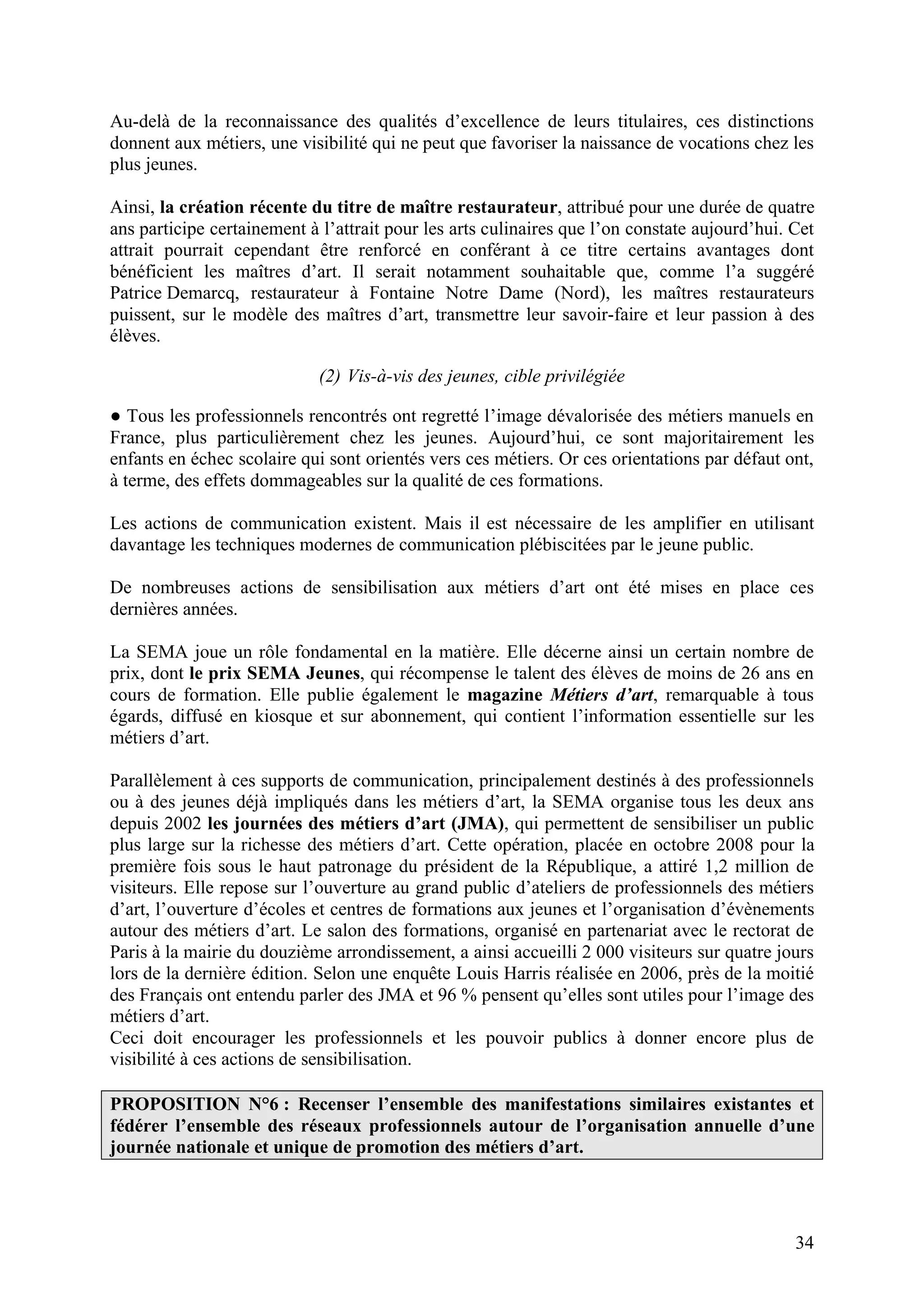 34
Au-delà de la reconnaissance des qualités d’excellence de leurs titulaires, ces distinctions
donnent aux métiers, une visibilité qui ne peut que favoriser la naissance de vocations chez les
plus jeunes.
Ainsi, la création récente du titre de maître restaurateur, attribué pour une durée de quatre
ans participe certainement à l’attrait pour les arts culinaires que l’on constate aujourd’hui. Cet
attrait pourrait cependant être renforcé en conférant à ce titre certains avantages dont
bénéficient les maîtres d’art. Il serait notamment souhaitable que, comme l’a suggéré
Patrice Demarcq, restaurateur à Fontaine Notre Dame (Nord), les maîtres restaurateurs
puissent, sur le modèle des maîtres d’art, transmettre leur savoir-faire et leur passion à des
élèves.
(2) Vis-à-vis des jeunes, cible privilégiée
Tous les professionnels rencontrés ont regretté l’image dévalorisée des métiers manuels en
France, plus particulièrement chez les jeunes. Aujourd’hui, ce sont majoritairement les
enfants en échec scolaire qui sont orientés vers ces métiers. Or ces orientations par défaut ont,
à terme, des effets dommageables sur la qualité de ces formations.
Les actions de communication existent. Mais il est nécessaire de les amplifier en utilisant
davantage les techniques modernes de communication plébiscitées par le jeune public.
De nombreuses actions de sensibilisation aux métiers d’art ont été mises en place ces
dernières années.
La SEMA joue un rôle fondamental en la matière. Elle décerne ainsi un certain nombre de
prix, dont le prix SEMA Jeunes, qui récompense le talent des élèves de moins de 26 ans en
cours de formation. Elle publie également le magazine Métiers d’art, remarquable à tous
égards, diffusé en kiosque et sur abonnement, qui contient l’information essentielle sur les
métiers d’art.
Parallèlement à ces supports de communication, principalement destinés à des professionnels
ou à des jeunes déjà impliqués dans les métiers d’art, la SEMA organise tous les deux ans
depuis 2002 les journées des métiers d’art (JMA), qui permettent de sensibiliser un public
plus large sur la richesse des métiers d’art. Cette opération, placée en octobre 2008 pour la
première fois sous le haut patronage du président de la République, a attiré 1,2 million de
visiteurs. Elle repose sur l’ouverture au grand public d’ateliers de professionnels des métiers
d’art, l’ouverture d’écoles et centres de formations aux jeunes et l’organisation d’évènements
autour des métiers d’art. Le salon des formations, organisé en partenariat avec le rectorat de
Paris à la mairie du douzième arrondissement, a ainsi accueilli 2 000 visiteurs sur quatre jours
lors de la dernière édition. Selon une enquête Louis Harris réalisée en 2006, près de la moitié
des Français ont entendu parler des JMA et 96 % pensent qu’elles sont utiles pour l’image des
métiers d’art.
Ceci doit encourager les professionnels et les pouvoir publics à donner encore plus de
visibilité à ces actions de sensibilisation.
PROPOSITION N°6 : Recenser l’ensemble des manifestations similaires existantes et
fédérer l’ensemble des réseaux professionnels autour de l’organisation annuelle d’une
journée nationale et unique de promotion des métiers d’art.
 