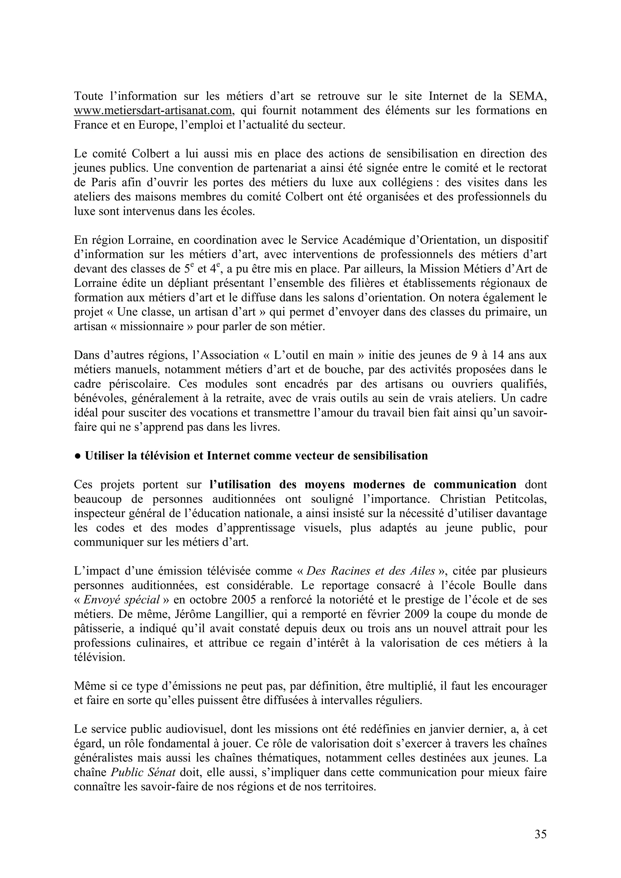 35
Toute l’information sur les métiers d’art se retrouve sur le site Internet de la SEMA,
www.metiersdart-artisanat.com, qui fournit notamment des éléments sur les formations en
France et en Europe, l’emploi et l’actualité du secteur.
Le comité Colbert a lui aussi mis en place des actions de sensibilisation en direction des
jeunes publics. Une convention de partenariat a ainsi été signée entre le comité et le rectorat
de Paris afin d’ouvrir les portes des métiers du luxe aux collégiens : des visites dans les
ateliers des maisons membres du comité Colbert ont été organisées et des professionnels du
luxe sont intervenus dans les écoles.
En région Lorraine, en coordination avec le Service Académique d’Orientation, un dispositif
d’information sur les métiers d’art, avec interventions de professionnels des métiers d’art
devant des classes de 5e
et 4e
, a pu être mis en place. Par ailleurs, la Mission Métiers d’Art de
Lorraine édite un dépliant présentant l’ensemble des filières et établissements régionaux de
formation aux métiers d’art et le diffuse dans les salons d’orientation. On notera également le
projet « Une classe, un artisan d’art » qui permet d’envoyer dans des classes du primaire, un
artisan « missionnaire » pour parler de son métier.
Dans d’autres régions, l’Association « L’outil en main » initie des jeunes de 9 à 14 ans aux
métiers manuels, notamment métiers d’art et de bouche, par des activités proposées dans le
cadre périscolaire. Ces modules sont encadrés par des artisans ou ouvriers qualifiés,
bénévoles, généralement à la retraite, avec de vrais outils au sein de vrais ateliers. Un cadre
idéal pour susciter des vocations et transmettre l’amour du travail bien fait ainsi qu’un savoir-
faire qui ne s’apprend pas dans les livres.
Utiliser la télévision et Internet comme vecteur de sensibilisation
Ces projets portent sur l’utilisation des moyens modernes de communication dont
beaucoup de personnes auditionnées ont souligné l’importance. Christian Petitcolas,
inspecteur général de l’éducation nationale, a ainsi insisté sur la nécessité d’utiliser davantage
les codes et des modes d’apprentissage visuels, plus adaptés au jeune public, pour
communiquer sur les métiers d’art.
L’impact d’une émission télévisée comme « Des Racines et des Ailes », citée par plusieurs
personnes auditionnées, est considérable. Le reportage consacré à l’école Boulle dans
« Envoyé spécial » en octobre 2005 a renforcé la notoriété et le prestige de l’école et de ses
métiers. De même, Jérôme Langillier, qui a remporté en février 2009 la coupe du monde de
pâtisserie, a indiqué qu’il avait constaté depuis deux ou trois ans un nouvel attrait pour les
professions culinaires, et attribue ce regain d’intérêt à la valorisation de ces métiers à la
télévision.
Même si ce type d’émissions ne peut pas, par définition, être multiplié, il faut les encourager
et faire en sorte qu’elles puissent être diffusées à intervalles réguliers.
Le service public audiovisuel, dont les missions ont été redéfinies en janvier dernier, a, à cet
égard, un rôle fondamental à jouer. Ce rôle de valorisation doit s’exercer à travers les chaînes
généralistes mais aussi les chaînes thématiques, notamment celles destinées aux jeunes. La
chaîne Public Sénat doit, elle aussi, s’impliquer dans cette communication pour mieux faire
connaître les savoir-faire de nos régions et de nos territoires.
 