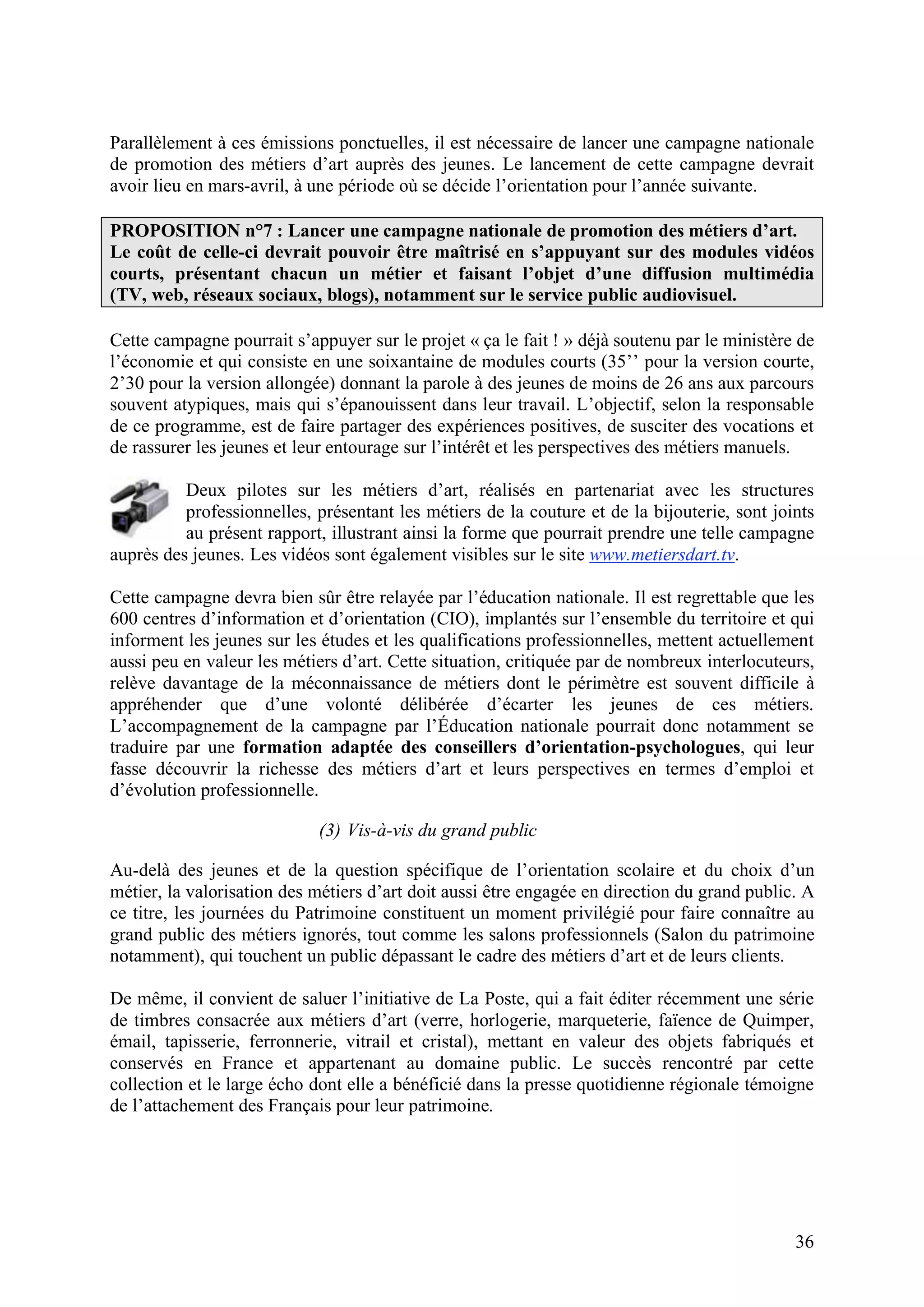 36
Parallèlement à ces émissions ponctuelles, il est nécessaire de lancer une campagne nationale
de promotion des métiers d’art auprès des jeunes. Le lancement de cette campagne devrait
avoir lieu en mars-avril, à une période où se décide l’orientation pour l’année suivante.
PROPOSITION n°7 : Lancer une campagne nationale de promotion des métiers d’art.
Le coût de celle-ci devrait pouvoir être maîtrisé en s’appuyant sur des modules vidéos
courts, présentant chacun un métier et faisant l’objet d’une diffusion multimédia
(TV, web, réseaux sociaux, blogs), notamment sur le service public audiovisuel.
Cette campagne pourrait s’appuyer sur le projet « ça le fait ! » déjà soutenu par le ministère de
l’économie et qui consiste en une soixantaine de modules courts (35’’ pour la version courte,
2’30 pour la version allongée) donnant la parole à des jeunes de moins de 26 ans aux parcours
souvent atypiques, mais qui s’épanouissent dans leur travail. L’objectif, selon la responsable
de ce programme, est de faire partager des expériences positives, de susciter des vocations et
de rassurer les jeunes et leur entourage sur l’intérêt et les perspectives des métiers manuels.
Deux pilotes sur les métiers d’art, réalisés en partenariat avec les structures
professionnelles, présentant les métiers de la couture et de la bijouterie, sont joints
au présent rapport, illustrant ainsi la forme que pourrait prendre une telle campagne
auprès des jeunes. Les vidéos sont également visibles sur le site www.metiersdart.tv.
Cette campagne devra bien sûr être relayée par l’éducation nationale. Il est regrettable que les
600 centres d’information et d’orientation (CIO), implantés sur l’ensemble du territoire et qui
informent les jeunes sur les études et les qualifications professionnelles, mettent actuellement
aussi peu en valeur les métiers d’art. Cette situation, critiquée par de nombreux interlocuteurs,
relève davantage de la méconnaissance de métiers dont le périmètre est souvent difficile à
appréhender que d’une volonté délibérée d’écarter les jeunes de ces métiers.
L’accompagnement de la campagne par l’Éducation nationale pourrait donc notamment se
traduire par une formation adaptée des conseillers d’orientation-psychologues, qui leur
fasse découvrir la richesse des métiers d’art et leurs perspectives en termes d’emploi et
d’évolution professionnelle.
(3) Vis-à-vis du grand public
Au-delà des jeunes et de la question spécifique de l’orientation scolaire et du choix d’un
métier, la valorisation des métiers d’art doit aussi être engagée en direction du grand public. A
ce titre, les journées du Patrimoine constituent un moment privilégié pour faire connaître au
grand public des métiers ignorés, tout comme les salons professionnels (Salon du patrimoine
notamment), qui touchent un public dépassant le cadre des métiers d’art et de leurs clients.
De même, il convient de saluer l’initiative de La Poste, qui a fait éditer récemment une série
de timbres consacrée aux métiers d’art (verre, horlogerie, marqueterie, faïence de Quimper,
émail, tapisserie, ferronnerie, vitrail et cristal), mettant en valeur des objets fabriqués et
conservés en France et appartenant au domaine public. Le succès rencontré par cette
collection et le large écho dont elle a bénéficié dans la presse quotidienne régionale témoigne
de l’attachement des Français pour leur patrimoine.
 