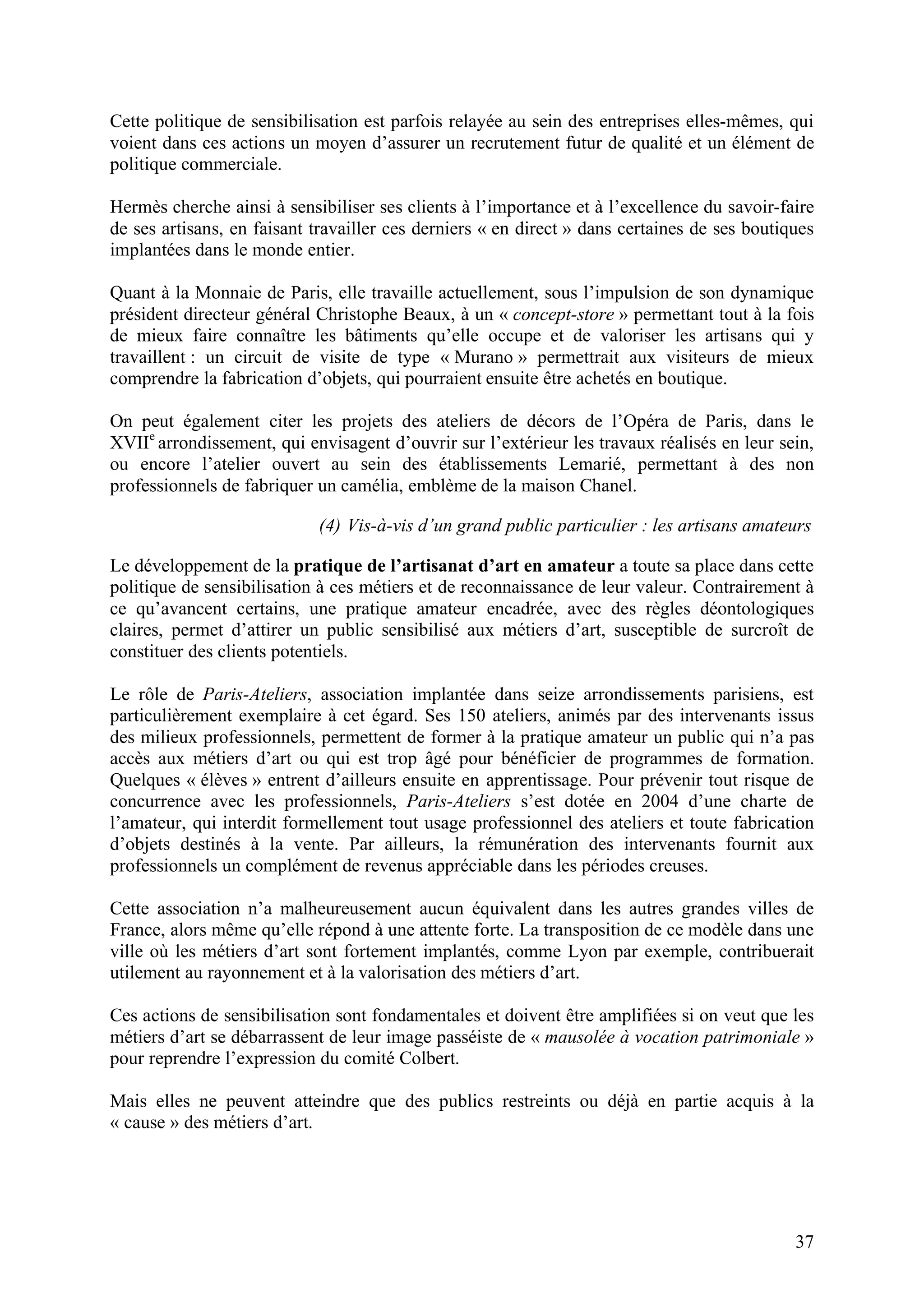37
Cette politique de sensibilisation est parfois relayée au sein des entreprises elles-mêmes, qui
voient dans ces actions un moyen d’assurer un recrutement futur de qualité et un élément de
politique commerciale.
Hermès cherche ainsi à sensibiliser ses clients à l’importance et à l’excellence du savoir-faire
de ses artisans, en faisant travailler ces derniers « en direct » dans certaines de ses boutiques
implantées dans le monde entier.
Quant à la Monnaie de Paris, elle travaille actuellement, sous l’impulsion de son dynamique
président directeur général Christophe Beaux, à un « concept-store » permettant tout à la fois
de mieux faire connaître les bâtiments qu’elle occupe et de valoriser les artisans qui y
travaillent : un circuit de visite de type « Murano » permettrait aux visiteurs de mieux
comprendre la fabrication d’objets, qui pourraient ensuite être achetés en boutique.
On peut également citer les projets des ateliers de décors de l’Opéra de Paris, dans le
XVIIe
arrondissement, qui envisagent d’ouvrir sur l’extérieur les travaux réalisés en leur sein,
ou encore l’atelier ouvert au sein des établissements Lemarié, permettant à des non
professionnels de fabriquer un camélia, emblème de la maison Chanel.
(4) Vis-à-vis d’un grand public particulier : les artisans amateurs
Le développement de la pratique de l’artisanat d’art en amateur a toute sa place dans cette
politique de sensibilisation à ces métiers et de reconnaissance de leur valeur. Contrairement à
ce qu’avancent certains, une pratique amateur encadrée, avec des règles déontologiques
claires, permet d’attirer un public sensibilisé aux métiers d’art, susceptible de surcroît de
constituer des clients potentiels.
Le rôle de Paris-Ateliers, association implantée dans seize arrondissements parisiens, est
particulièrement exemplaire à cet égard. Ses 150 ateliers, animés par des intervenants issus
des milieux professionnels, permettent de former à la pratique amateur un public qui n’a pas
accès aux métiers d’art ou qui est trop âgé pour bénéficier de programmes de formation.
Quelques « élèves » entrent d’ailleurs ensuite en apprentissage. Pour prévenir tout risque de
concurrence avec les professionnels, Paris-Ateliers s’est dotée en 2004 d’une charte de
l’amateur, qui interdit formellement tout usage professionnel des ateliers et toute fabrication
d’objets destinés à la vente. Par ailleurs, la rémunération des intervenants fournit aux
professionnels un complément de revenus appréciable dans les périodes creuses.
Cette association n’a malheureusement aucun équivalent dans les autres grandes villes de
France, alors même qu’elle répond à une attente forte. La transposition de ce modèle dans une
ville où les métiers d’art sont fortement implantés, comme Lyon par exemple, contribuerait
utilement au rayonnement et à la valorisation des métiers d’art.
Ces actions de sensibilisation sont fondamentales et doivent être amplifiées si on veut que les
métiers d’art se débarrassent de leur image passéiste de « mausolée à vocation patrimoniale »
pour reprendre l’expression du comité Colbert.
Mais elles ne peuvent atteindre que des publics restreints ou déjà en partie acquis à la
« cause » des métiers d’art.
 