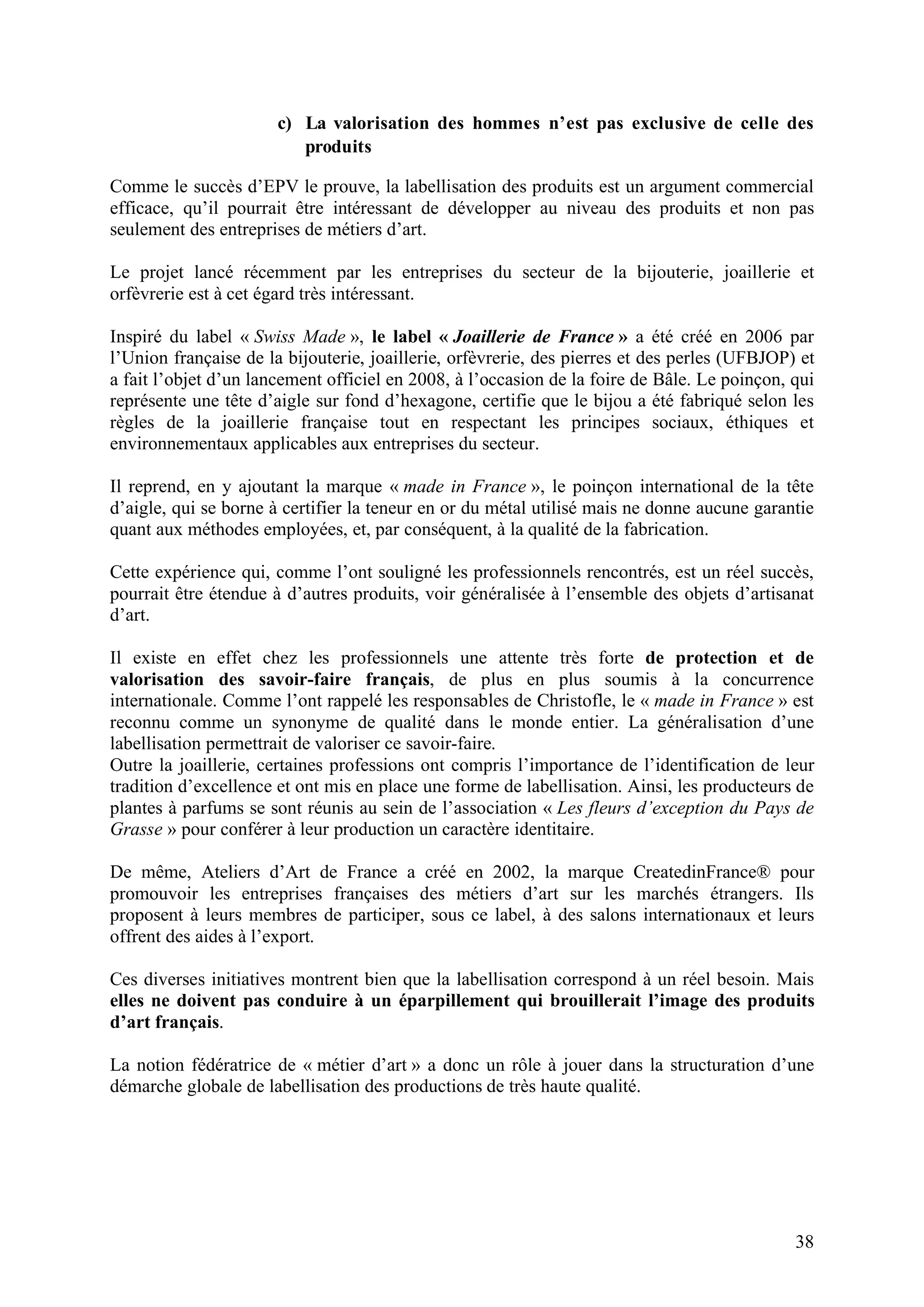 38
c) La valorisation des hommes n’est pas exclusive de celle des
produits
Comme le succès d’EPV le prouve, la labellisation des produits est un argument commercial
efficace, qu’il pourrait être intéressant de développer au niveau des produits et non pas
seulement des entreprises de métiers d’art.
Le projet lancé récemment par les entreprises du secteur de la bijouterie, joaillerie et
orfèvrerie est à cet égard très intéressant.
Inspiré du label « Swiss Made », le label « Joaillerie de France » a été créé en 2006 par
l’Union française de la bijouterie, joaillerie, orfèvrerie, des pierres et des perles (UFBJOP) et
a fait l’objet d’un lancement officiel en 2008, à l’occasion de la foire de Bâle. Le poinçon, qui
représente une tête d’aigle sur fond d’hexagone, certifie que le bijou a été fabriqué selon les
règles de la joaillerie française tout en respectant les principes sociaux, éthiques et
environnementaux applicables aux entreprises du secteur.
Il reprend, en y ajoutant la marque « made in France », le poinçon international de la tête
d’aigle, qui se borne à certifier la teneur en or du métal utilisé mais ne donne aucune garantie
quant aux méthodes employées, et, par conséquent, à la qualité de la fabrication.
Cette expérience qui, comme l’ont souligné les professionnels rencontrés, est un réel succès,
pourrait être étendue à d’autres produits, voir généralisée à l’ensemble des objets d’artisanat
d’art.
Il existe en effet chez les professionnels une attente très forte de protection et de
valorisation des savoir-faire français, de plus en plus soumis à la concurrence
internationale. Comme l’ont rappelé les responsables de Christofle, le « made in France » est
reconnu comme un synonyme de qualité dans le monde entier. La généralisation d’une
labellisation permettrait de valoriser ce savoir-faire.
Outre la joaillerie, certaines professions ont compris l’importance de l’identification de leur
tradition d’excellence et ont mis en place une forme de labellisation. Ainsi, les producteurs de
plantes à parfums se sont réunis au sein de l’association « Les fleurs d’exception du Pays de
Grasse » pour conférer à leur production un caractère identitaire.
De même, Ateliers d’Art de France a créé en 2002, la marque CreatedinFrance® pour
promouvoir les entreprises françaises des métiers d’art sur les marchés étrangers. Ils
proposent à leurs membres de participer, sous ce label, à des salons internationaux et leurs
offrent des aides à l’export.
Ces diverses initiatives montrent bien que la labellisation correspond à un réel besoin. Mais
elles ne doivent pas conduire à un éparpillement qui brouillerait l’image des produits
d’art français.
La notion fédératrice de « métier d’art » a donc un rôle à jouer dans la structuration d’une
démarche globale de labellisation des productions de très haute qualité.
 