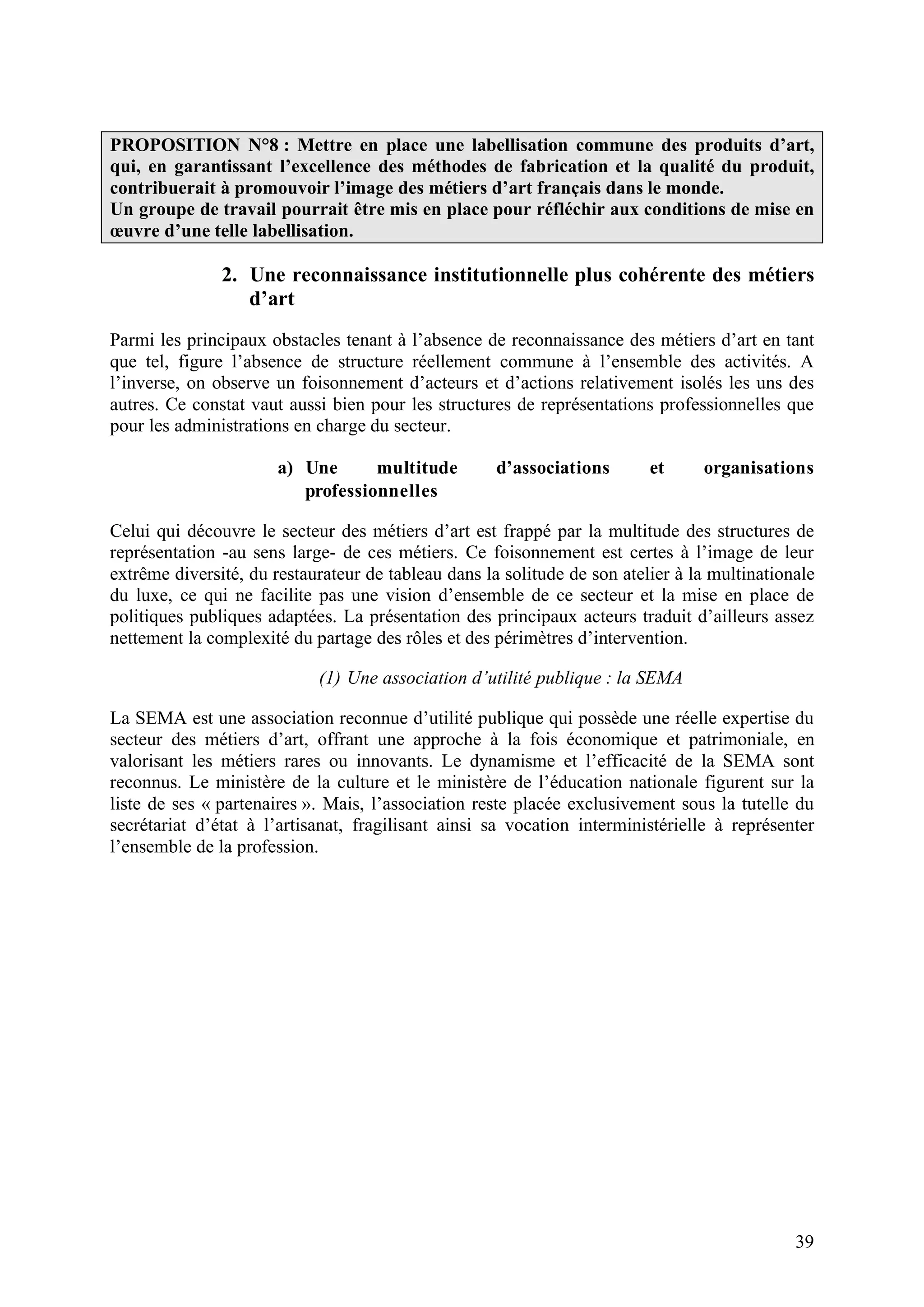39
PROPOSITION N°8 : Mettre en place une labellisation commune des produits d’art,
qui, en garantissant l’excellence des méthodes de fabrication et la qualité du produit,
contribuerait à promouvoir l’image des métiers d’art français dans le monde.
Un groupe de travail pourrait être mis en place pour réfléchir aux conditions de mise en
œuvre d’une telle labellisation.
2. Une reconnaissance institutionnelle plus cohérente des métiers
d’art
Parmi les principaux obstacles tenant à l’absence de reconnaissance des métiers d’art en tant
que tel, figure l’absence de structure réellement commune à l’ensemble des activités. A
l’inverse, on observe un foisonnement d’acteurs et d’actions relativement isolés les uns des
autres. Ce constat vaut aussi bien pour les structures de représentations professionnelles que
pour les administrations en charge du secteur.
a) Une multitude d’associations et organisations
professionnelles
Celui qui découvre le secteur des métiers d’art est frappé par la multitude des structures de
représentation -au sens large- de ces métiers. Ce foisonnement est certes à l’image de leur
extrême diversité, du restaurateur de tableau dans la solitude de son atelier à la multinationale
du luxe, ce qui ne facilite pas une vision d’ensemble de ce secteur et la mise en place de
politiques publiques adaptées. La présentation des principaux acteurs traduit d’ailleurs assez
nettement la complexité du partage des rôles et des périmètres d’intervention.
(1) Une association d’utilité publique : la SEMA
La SEMA est une association reconnue d’utilité publique qui possède une réelle expertise du
secteur des métiers d’art, offrant une approche à la fois économique et patrimoniale, en
valorisant les métiers rares ou innovants. Le dynamisme et l’efficacité de la SEMA sont
reconnus. Le ministère de la culture et le ministère de l’éducation nationale figurent sur la
liste de ses « partenaires ». Mais, l’association reste placée exclusivement sous la tutelle du
secrétariat d’état à l’artisanat, fragilisant ainsi sa vocation interministérielle à représenter
l’ensemble de la profession.
 