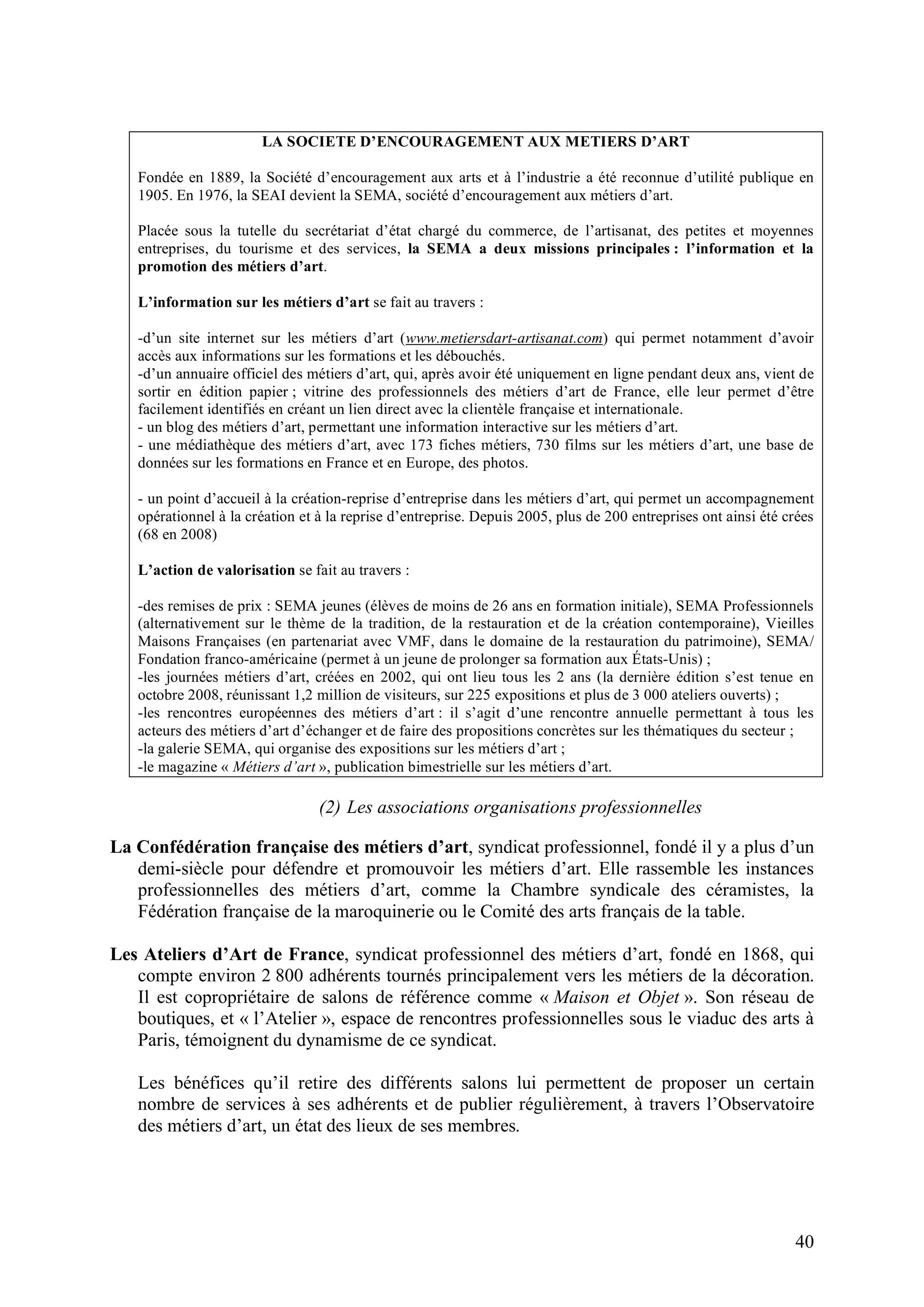 40
LA SOCIETE D’ENCOURAGEMENT AUX METIERS D’ART
Fondée en 1889, la Société d’encouragement aux arts et à l’industrie a été reconnue d’utilité publique en
1905. En 1976, la SEAI devient la SEMA, société d’encouragement aux métiers d’art.
Placée sous la tutelle du secrétariat d’état chargé du commerce, de l’artisanat, des petites et moyennes
entreprises, du tourisme et des services, la SEMA a deux missions principales : l’information et la
promotion des métiers d’art.
L’information sur les métiers d’art se fait au travers :
-d’un site internet sur les métiers d’art (www.metiersdart-artisanat.com) qui permet notamment d’avoir
accès aux informations sur les formations et les débouchés.
-d’un annuaire officiel des métiers d’art, qui, après avoir été uniquement en ligne pendant deux ans, vient de
sortir en édition papier ; vitrine des professionnels des métiers d’art de France, elle leur permet d’être
facilement identifiés en créant un lien direct avec la clientèle française et internationale.
- un blog des métiers d’art, permettant une information interactive sur les métiers d’art.
- une médiathèque des métiers d’art, avec 173 fiches métiers, 730 films sur les métiers d’art, une base de
données sur les formations en France et en Europe, des photos.
- un point d’accueil à la création-reprise d’entreprise dans les métiers d’art, qui permet un accompagnement
opérationnel à la création et à la reprise d’entreprise. Depuis 2005, plus de 200 entreprises ont ainsi été crées
(68 en 2008)
L’action de valorisation se fait au travers :
-des remises de prix : SEMA jeunes (élèves de moins de 26 ans en formation initiale), SEMA Professionnels
(alternativement sur le thème de la tradition, de la restauration et de la création contemporaine), Vieilles
Maisons Françaises (en partenariat avec VMF, dans le domaine de la restauration du patrimoine), SEMA/
Fondation franco-américaine (permet à un jeune de prolonger sa formation aux États-Unis) ;
-les journées métiers d’art, créées en 2002, qui ont lieu tous les 2 ans (la dernière édition s’est tenue en
octobre 2008, réunissant 1,2 million de visiteurs, sur 225 expositions et plus de 3 000 ateliers ouverts) ;
-les rencontres européennes des métiers d’art : il s’agit d’une rencontre annuelle permettant à tous les
acteurs des métiers d’art d’échanger et de faire des propositions concrètes sur les thématiques du secteur ;
-la galerie SEMA, qui organise des expositions sur les métiers d’art ;
-le magazine « Métiers d’art », publication bimestrielle sur les métiers d’art.
(2) Les associations organisations professionnelles
La Confédération française des métiers d’art, syndicat professionnel, fondé il y a plus d’un
demi-siècle pour défendre et promouvoir les métiers d’art. Elle rassemble les instances
professionnelles des métiers d’art, comme la Chambre syndicale des céramistes, la
Fédération française de la maroquinerie ou le Comité des arts français de la table.
Les Ateliers d’Art de France, syndicat professionnel des métiers d’art, fondé en 1868, qui
compte environ 2 800 adhérents tournés principalement vers les métiers de la décoration.
Il est copropriétaire de salons de référence comme « Maison et Objet ». Son réseau de
boutiques, et « l’Atelier », espace de rencontres professionnelles sous le viaduc des arts à
Paris, témoignent du dynamisme de ce syndicat.
Les bénéfices qu’il retire des différents salons lui permettent de proposer un certain
nombre de services à ses adhérents et de publier régulièrement, à travers l’Observatoire
des métiers d’art, un état des lieux de ses membres.
 