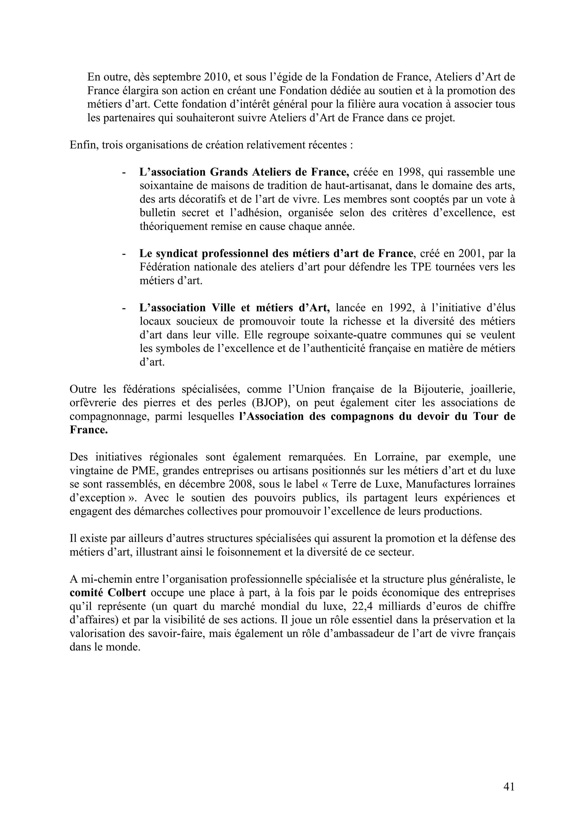 41
En outre, dès septembre 2010, et sous l’égide de la Fondation de France, Ateliers d’Art de
France élargira son action en créant une Fondation dédiée au soutien et à la promotion des
métiers d’art. Cette fondation d’intérêt général pour la filière aura vocation à associer tous
les partenaires qui souhaiteront suivre Ateliers d’Art de France dans ce projet.
Enfin, trois organisations de création relativement récentes :
- L’association Grands Ateliers de France, créée en 1998, qui rassemble une
soixantaine de maisons de tradition de haut-artisanat, dans le domaine des arts,
des arts décoratifs et de l’art de vivre. Les membres sont cooptés par un vote à
bulletin secret et l’adhésion, organisée selon des critères d’excellence, est
théoriquement remise en cause chaque année.
- Le syndicat professionnel des métiers d’art de France, créé en 2001, par la
Fédération nationale des ateliers d’art pour défendre les TPE tournées vers les
métiers d’art.
- L’association Ville et métiers d’Art, lancée en 1992, à l’initiative d’élus
locaux soucieux de promouvoir toute la richesse et la diversité des métiers
d’art dans leur ville. Elle regroupe soixante-quatre communes qui se veulent
les symboles de l’excellence et de l’authenticité française en matière de métiers
d’art.
Outre les fédérations spécialisées, comme l’Union française de la Bijouterie, joaillerie,
orfèvrerie des pierres et des perles (BJOP), on peut également citer les associations de
compagnonnage, parmi lesquelles l’Association des compagnons du devoir du Tour de
France.
Des initiatives régionales sont également remarquées. En Lorraine, par exemple, une
vingtaine de PME, grandes entreprises ou artisans positionnés sur les métiers d’art et du luxe
se sont rassemblés, en décembre 2008, sous le label « Terre de Luxe, Manufactures lorraines
d’exception ». Avec le soutien des pouvoirs publics, ils partagent leurs expériences et
engagent des démarches collectives pour promouvoir l’excellence de leurs productions.
Il existe par ailleurs d’autres structures spécialisées qui assurent la promotion et la défense des
métiers d’art, illustrant ainsi le foisonnement et la diversité de ce secteur.
A mi-chemin entre l’organisation professionnelle spécialisée et la structure plus généraliste, le
comité Colbert occupe une place à part, à la fois par le poids économique des entreprises
qu’il représente (un quart du marché mondial du luxe, 22,4 milliards d’euros de chiffre
d’affaires) et par la visibilité de ses actions. Il joue un rôle essentiel dans la préservation et la
valorisation des savoir-faire, mais également un rôle d’ambassadeur de l’art de vivre français
dans le monde.
 