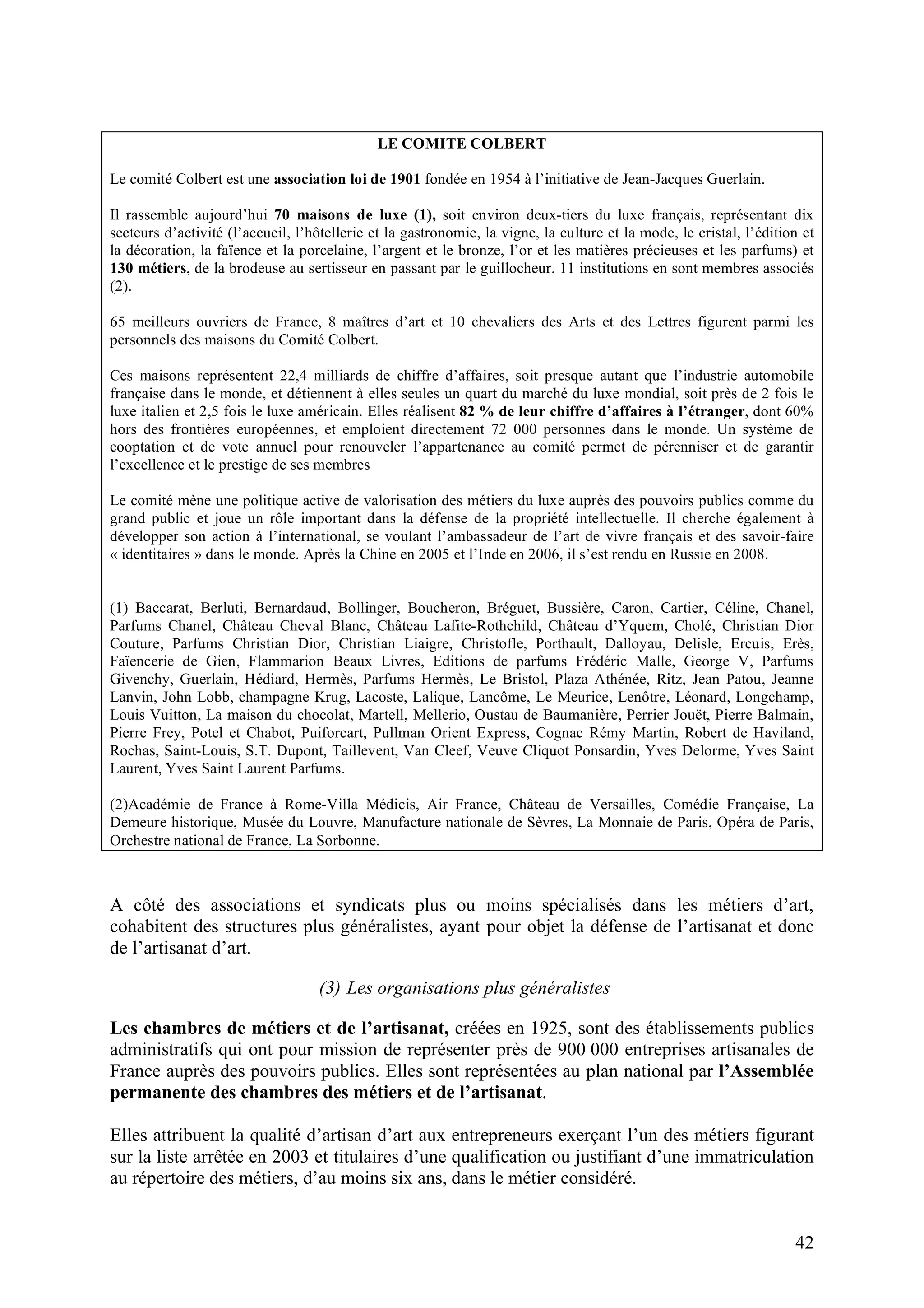 42
LE COMITE COLBERT
Le comité Colbert est une association loi de 1901 fondée en 1954 à l’initiative de Jean-Jacques Guerlain.
Il rassemble aujourd’hui 70 maisons de luxe (1), soit environ deux-tiers du luxe français, représentant dix
secteurs d’activité (l’accueil, l’hôtellerie et la gastronomie, la vigne, la culture et la mode, le cristal, l’édition et
la décoration, la faïence et la porcelaine, l’argent et le bronze, l’or et les matières précieuses et les parfums) et
130 métiers, de la brodeuse au sertisseur en passant par le guillocheur. 11 institutions en sont membres associés
(2).
65 meilleurs ouvriers de France, 8 maîtres d’art et 10 chevaliers des Arts et des Lettres figurent parmi les
personnels des maisons du Comité Colbert.
Ces maisons représentent 22,4 milliards de chiffre d’affaires, soit presque autant que l’industrie automobile
française dans le monde, et détiennent à elles seules un quart du marché du luxe mondial, soit près de 2 fois le
luxe italien et 2,5 fois le luxe américain. Elles réalisent 82 % de leur chiffre d’affaires à l’étranger, dont 60%
hors des frontières européennes, et emploient directement 72 000 personnes dans le monde. Un système de
cooptation et de vote annuel pour renouveler l’appartenance au comité permet de pérenniser et de garantir
l’excellence et le prestige de ses membres
Le comité mène une politique active de valorisation des métiers du luxe auprès des pouvoirs publics comme du
grand public et joue un rôle important dans la défense de la propriété intellectuelle. Il cherche également à
développer son action à l’international, se voulant l’ambassadeur de l’art de vivre français et des savoir-faire
« identitaires » dans le monde. Après la Chine en 2005 et l’Inde en 2006, il s’est rendu en Russie en 2008.
(1) Baccarat, Berluti, Bernardaud, Bollinger, Boucheron, Bréguet, Bussière, Caron, Cartier, Céline, Chanel,
Parfums Chanel, Château Cheval Blanc, Château Lafite-Rothchild, Château d’Yquem, Cholé, Christian Dior
Couture, Parfums Christian Dior, Christian Liaigre, Christofle, Porthault, Dalloyau, Delisle, Ercuis, Erès,
Faïencerie de Gien, Flammarion Beaux Livres, Editions de parfums Frédéric Malle, George V, Parfums
Givenchy, Guerlain, Hédiard, Hermès, Parfums Hermès, Le Bristol, Plaza Athénée, Ritz, Jean Patou, Jeanne
Lanvin, John Lobb, champagne Krug, Lacoste, Lalique, Lancôme, Le Meurice, Lenôtre, Léonard, Longchamp,
Louis Vuitton, La maison du chocolat, Martell, Mellerio, Oustau de Baumanière, Perrier Jouët, Pierre Balmain,
Pierre Frey, Potel et Chabot, Puiforcart, Pullman Orient Express, Cognac Rémy Martin, Robert de Haviland,
Rochas, Saint-Louis, S.T. Dupont, Taillevent, Van Cleef, Veuve Cliquot Ponsardin, Yves Delorme, Yves Saint
Laurent, Yves Saint Laurent Parfums.
(2)Académie de France à Rome-Villa Médicis, Air France, Château de Versailles, Comédie Française, La
Demeure historique, Musée du Louvre, Manufacture nationale de Sèvres, La Monnaie de Paris, Opéra de Paris,
Orchestre national de France, La Sorbonne.
A côté des associations et syndicats plus ou moins spécialisés dans les métiers d’art,
cohabitent des structures plus généralistes, ayant pour objet la défense de l’artisanat et donc
de l’artisanat d’art.
(3) Les organisations plus généralistes
Les chambres de métiers et de l’artisanat, créées en 1925, sont des établissements publics
administratifs qui ont pour mission de représenter près de 900 000 entreprises artisanales de
France auprès des pouvoirs publics. Elles sont représentées au plan national par l’Assemblée
permanente des chambres des métiers et de l’artisanat.
Elles attribuent la qualité d’artisan d’art aux entrepreneurs exerçant l’un des métiers figurant
sur la liste arrêtée en 2003 et titulaires d’une qualification ou justifiant d’une immatriculation
au répertoire des métiers, d’au moins six ans, dans le métier considéré.
 