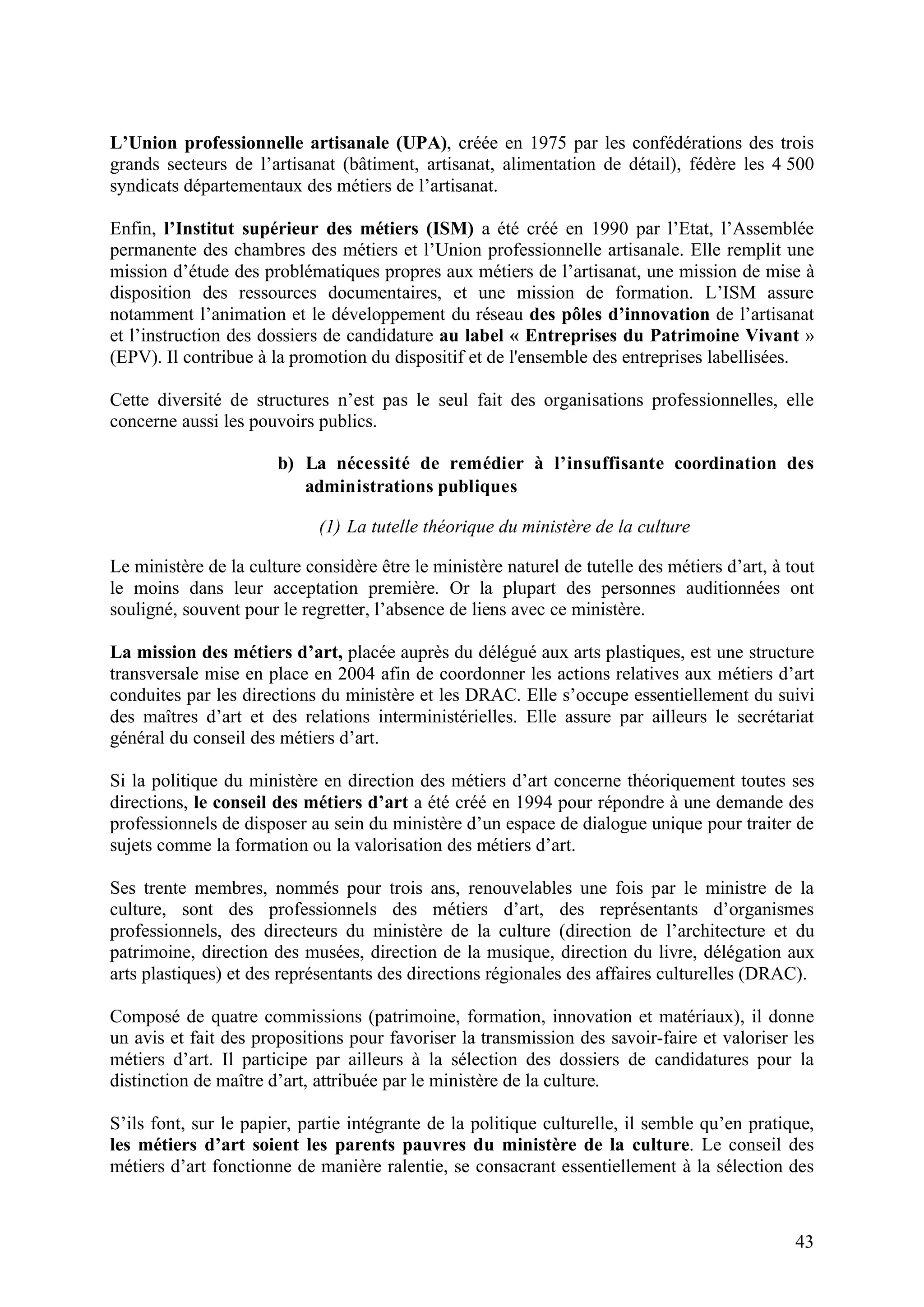 43
L’Union professionnelle artisanale (UPA), créée en 1975 par les confédérations des trois
grands secteurs de l’artisanat (bâtiment, artisanat, alimentation de détail), fédère les 4 500
syndicats départementaux des métiers de l’artisanat.
Enfin, l’Institut supérieur des métiers (ISM) a été créé en 1990 par l’Etat, l’Assemblée
permanente des chambres des métiers et l’Union professionnelle artisanale. Elle remplit une
mission d’étude des problématiques propres aux métiers de l’artisanat, une mission de mise à
disposition des ressources documentaires, et une mission de formation. L’ISM assure
notamment l’animation et le développement du réseau des pôles d’innovation de l’artisanat
et l’instruction des dossiers de candidature au label « Entreprises du Patrimoine Vivant »
(EPV). Il contribue à la promotion du dispositif et de l'ensemble des entreprises labellisées.
Cette diversité de structures n’est pas le seul fait des organisations professionnelles, elle
concerne aussi les pouvoirs publics.
b) La nécessité de remédier à l’insuffisante coordination des
administrations publiques
(1) La tutelle théorique du ministère de la culture
Le ministère de la culture considère être le ministère naturel de tutelle des métiers d’art, à tout
le moins dans leur acceptation première. Or la plupart des personnes auditionnées ont
souligné, souvent pour le regretter, l’absence de liens avec ce ministère.
La mission des métiers d’art, placée auprès du délégué aux arts plastiques, est une structure
transversale mise en place en 2004 afin de coordonner les actions relatives aux métiers d’art
conduites par les directions du ministère et les DRAC. Elle s’occupe essentiellement du suivi
des maîtres d’art et des relations interministérielles. Elle assure par ailleurs le secrétariat
général du conseil des métiers d’art.
Si la politique du ministère en direction des métiers d’art concerne théoriquement toutes ses
directions, le conseil des métiers d’art a été créé en 1994 pour répondre à une demande des
professionnels de disposer au sein du ministère d’un espace de dialogue unique pour traiter de
sujets comme la formation ou la valorisation des métiers d’art.
Ses trente membres, nommés pour trois ans, renouvelables une fois par le ministre de la
culture, sont des professionnels des métiers d’art, des représentants d’organismes
professionnels, des directeurs du ministère de la culture (direction de l’architecture et du
patrimoine, direction des musées, direction de la musique, direction du livre, délégation aux
arts plastiques) et des représentants des directions régionales des affaires culturelles (DRAC).
Composé de quatre commissions (patrimoine, formation, innovation et matériaux), il donne
un avis et fait des propositions pour favoriser la transmission des savoir-faire et valoriser les
métiers d’art. Il participe par ailleurs à la sélection des dossiers de candidatures pour la
distinction de maître d’art, attribuée par le ministère de la culture.
S’ils font, sur le papier, partie intégrante de la politique culturelle, il semble qu’en pratique,
les métiers d’art soient les parents pauvres du ministère de la culture. Le conseil des
métiers d’art fonctionne de manière ralentie, se consacrant essentiellement à la sélection des
 