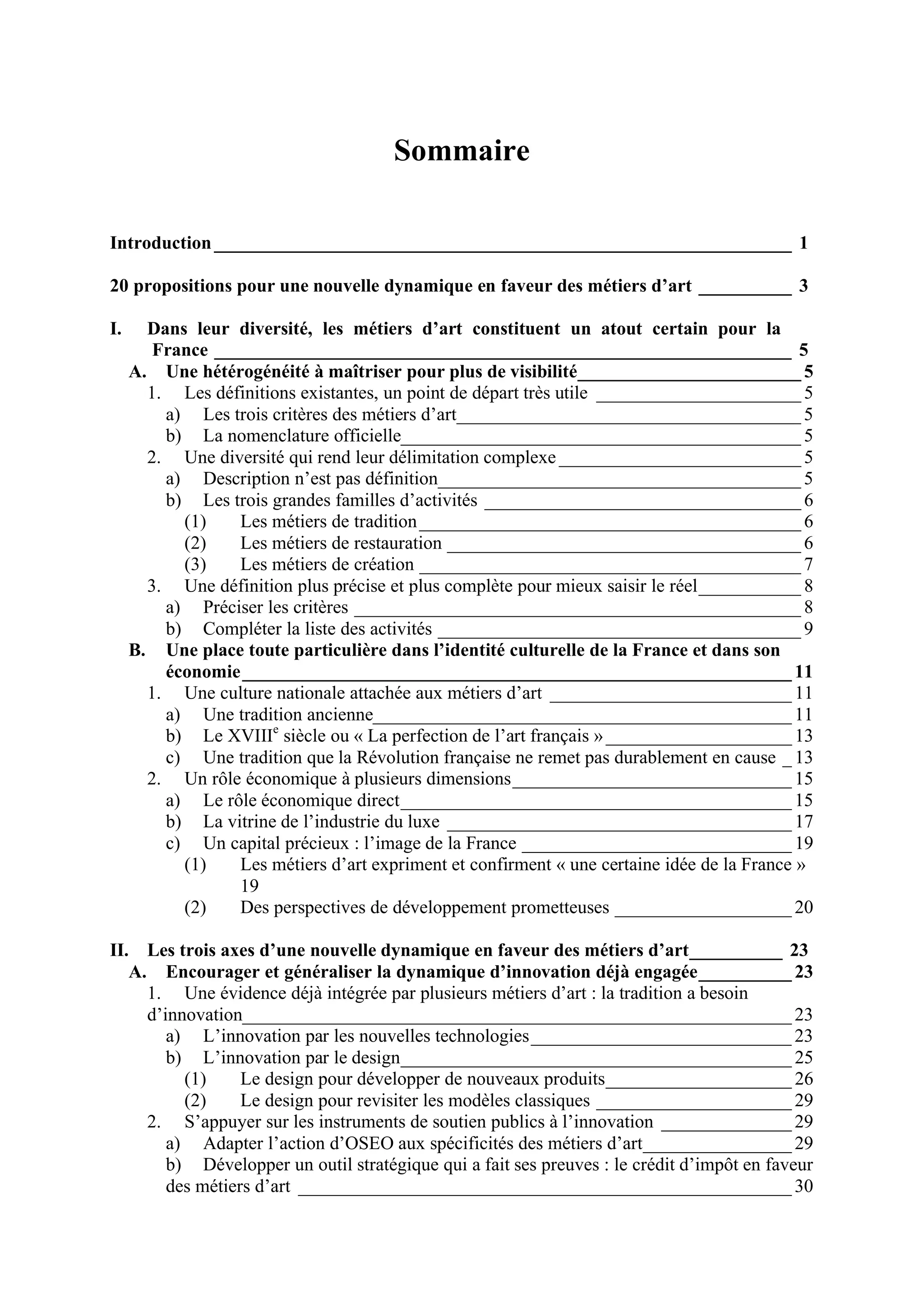 Sommaire
Introduction______________________________________________________________ 1
20 propositions pour une nouvelle dynamique en faveur des métiers d’art __________ 3
I. Dans leur diversité, les métiers d’art constituent un atout certain pour la
France ______________________________________________________________ 5
A. Une hétérogénéité à maîtriser pour plus de visibilité________________________ 5
1. Les définitions existantes, un point de départ très utile ______________________ 5
a) Les trois critères des métiers d’art_____________________________________ 5
b) La nomenclature officielle___________________________________________ 5
2. Une diversité qui rend leur délimitation complexe __________________________ 5
a) Description n’est pas définition_______________________________________ 5
b) Les trois grandes familles d’activités __________________________________ 6
(1) Les métiers de tradition_________________________________________ 6
(2) Les métiers de restauration ______________________________________ 6
(3) Les métiers de création _________________________________________ 7
3. Une définition plus précise et plus complète pour mieux saisir le réel___________ 8
a) Préciser les critères ________________________________________________ 8
b) Compléter la liste des activités _______________________________________ 9
B. Une place toute particulière dans l’identité culturelle de la France et dans son
économie___________________________________________________________ 11
1. Une culture nationale attachée aux métiers d’art __________________________ 11
a) Une tradition ancienne_____________________________________________ 11
b) Le XVIIIe
siècle ou « La perfection de l’art français »____________________ 13
c) Une tradition que la Révolution française ne remet pas durablement en cause _ 13
2. Un rôle économique à plusieurs dimensions______________________________ 15
a) Le rôle économique direct__________________________________________ 15
b) La vitrine de l’industrie du luxe _____________________________________ 17
c) Un capital précieux : l’image de la France _____________________________ 19
(1) Les métiers d’art expriment et confirment « une certaine idée de la France »
19
(2) Des perspectives de développement prometteuses ___________________ 20
II. Les trois axes d’une nouvelle dynamique en faveur des métiers d’art__________ 23
A. Encourager et généraliser la dynamique d’innovation déjà engagée__________ 23
1. Une évidence déjà intégrée par plusieurs métiers d’art : la tradition a besoin
d’innovation___________________________________________________________ 23
a) L’innovation par les nouvelles technologies____________________________ 23
b) L’innovation par le design__________________________________________ 25
(1) Le design pour développer de nouveaux produits____________________ 26
(2) Le design pour revisiter les modèles classiques _____________________ 29
2. S’appuyer sur les instruments de soutien publics à l’innovation ______________ 29
a) Adapter l’action d’OSEO aux spécificités des métiers d’art________________ 29
b) Développer un outil stratégique qui a fait ses preuves : le crédit d’impôt en faveur
des métiers d’art _____________________________________________________ 30
 