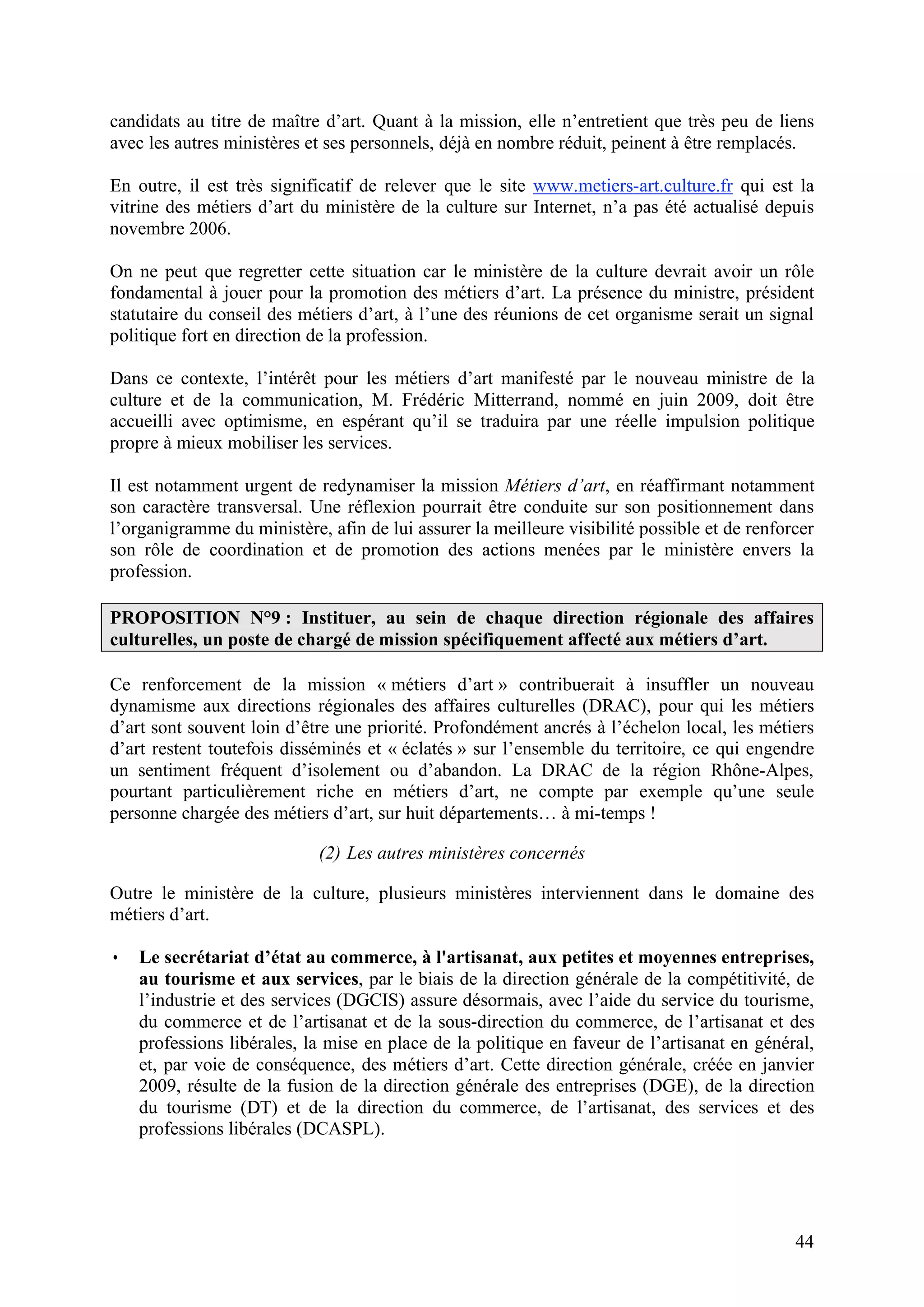 44
candidats au titre de maître d’art. Quant à la mission, elle n’entretient que très peu de liens
avec les autres ministères et ses personnels, déjà en nombre réduit, peinent à être remplacés.
En outre, il est très significatif de relever que le site www.metiers-art.culture.fr qui est la
vitrine des métiers d’art du ministère de la culture sur Internet, n’a pas été actualisé depuis
novembre 2006.
On ne peut que regretter cette situation car le ministère de la culture devrait avoir un rôle
fondamental à jouer pour la promotion des métiers d’art. La présence du ministre, président
statutaire du conseil des métiers d’art, à l’une des réunions de cet organisme serait un signal
politique fort en direction de la profession.
Dans ce contexte, l’intérêt pour les métiers d’art manifesté par le nouveau ministre de la
culture et de la communication, M. Frédéric Mitterrand, nommé en juin 2009, doit être
accueilli avec optimisme, en espérant qu’il se traduira par une réelle impulsion politique
propre à mieux mobiliser les services.
Il est notamment urgent de redynamiser la mission Métiers d’art, en réaffirmant notamment
son caractère transversal. Une réflexion pourrait être conduite sur son positionnement dans
l’organigramme du ministère, afin de lui assurer la meilleure visibilité possible et de renforcer
son rôle de coordination et de promotion des actions menées par le ministère envers la
profession.
PROPOSITION N°9 : Instituer, au sein de chaque direction régionale des affaires
culturelles, un poste de chargé de mission spécifiquement affecté aux métiers d’art.
Ce renforcement de la mission « métiers d’art » contribuerait à insuffler un nouveau
dynamisme aux directions régionales des affaires culturelles (DRAC), pour qui les métiers
d’art sont souvent loin d’être une priorité. Profondément ancrés à l’échelon local, les métiers
d’art restent toutefois disséminés et « éclatés » sur l’ensemble du territoire, ce qui engendre
un sentiment fréquent d’isolement ou d’abandon. La DRAC de la région Rhône-Alpes,
pourtant particulièrement riche en métiers d’art, ne compte par exemple qu’une seule
personne chargée des métiers d’art, sur huit départements… à mi-temps !
(2) Les autres ministères concernés
Outre le ministère de la culture, plusieurs ministères interviennent dans le domaine des
métiers d’art.
• Le secrétariat d’état au commerce, à l'artisanat, aux petites et moyennes entreprises,
au tourisme et aux services, par le biais de la direction générale de la compétitivité, de
l’industrie et des services (DGCIS) assure désormais, avec l’aide du service du tourisme,
du commerce et de l’artisanat et de la sous-direction du commerce, de l’artisanat et des
professions libérales, la mise en place de la politique en faveur de l’artisanat en général,
et, par voie de conséquence, des métiers d’art. Cette direction générale, créée en janvier
2009, résulte de la fusion de la direction générale des entreprises (DGE), de la direction
du tourisme (DT) et de la direction du commerce, de l’artisanat, des services et des
professions libérales (DCASPL).
 