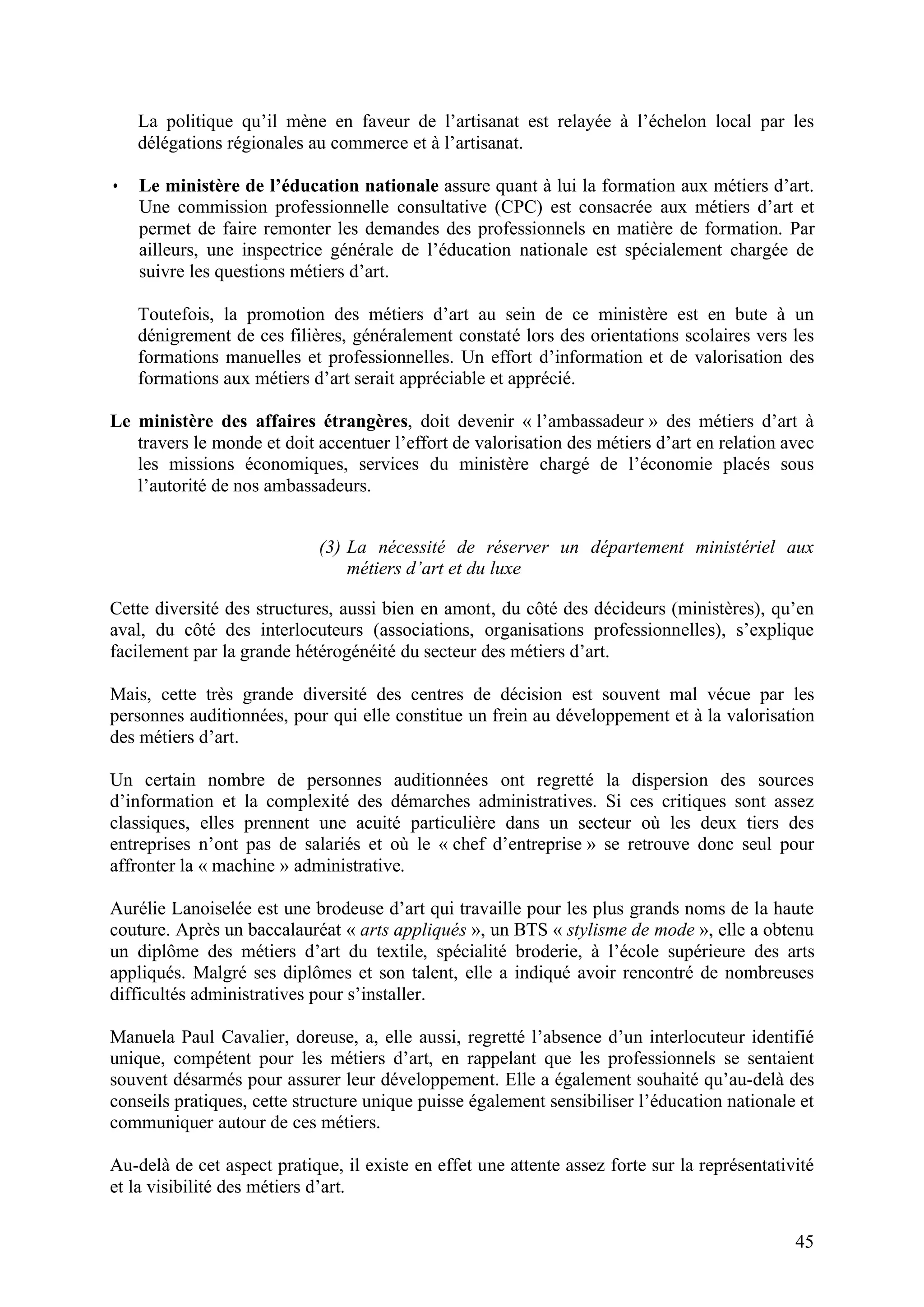 45
La politique qu’il mène en faveur de l’artisanat est relayée à l’échelon local par les
délégations régionales au commerce et à l’artisanat.
• Le ministère de l’éducation nationale assure quant à lui la formation aux métiers d’art.
Une commission professionnelle consultative (CPC) est consacrée aux métiers d’art et
permet de faire remonter les demandes des professionnels en matière de formation. Par
ailleurs, une inspectrice générale de l’éducation nationale est spécialement chargée de
suivre les questions métiers d’art.
Toutefois, la promotion des métiers d’art au sein de ce ministère est en bute à un
dénigrement de ces filières, généralement constaté lors des orientations scolaires vers les
formations manuelles et professionnelles. Un effort d’information et de valorisation des
formations aux métiers d’art serait appréciable et apprécié.
Le ministère des affaires étrangères, doit devenir « l’ambassadeur » des métiers d’art à
travers le monde et doit accentuer l’effort de valorisation des métiers d’art en relation avec
les missions économiques, services du ministère chargé de l’économie placés sous
l’autorité de nos ambassadeurs.
(3) La nécessité de réserver un département ministériel aux
métiers d’art et du luxe
Cette diversité des structures, aussi bien en amont, du côté des décideurs (ministères), qu’en
aval, du côté des interlocuteurs (associations, organisations professionnelles), s’explique
facilement par la grande hétérogénéité du secteur des métiers d’art.
Mais, cette très grande diversité des centres de décision est souvent mal vécue par les
personnes auditionnées, pour qui elle constitue un frein au développement et à la valorisation
des métiers d’art.
Un certain nombre de personnes auditionnées ont regretté la dispersion des sources
d’information et la complexité des démarches administratives. Si ces critiques sont assez
classiques, elles prennent une acuité particulière dans un secteur où les deux tiers des
entreprises n’ont pas de salariés et où le « chef d’entreprise » se retrouve donc seul pour
affronter la « machine » administrative.
Aurélie Lanoiselée est une brodeuse d’art qui travaille pour les plus grands noms de la haute
couture. Après un baccalauréat « arts appliqués », un BTS « stylisme de mode », elle a obtenu
un diplôme des métiers d’art du textile, spécialité broderie, à l’école supérieure des arts
appliqués. Malgré ses diplômes et son talent, elle a indiqué avoir rencontré de nombreuses
difficultés administratives pour s’installer.
Manuela Paul Cavalier, doreuse, a, elle aussi, regretté l’absence d’un interlocuteur identifié
unique, compétent pour les métiers d’art, en rappelant que les professionnels se sentaient
souvent désarmés pour assurer leur développement. Elle a également souhaité qu’au-delà des
conseils pratiques, cette structure unique puisse également sensibiliser l’éducation nationale et
communiquer autour de ces métiers.
Au-delà de cet aspect pratique, il existe en effet une attente assez forte sur la représentativité
et la visibilité des métiers d’art.
 