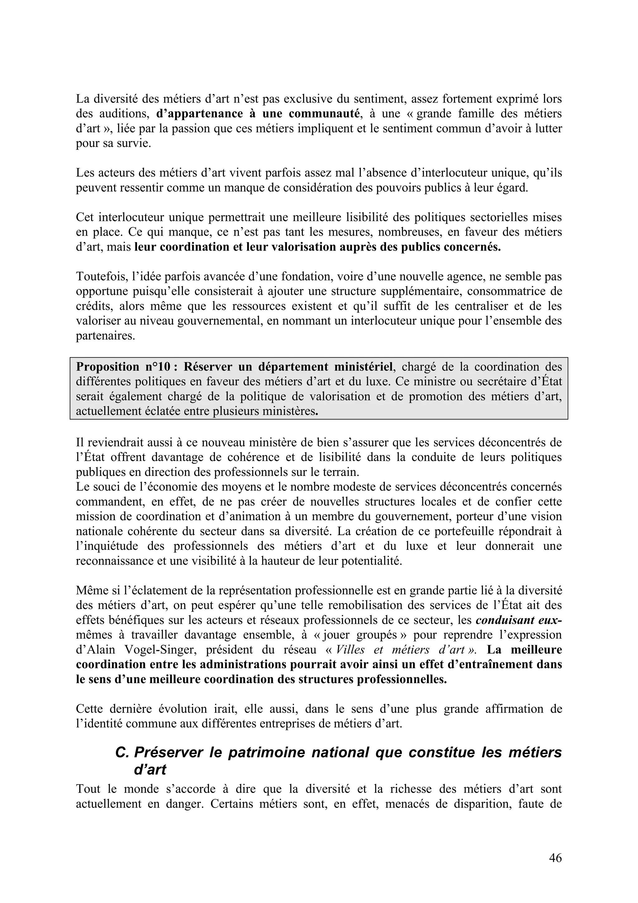 46
La diversité des métiers d’art n’est pas exclusive du sentiment, assez fortement exprimé lors
des auditions, d’appartenance à une communauté, à une « grande famille des métiers
d’art », liée par la passion que ces métiers impliquent et le sentiment commun d’avoir à lutter
pour sa survie.
Les acteurs des métiers d’art vivent parfois assez mal l’absence d’interlocuteur unique, qu’ils
peuvent ressentir comme un manque de considération des pouvoirs publics à leur égard.
Cet interlocuteur unique permettrait une meilleure lisibilité des politiques sectorielles mises
en place. Ce qui manque, ce n’est pas tant les mesures, nombreuses, en faveur des métiers
d’art, mais leur coordination et leur valorisation auprès des publics concernés.
Toutefois, l’idée parfois avancée d’une fondation, voire d’une nouvelle agence, ne semble pas
opportune puisqu’elle consisterait à ajouter une structure supplémentaire, consommatrice de
crédits, alors même que les ressources existent et qu’il suffit de les centraliser et de les
valoriser au niveau gouvernemental, en nommant un interlocuteur unique pour l’ensemble des
partenaires.
Proposition n°10 : Réserver un département ministériel, chargé de la coordination des
différentes politiques en faveur des métiers d’art et du luxe. Ce ministre ou secrétaire d’État
serait également chargé de la politique de valorisation et de promotion des métiers d’art,
actuellement éclatée entre plusieurs ministères.
Il reviendrait aussi à ce nouveau ministère de bien s’assurer que les services déconcentrés de
l’État offrent davantage de cohérence et de lisibilité dans la conduite de leurs politiques
publiques en direction des professionnels sur le terrain.
Le souci de l’économie des moyens et le nombre modeste de services déconcentrés concernés
commandent, en effet, de ne pas créer de nouvelles structures locales et de confier cette
mission de coordination et d’animation à un membre du gouvernement, porteur d’une vision
nationale cohérente du secteur dans sa diversité. La création de ce portefeuille répondrait à
l’inquiétude des professionnels des métiers d’art et du luxe et leur donnerait une
reconnaissance et une visibilité à la hauteur de leur potentialité.
Même si l’éclatement de la représentation professionnelle est en grande partie lié à la diversité
des métiers d’art, on peut espérer qu’une telle remobilisation des services de l’État ait des
effets bénéfiques sur les acteurs et réseaux professionnels de ce secteur, les conduisant eux-
mêmes à travailler davantage ensemble, à « jouer groupés » pour reprendre l’expression
d’Alain Vogel-Singer, président du réseau « Villes et métiers d’art ». La meilleure
coordination entre les administrations pourrait avoir ainsi un effet d’entraînement dans
le sens d’une meilleure coordination des structures professionnelles.
Cette dernière évolution irait, elle aussi, dans le sens d’une plus grande affirmation de
l’identité commune aux différentes entreprises de métiers d’art.
C. Préserver le patrimoine national que constitue les métiers
d’art
Tout le monde s’accorde à dire que la diversité et la richesse des métiers d’art sont
actuellement en danger. Certains métiers sont, en effet, menacés de disparition, faute de
 