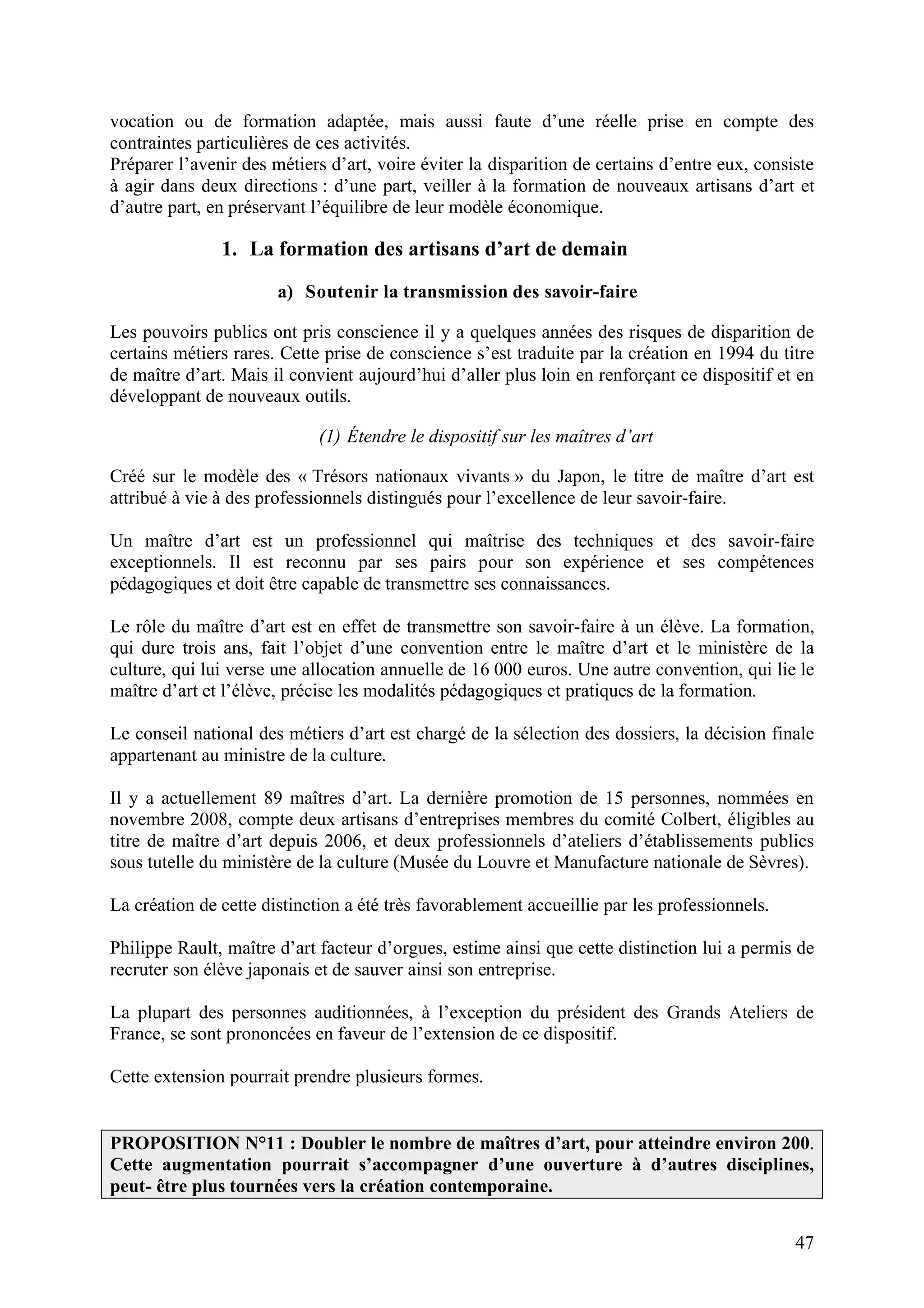 47
vocation ou de formation adaptée, mais aussi faute d’une réelle prise en compte des
contraintes particulières de ces activités.
Préparer l’avenir des métiers d’art, voire éviter la disparition de certains d’entre eux, consiste
à agir dans deux directions : d’une part, veiller à la formation de nouveaux artisans d’art et
d’autre part, en préservant l’équilibre de leur modèle économique.
1. La formation des artisans d’art de demain
a) Soutenir la transmission des savoir-faire
Les pouvoirs publics ont pris conscience il y a quelques années des risques de disparition de
certains métiers rares. Cette prise de conscience s’est traduite par la création en 1994 du titre
de maître d’art. Mais il convient aujourd’hui d’aller plus loin en renforçant ce dispositif et en
développant de nouveaux outils.
(1) Étendre le dispositif sur les maîtres d’art
Créé sur le modèle des « Trésors nationaux vivants » du Japon, le titre de maître d’art est
attribué à vie à des professionnels distingués pour l’excellence de leur savoir-faire.
Un maître d’art est un professionnel qui maîtrise des techniques et des savoir-faire
exceptionnels. Il est reconnu par ses pairs pour son expérience et ses compétences
pédagogiques et doit être capable de transmettre ses connaissances.
Le rôle du maître d’art est en effet de transmettre son savoir-faire à un élève. La formation,
qui dure trois ans, fait l’objet d’une convention entre le maître d’art et le ministère de la
culture, qui lui verse une allocation annuelle de 16 000 euros. Une autre convention, qui lie le
maître d’art et l’élève, précise les modalités pédagogiques et pratiques de la formation.
Le conseil national des métiers d’art est chargé de la sélection des dossiers, la décision finale
appartenant au ministre de la culture.
Il y a actuellement 89 maîtres d’art. La dernière promotion de 15 personnes, nommées en
novembre 2008, compte deux artisans d’entreprises membres du comité Colbert, éligibles au
titre de maître d’art depuis 2006, et deux professionnels d’ateliers d’établissements publics
sous tutelle du ministère de la culture (Musée du Louvre et Manufacture nationale de Sèvres).
La création de cette distinction a été très favorablement accueillie par les professionnels.
Philippe Rault, maître d’art facteur d’orgues, estime ainsi que cette distinction lui a permis de
recruter son élève japonais et de sauver ainsi son entreprise.
La plupart des personnes auditionnées, à l’exception du président des Grands Ateliers de
France, se sont prononcées en faveur de l’extension de ce dispositif.
Cette extension pourrait prendre plusieurs formes.
PROPOSITION N°11 : Doubler le nombre de maîtres d’art, pour atteindre environ 200.
Cette augmentation pourrait s’accompagner d’une ouverture à d’autres disciplines,
peut- être plus tournées vers la création contemporaine.
 