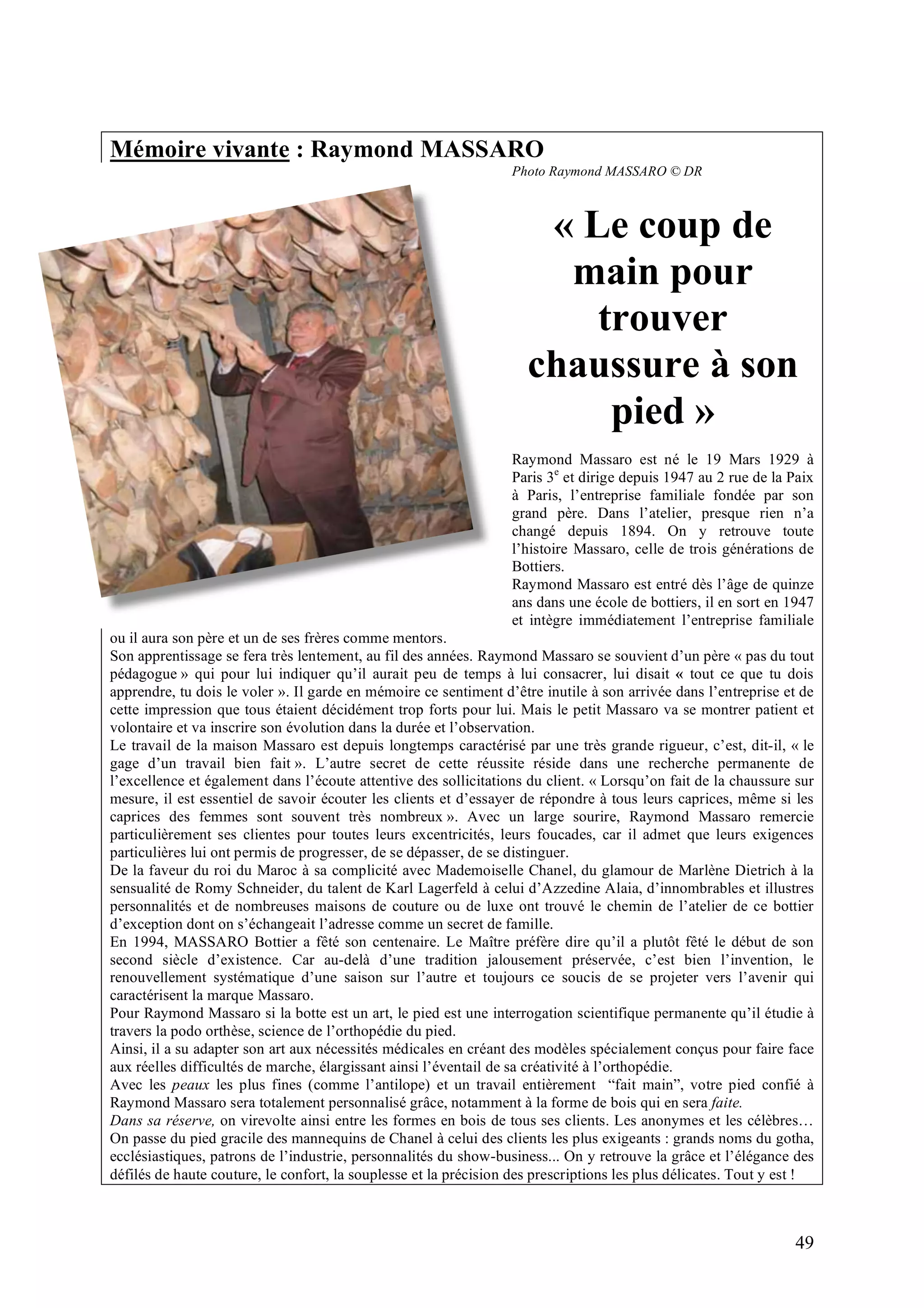 49
Mémoire vivante : Raymond MASSARO
Photo Raymond MASSARO © DR
« Le coup de
main pour
trouver
chaussure à son
pied »
Raymond Massaro est né le 19 Mars 1929 à
Paris 3e
et dirige depuis 1947 au 2 rue de la Paix
à Paris, l’entreprise familiale fondée par son
grand père. Dans l’atelier, presque rien n’a
changé depuis 1894. On y retrouve toute
l’histoire Massaro, celle de trois générations de
Bottiers.
Raymond Massaro est entré dès l’âge de quinze
ans dans une école de bottiers, il en sort en 1947
et intègre immédiatement l’entreprise familiale
ou il aura son père et un de ses frères comme mentors.
Son apprentissage se fera très lentement, au fil des années. Raymond Massaro se souvient d’un père « pas du tout
pédagogue » qui pour lui indiquer qu’il aurait peu de temps à lui consacrer, lui disait « tout ce que tu dois
apprendre, tu dois le voler ». Il garde en mémoire ce sentiment d’être inutile à son arrivée dans l’entreprise et de
cette impression que tous étaient décidément trop forts pour lui. Mais le petit Massaro va se montrer patient et
volontaire et va inscrire son évolution dans la durée et l’observation.
Le travail de la maison Massaro est depuis longtemps caractérisé par une très grande rigueur, c’est, dit-il, « le
gage d’un travail bien fait ». L’autre secret de cette réussite réside dans une recherche permanente de
l’excellence et également dans l’écoute attentive des sollicitations du client. « Lorsqu’on fait de la chaussure sur
mesure, il est essentiel de savoir écouter les clients et d’essayer de répondre à tous leurs caprices, même si les
caprices des femmes sont souvent très nombreux ». Avec un large sourire, Raymond Massaro remercie
particulièrement ses clientes pour toutes leurs excentricités, leurs foucades, car il admet que leurs exigences
particulières lui ont permis de progresser, de se dépasser, de se distinguer.
De la faveur du roi du Maroc à sa complicité avec Mademoiselle Chanel, du glamour de Marlène Dietrich à la
sensualité de Romy Schneider, du talent de Karl Lagerfeld à celui d’Azzedine Alaia, d’innombrables et illustres
personnalités et de nombreuses maisons de couture ou de luxe ont trouvé le chemin de l’atelier de ce bottier
d’exception dont on s’échangeait l’adresse comme un secret de famille.
En 1994, MASSARO Bottier a fêté son centenaire. Le Maître préfère dire qu’il a plutôt fêté le début de son
second siècle d’existence. Car au-delà d’une tradition jalousement préservée, c’est bien l’invention, le
renouvellement systématique d’une saison sur l’autre et toujours ce soucis de se projeter vers l’avenir qui
caractérisent la marque Massaro.
Pour Raymond Massaro si la botte est un art, le pied est une interrogation scientifique permanente qu’il étudie à
travers la podo orthèse, science de l’orthopédie du pied.
Ainsi, il a su adapter son art aux nécessités médicales en créant des modèles spécialement conçus pour faire face
aux réelles difficultés de marche, élargissant ainsi l’éventail de sa créativité à l’orthopédie.
Avec les peaux les plus fines (comme l’antilope) et un travail entièrement “fait main”, votre pied confié à
Raymond Massaro sera totalement personnalisé grâce, notamment à la forme de bois qui en sera faite.
Dans sa réserve, on virevolte ainsi entre les formes en bois de tous ses clients. Les anonymes et les célèbres…
On passe du pied gracile des mannequins de Chanel à celui des clients les plus exigeants : grands noms du gotha,
ecclésiastiques, patrons de l’industrie, personnalités du show-business... On y retrouve la grâce et l’élégance des
défilés de haute couture, le confort, la souplesse et la précision des prescriptions les plus délicates. Tout y est !
 