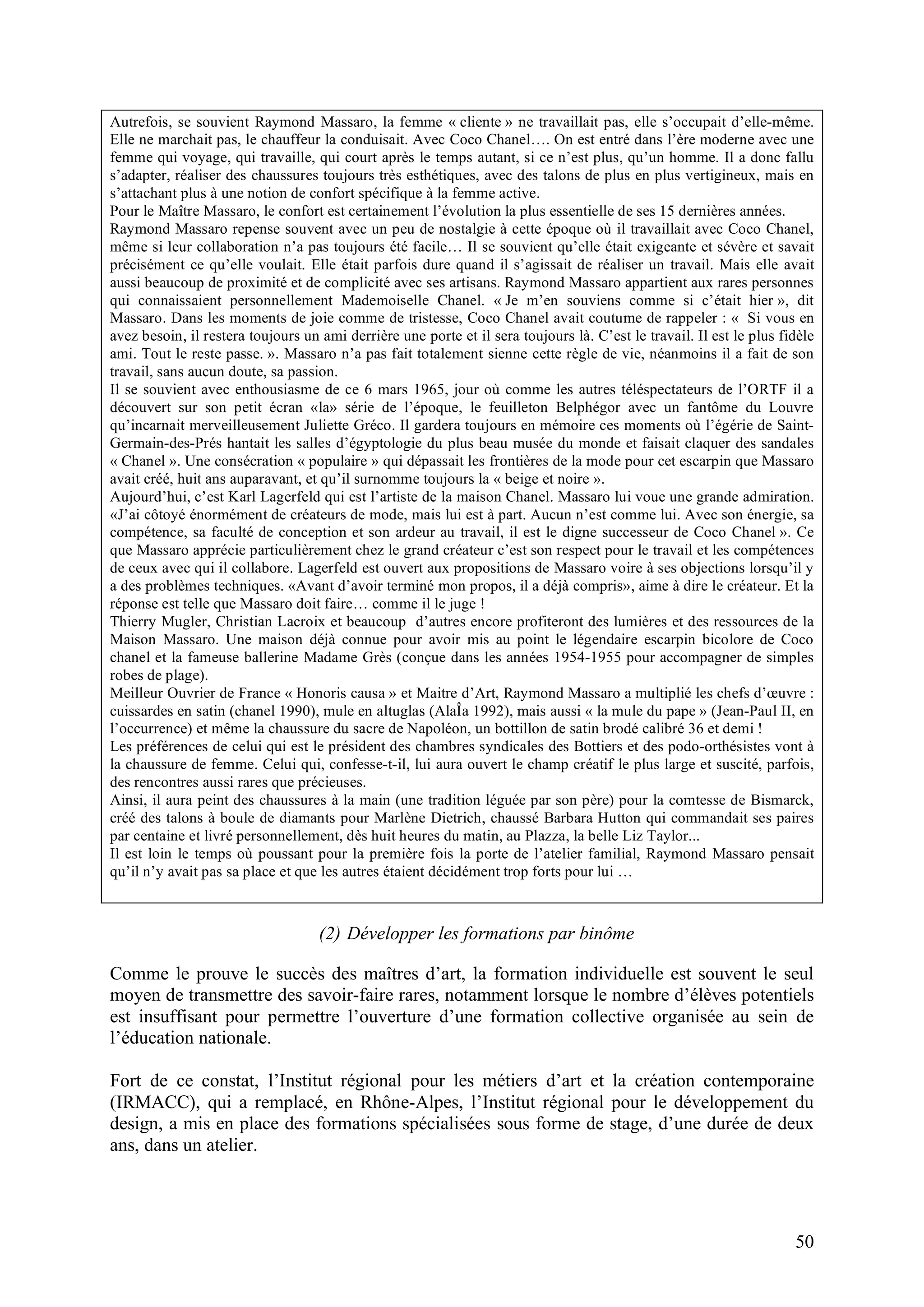 50
Autrefois, se souvient Raymond Massaro, la femme « cliente » ne travaillait pas, elle s’occupait d’elle-même.
Elle ne marchait pas, le chauffeur la conduisait. Avec Coco Chanel…. On est entré dans l’ère moderne avec une
femme qui voyage, qui travaille, qui court après le temps autant, si ce n’est plus, qu’un homme. Il a donc fallu
s’adapter, réaliser des chaussures toujours très esthétiques, avec des talons de plus en plus vertigineux, mais en
s’attachant plus à une notion de confort spécifique à la femme active.
Pour le Maître Massaro, le confort est certainement l’évolution la plus essentielle de ses 15 dernières années.
Raymond Massaro repense souvent avec un peu de nostalgie à cette époque où il travaillait avec Coco Chanel,
même si leur collaboration n’a pas toujours été facile… Il se souvient qu’elle était exigeante et sévère et savait
précisément ce qu’elle voulait. Elle était parfois dure quand il s’agissait de réaliser un travail. Mais elle avait
aussi beaucoup de proximité et de complicité avec ses artisans. Raymond Massaro appartient aux rares personnes
qui connaissaient personnellement Mademoiselle Chanel. « Je m’en souviens comme si c’était hier », dit
Massaro. Dans les moments de joie comme de tristesse, Coco Chanel avait coutume de rappeler : « Si vous en
avez besoin, il restera toujours un ami derrière une porte et il sera toujours là. C’est le travail. Il est le plus fidèle
ami. Tout le reste passe. ». Massaro n’a pas fait totalement sienne cette règle de vie, néanmoins il a fait de son
travail, sans aucun doute, sa passion.
Il se souvient avec enthousiasme de ce 6 mars 1965, jour où comme les autres téléspectateurs de l’ORTF il a
découvert sur son petit écran «la» série de l’époque, le feuilleton Belphégor avec un fantôme du Louvre
qu’incarnait merveilleusement Juliette Gréco. Il gardera toujours en mémoire ces moments où l’égérie de Saint-
Germain-des-Prés hantait les salles d’égyptologie du plus beau musée du monde et faisait claquer des sandales
« Chanel ». Une consécration « populaire » qui dépassait les frontières de la mode pour cet escarpin que Massaro
avait créé, huit ans auparavant, et qu’il surnomme toujours la « beige et noire ».
Aujourd’hui, c’est Karl Lagerfeld qui est l’artiste de la maison Chanel. Massaro lui voue une grande admiration.
«J’ai côtoyé énormément de créateurs de mode, mais lui est à part. Aucun n’est comme lui. Avec son énergie, sa
compétence, sa faculté de conception et son ardeur au travail, il est le digne successeur de Coco Chanel ». Ce
que Massaro apprécie particulièrement chez le grand créateur c’est son respect pour le travail et les compétences
de ceux avec qui il collabore. Lagerfeld est ouvert aux propositions de Massaro voire à ses objections lorsqu’il y
a des problèmes techniques. «Avant d’avoir terminé mon propos, il a déjà compris», aime à dire le créateur. Et la
réponse est telle que Massaro doit faire… comme il le juge !
Thierry Mugler, Christian Lacroix et beaucoup d’autres encore profiteront des lumières et des ressources de la
Maison Massaro. Une maison déjà connue pour avoir mis au point le légendaire escarpin bicolore de Coco
chanel et la fameuse ballerine Madame Grès (conçue dans les années 1954-1955 pour accompagner de simples
robes de plage).
Meilleur Ouvrier de France « Honoris causa » et Maitre d’Art, Raymond Massaro a multiplié les chefs d’œuvre :
cuissardes en satin (chanel 1990), mule en altuglas (AlaÎa 1992), mais aussi « la mule du pape » (Jean-Paul II, en
l’occurrence) et même la chaussure du sacre de Napoléon, un bottillon de satin brodé calibré 36 et demi !
Les préférences de celui qui est le président des chambres syndicales des Bottiers et des podo-orthésistes vont à
la chaussure de femme. Celui qui, confesse-t-il, lui aura ouvert le champ créatif le plus large et suscité, parfois,
des rencontres aussi rares que précieuses.
Ainsi, il aura peint des chaussures à la main (une tradition léguée par son père) pour la comtesse de Bismarck,
créé des talons à boule de diamants pour Marlène Dietrich, chaussé Barbara Hutton qui commandait ses paires
par centaine et livré personnellement, dès huit heures du matin, au Plazza, la belle Liz Taylor...
Il est loin le temps où poussant pour la première fois la porte de l’atelier familial, Raymond Massaro pensait
qu’il n’y avait pas sa place et que les autres étaient décidément trop forts pour lui …
(2) Développer les formations par binôme
Comme le prouve le succès des maîtres d’art, la formation individuelle est souvent le seul
moyen de transmettre des savoir-faire rares, notamment lorsque le nombre d’élèves potentiels
est insuffisant pour permettre l’ouverture d’une formation collective organisée au sein de
l’éducation nationale.
Fort de ce constat, l’Institut régional pour les métiers d’art et la création contemporaine
(IRMACC), qui a remplacé, en Rhône-Alpes, l’Institut régional pour le développement du
design, a mis en place des formations spécialisées sous forme de stage, d’une durée de deux
ans, dans un atelier.
 