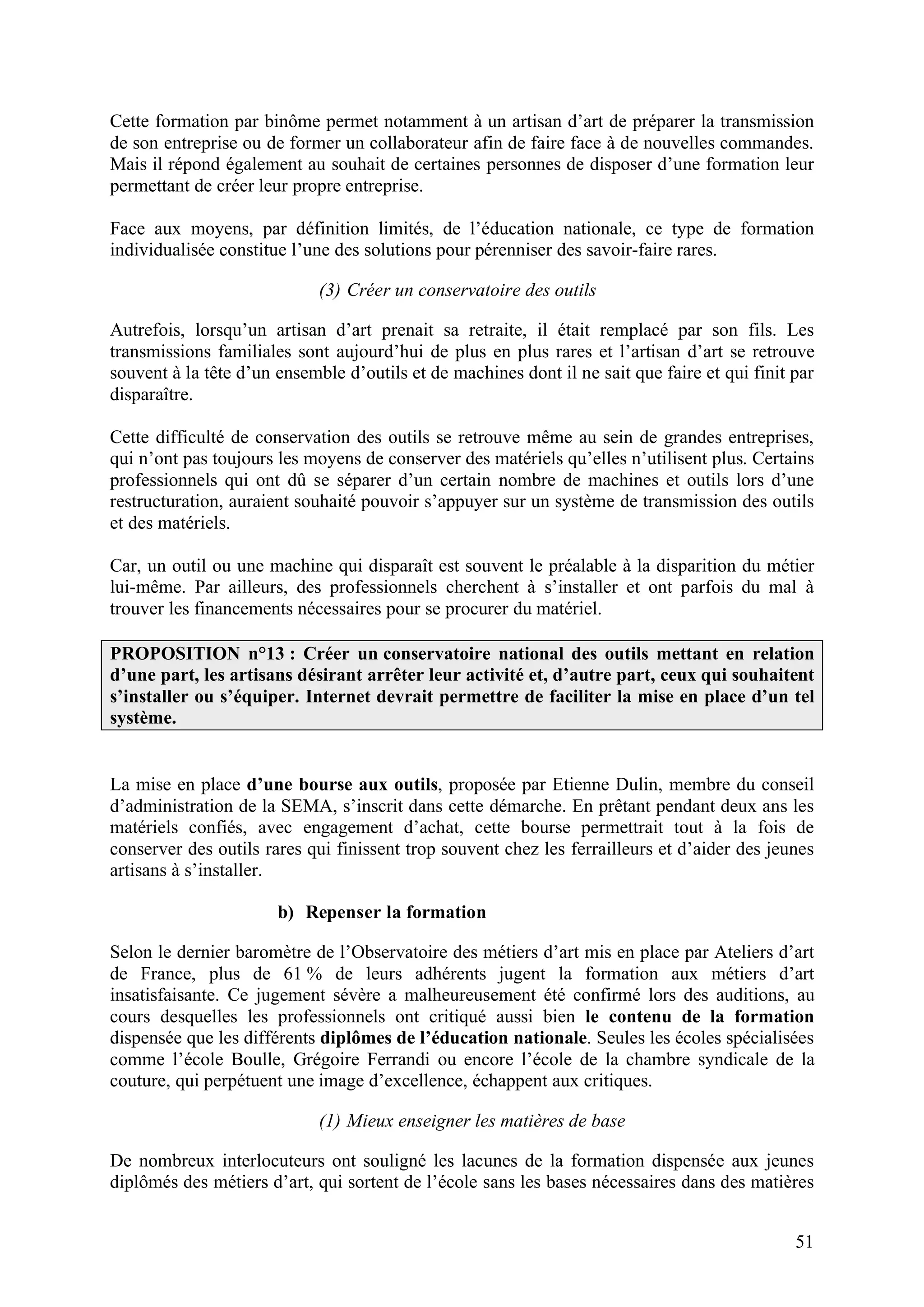 51
Cette formation par binôme permet notamment à un artisan d’art de préparer la transmission
de son entreprise ou de former un collaborateur afin de faire face à de nouvelles commandes.
Mais il répond également au souhait de certaines personnes de disposer d’une formation leur
permettant de créer leur propre entreprise.
Face aux moyens, par définition limités, de l’éducation nationale, ce type de formation
individualisée constitue l’une des solutions pour pérenniser des savoir-faire rares.
(3) Créer un conservatoire des outils
Autrefois, lorsqu’un artisan d’art prenait sa retraite, il était remplacé par son fils. Les
transmissions familiales sont aujourd’hui de plus en plus rares et l’artisan d’art se retrouve
souvent à la tête d’un ensemble d’outils et de machines dont il ne sait que faire et qui finit par
disparaître.
Cette difficulté de conservation des outils se retrouve même au sein de grandes entreprises,
qui n’ont pas toujours les moyens de conserver des matériels qu’elles n’utilisent plus. Certains
professionnels qui ont dû se séparer d’un certain nombre de machines et outils lors d’une
restructuration, auraient souhaité pouvoir s’appuyer sur un système de transmission des outils
et des matériels.
Car, un outil ou une machine qui disparaît est souvent le préalable à la disparition du métier
lui-même. Par ailleurs, des professionnels cherchent à s’installer et ont parfois du mal à
trouver les financements nécessaires pour se procurer du matériel.
PROPOSITION n°13 : Créer un conservatoire national des outils mettant en relation
d’une part, les artisans désirant arrêter leur activité et, d’autre part, ceux qui souhaitent
s’installer ou s’équiper. Internet devrait permettre de faciliter la mise en place d’un tel
système.
La mise en place d’une bourse aux outils, proposée par Etienne Dulin, membre du conseil
d’administration de la SEMA, s’inscrit dans cette démarche. En prêtant pendant deux ans les
matériels confiés, avec engagement d’achat, cette bourse permettrait tout à la fois de
conserver des outils rares qui finissent trop souvent chez les ferrailleurs et d’aider des jeunes
artisans à s’installer.
b) Repenser la formation
Selon le dernier baromètre de l’Observatoire des métiers d’art mis en place par Ateliers d’art
de France, plus de 61 % de leurs adhérents jugent la formation aux métiers d’art
insatisfaisante. Ce jugement sévère a malheureusement été confirmé lors des auditions, au
cours desquelles les professionnels ont critiqué aussi bien le contenu de la formation
dispensée que les différents diplômes de l’éducation nationale. Seules les écoles spécialisées
comme l’école Boulle, Grégoire Ferrandi ou encore l’école de la chambre syndicale de la
couture, qui perpétuent une image d’excellence, échappent aux critiques.
(1) Mieux enseigner les matières de base
De nombreux interlocuteurs ont souligné les lacunes de la formation dispensée aux jeunes
diplômés des métiers d’art, qui sortent de l’école sans les bases nécessaires dans des matières
 