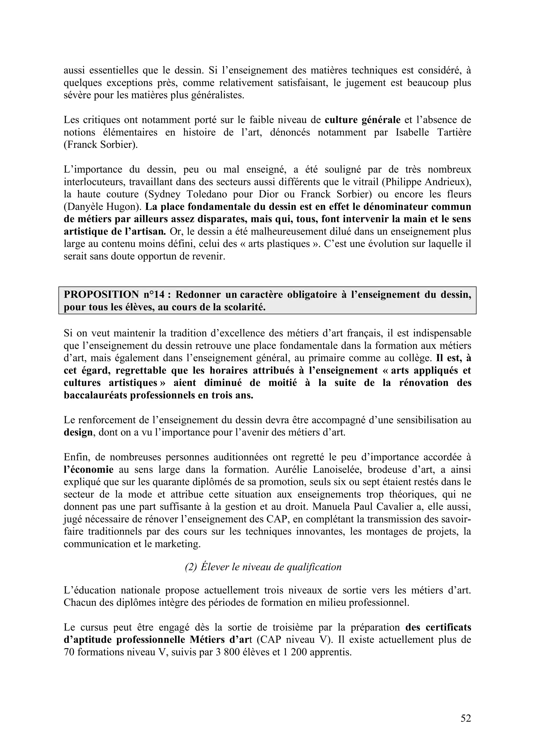 52
aussi essentielles que le dessin. Si l’enseignement des matières techniques est considéré, à
quelques exceptions près, comme relativement satisfaisant, le jugement est beaucoup plus
sévère pour les matières plus généralistes.
Les critiques ont notamment porté sur le faible niveau de culture générale et l’absence de
notions élémentaires en histoire de l’art, dénoncés notamment par Isabelle Tartière
(Franck Sorbier).
L’importance du dessin, peu ou mal enseigné, a été souligné par de très nombreux
interlocuteurs, travaillant dans des secteurs aussi différents que le vitrail (Philippe Andrieux),
la haute couture (Sydney Toledano pour Dior ou Franck Sorbier) ou encore les fleurs
(Danyèle Hugon). La place fondamentale du dessin est en effet le dénominateur commun
de métiers par ailleurs assez disparates, mais qui, tous, font intervenir la main et le sens
artistique de l’artisan. Or, le dessin a été malheureusement dilué dans un enseignement plus
large au contenu moins défini, celui des « arts plastiques ». C’est une évolution sur laquelle il
serait sans doute opportun de revenir.
PROPOSITION n°14 : Redonner un caractère obligatoire à l’enseignement du dessin,
pour tous les élèves, au cours de la scolarité.
Si on veut maintenir la tradition d’excellence des métiers d’art français, il est indispensable
que l’enseignement du dessin retrouve une place fondamentale dans la formation aux métiers
d’art, mais également dans l’enseignement général, au primaire comme au collège. Il est, à
cet égard, regrettable que les horaires attribués à l’enseignement « arts appliqués et
cultures artistiques » aient diminué de moitié à la suite de la rénovation des
baccalauréats professionnels en trois ans.
Le renforcement de l’enseignement du dessin devra être accompagné d’une sensibilisation au
design, dont on a vu l’importance pour l’avenir des métiers d’art.
Enfin, de nombreuses personnes auditionnées ont regretté le peu d’importance accordée à
l’économie au sens large dans la formation. Aurélie Lanoiselée, brodeuse d’art, a ainsi
expliqué que sur les quarante diplômés de sa promotion, seuls six ou sept étaient restés dans le
secteur de la mode et attribue cette situation aux enseignements trop théoriques, qui ne
donnent pas une part suffisante à la gestion et au droit. Manuela Paul Cavalier a, elle aussi,
jugé nécessaire de rénover l’enseignement des CAP, en complétant la transmission des savoir-
faire traditionnels par des cours sur les techniques innovantes, les montages de projets, la
communication et le marketing.
(2) Élever le niveau de qualification
L’éducation nationale propose actuellement trois niveaux de sortie vers les métiers d’art.
Chacun des diplômes intègre des périodes de formation en milieu professionnel.
Le cursus peut être engagé dès la sortie de troisième par la préparation des certificats
d’aptitude professionnelle Métiers d’art (CAP niveau V). Il existe actuellement plus de
70 formations niveau V, suivis par 3 800 élèves et 1 200 apprentis.
 