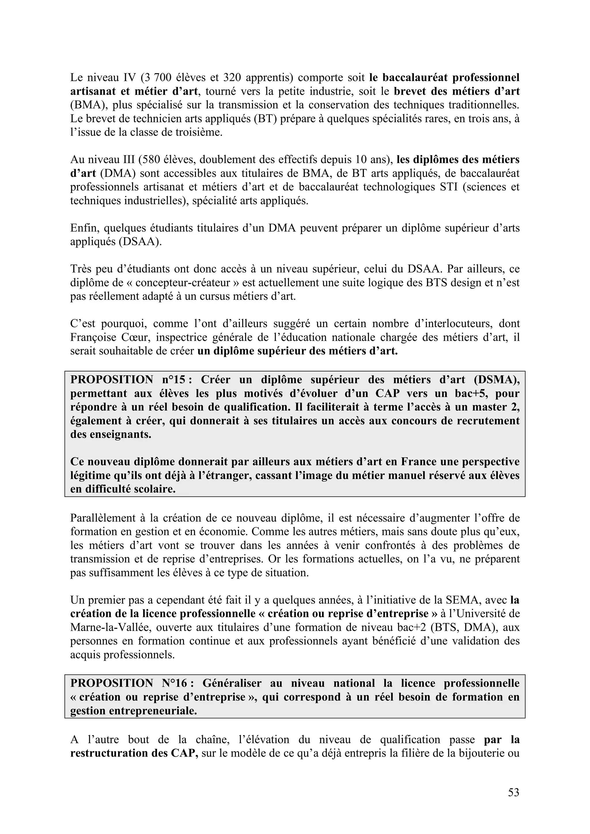53
Le niveau IV (3 700 élèves et 320 apprentis) comporte soit le baccalauréat professionnel
artisanat et métier d’art, tourné vers la petite industrie, soit le brevet des métiers d’art
(BMA), plus spécialisé sur la transmission et la conservation des techniques traditionnelles.
Le brevet de technicien arts appliqués (BT) prépare à quelques spécialités rares, en trois ans, à
l’issue de la classe de troisième.
Au niveau III (580 élèves, doublement des effectifs depuis 10 ans), les diplômes des métiers
d’art (DMA) sont accessibles aux titulaires de BMA, de BT arts appliqués, de baccalauréat
professionnels artisanat et métiers d’art et de baccalauréat technologiques STI (sciences et
techniques industrielles), spécialité arts appliqués.
Enfin, quelques étudiants titulaires d’un DMA peuvent préparer un diplôme supérieur d’arts
appliqués (DSAA).
Très peu d’étudiants ont donc accès à un niveau supérieur, celui du DSAA. Par ailleurs, ce
diplôme de « concepteur-créateur » est actuellement une suite logique des BTS design et n’est
pas réellement adapté à un cursus métiers d’art.
C’est pourquoi, comme l’ont d’ailleurs suggéré un certain nombre d’interlocuteurs, dont
Françoise Cœur, inspectrice générale de l’éducation nationale chargée des métiers d’art, il
serait souhaitable de créer un diplôme supérieur des métiers d’art.
PROPOSITION n°15 : Créer un diplôme supérieur des métiers d’art (DSMA),
permettant aux élèves les plus motivés d’évoluer d’un CAP vers un bac+5, pour
répondre à un réel besoin de qualification. Il faciliterait à terme l’accès à un master 2,
également à créer, qui donnerait à ses titulaires un accès aux concours de recrutement
des enseignants.
Ce nouveau diplôme donnerait par ailleurs aux métiers d’art en France une perspective
légitime qu’ils ont déjà à l’étranger, cassant l’image du métier manuel réservé aux élèves
en difficulté scolaire.
Parallèlement à la création de ce nouveau diplôme, il est nécessaire d’augmenter l’offre de
formation en gestion et en économie. Comme les autres métiers, mais sans doute plus qu’eux,
les métiers d’art vont se trouver dans les années à venir confrontés à des problèmes de
transmission et de reprise d’entreprises. Or les formations actuelles, on l’a vu, ne préparent
pas suffisamment les élèves à ce type de situation.
Un premier pas a cependant été fait il y a quelques années, à l’initiative de la SEMA, avec la
création de la licence professionnelle « création ou reprise d’entreprise » à l’Université de
Marne-la-Vallée, ouverte aux titulaires d’une formation de niveau bac+2 (BTS, DMA), aux
personnes en formation continue et aux professionnels ayant bénéficié d’une validation des
acquis professionnels.
PROPOSITION N°16 : Généraliser au niveau national la licence professionnelle
« création ou reprise d’entreprise », qui correspond à un réel besoin de formation en
gestion entrepreneuriale.
A l’autre bout de la chaîne, l’élévation du niveau de qualification passe par la
restructuration des CAP, sur le modèle de ce qu’a déjà entrepris la filière de la bijouterie ou
 