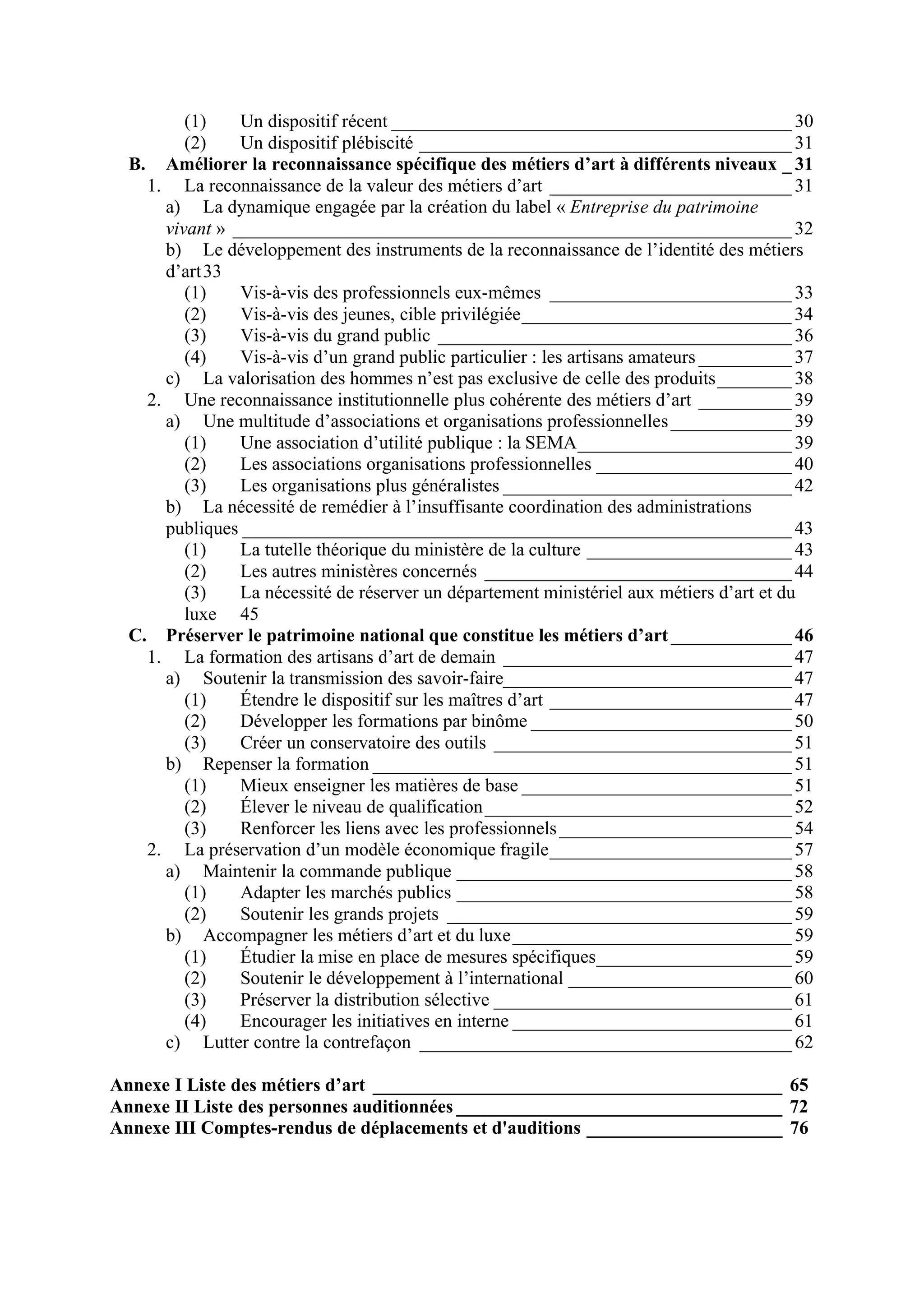 (1) Un dispositif récent ___________________________________________ 30
(2) Un dispositif plébiscité ________________________________________ 31
B. Améliorer la reconnaissance spécifique des métiers d’art à différents niveaux _ 31
1. La reconnaissance de la valeur des métiers d’art __________________________ 31
a) La dynamique engagée par la création du label « Entreprise du patrimoine
vivant » ____________________________________________________________ 32
b) Le développement des instruments de la reconnaissance de l’identité des métiers
d’art33
(1) Vis-à-vis des professionnels eux-mêmes __________________________ 33
(2) Vis-à-vis des jeunes, cible privilégiée_____________________________ 34
(3) Vis-à-vis du grand public ______________________________________ 36
(4) Vis-à-vis d’un grand public particulier : les artisans amateurs __________ 37
c) La valorisation des hommes n’est pas exclusive de celle des produits________ 38
2. Une reconnaissance institutionnelle plus cohérente des métiers d’art __________ 39
a) Une multitude d’associations et organisations professionnelles_____________ 39
(1) Une association d’utilité publique : la SEMA_______________________ 39
(2) Les associations organisations professionnelles _____________________ 40
(3) Les organisations plus généralistes _______________________________ 42
b) La nécessité de remédier à l’insuffisante coordination des administrations
publiques ___________________________________________________________ 43
(1) La tutelle théorique du ministère de la culture ______________________ 43
(2) Les autres ministères concernés _________________________________ 44
(3) La nécessité de réserver un département ministériel aux métiers d’art et du
luxe 45
C. Préserver le patrimoine national que constitue les métiers d’art_____________ 46
1. La formation des artisans d’art de demain _______________________________ 47
a) Soutenir la transmission des savoir-faire_______________________________ 47
(1) Étendre le dispositif sur les maîtres d’art __________________________ 47
(2) Développer les formations par binôme ____________________________ 50
(3) Créer un conservatoire des outils ________________________________ 51
b) Repenser la formation _____________________________________________ 51
(1) Mieux enseigner les matières de base _____________________________ 51
(2) Élever le niveau de qualification_________________________________ 52
(3) Renforcer les liens avec les professionnels_________________________ 54
2. La préservation d’un modèle économique fragile__________________________ 57
a) Maintenir la commande publique ____________________________________ 58
(1) Adapter les marchés publics ____________________________________ 58
(2) Soutenir les grands projets _____________________________________ 59
b) Accompagner les métiers d’art et du luxe______________________________ 59
(1) Étudier la mise en place de mesures spécifiques_____________________ 59
(2) Soutenir le développement à l’international ________________________ 60
(3) Préserver la distribution sélective ________________________________ 61
(4) Encourager les initiatives en interne ______________________________ 61
c) Lutter contre la contrefaçon ________________________________________ 62
Annexe I Liste des métiers d’art ____________________________________________ 65
Annexe II Liste des personnes auditionnées ___________________________________ 72
Annexe III Comptes-rendus de déplacements et d'auditions _____________________ 76
 