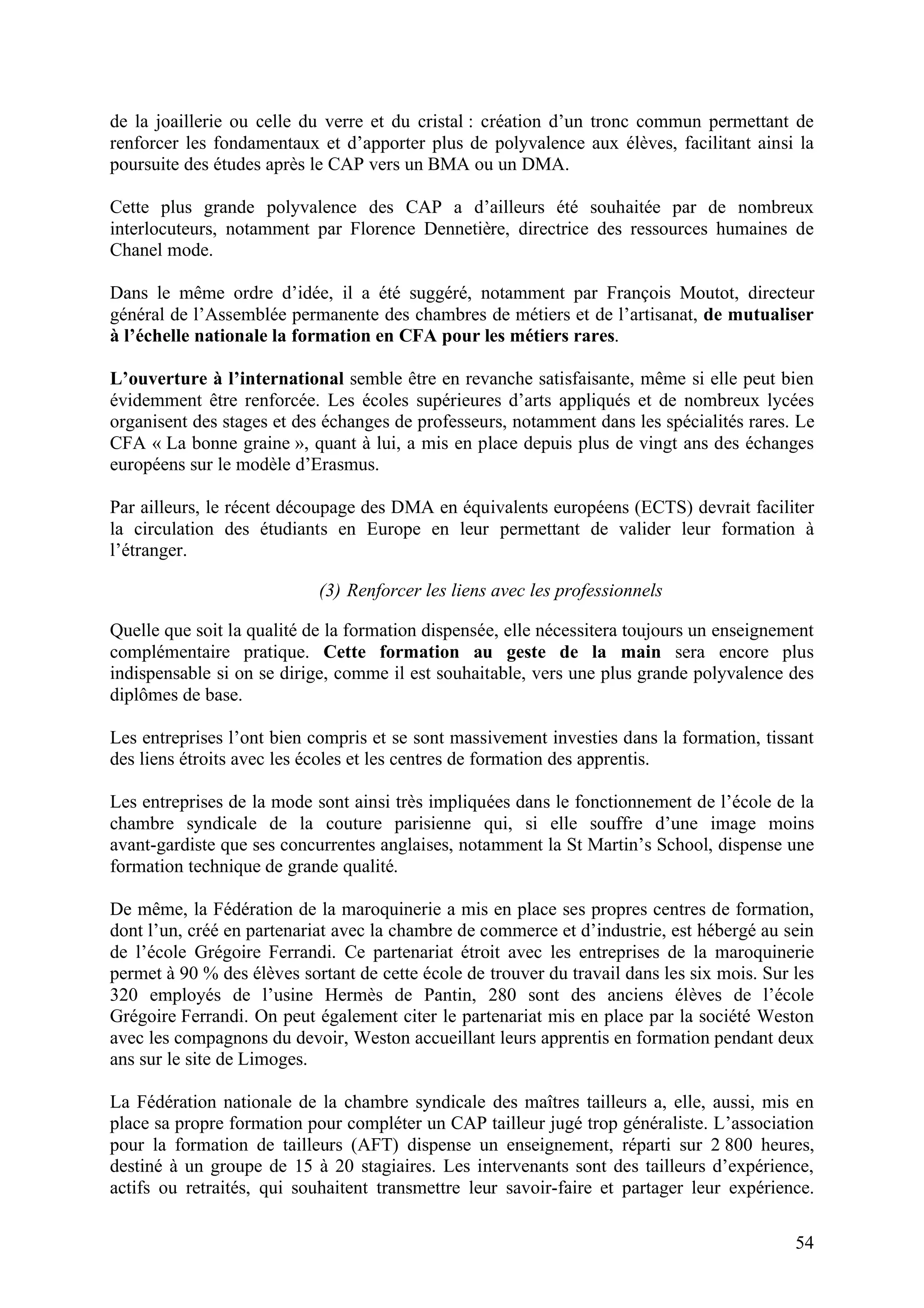 54
de la joaillerie ou celle du verre et du cristal : création d’un tronc commun permettant de
renforcer les fondamentaux et d’apporter plus de polyvalence aux élèves, facilitant ainsi la
poursuite des études après le CAP vers un BMA ou un DMA.
Cette plus grande polyvalence des CAP a d’ailleurs été souhaitée par de nombreux
interlocuteurs, notamment par Florence Dennetière, directrice des ressources humaines de
Chanel mode.
Dans le même ordre d’idée, il a été suggéré, notamment par François Moutot, directeur
général de l’Assemblée permanente des chambres de métiers et de l’artisanat, de mutualiser
à l’échelle nationale la formation en CFA pour les métiers rares.
L’ouverture à l’international semble être en revanche satisfaisante, même si elle peut bien
évidemment être renforcée. Les écoles supérieures d’arts appliqués et de nombreux lycées
organisent des stages et des échanges de professeurs, notamment dans les spécialités rares. Le
CFA « La bonne graine », quant à lui, a mis en place depuis plus de vingt ans des échanges
européens sur le modèle d’Erasmus.
Par ailleurs, le récent découpage des DMA en équivalents européens (ECTS) devrait faciliter
la circulation des étudiants en Europe en leur permettant de valider leur formation à
l’étranger.
(3) Renforcer les liens avec les professionnels
Quelle que soit la qualité de la formation dispensée, elle nécessitera toujours un enseignement
complémentaire pratique. Cette formation au geste de la main sera encore plus
indispensable si on se dirige, comme il est souhaitable, vers une plus grande polyvalence des
diplômes de base.
Les entreprises l’ont bien compris et se sont massivement investies dans la formation, tissant
des liens étroits avec les écoles et les centres de formation des apprentis.
Les entreprises de la mode sont ainsi très impliquées dans le fonctionnement de l’école de la
chambre syndicale de la couture parisienne qui, si elle souffre d’une image moins
avant-gardiste que ses concurrentes anglaises, notamment la St Martin’s School, dispense une
formation technique de grande qualité.
De même, la Fédération de la maroquinerie a mis en place ses propres centres de formation,
dont l’un, créé en partenariat avec la chambre de commerce et d’industrie, est hébergé au sein
de l’école Grégoire Ferrandi. Ce partenariat étroit avec les entreprises de la maroquinerie
permet à 90 % des élèves sortant de cette école de trouver du travail dans les six mois. Sur les
320 employés de l’usine Hermès de Pantin, 280 sont des anciens élèves de l’école
Grégoire Ferrandi. On peut également citer le partenariat mis en place par la société Weston
avec les compagnons du devoir, Weston accueillant leurs apprentis en formation pendant deux
ans sur le site de Limoges.
La Fédération nationale de la chambre syndicale des maîtres tailleurs a, elle, aussi, mis en
place sa propre formation pour compléter un CAP tailleur jugé trop généraliste. L’association
pour la formation de tailleurs (AFT) dispense un enseignement, réparti sur 2 800 heures,
destiné à un groupe de 15 à 20 stagiaires. Les intervenants sont des tailleurs d’expérience,
actifs ou retraités, qui souhaitent transmettre leur savoir-faire et partager leur expérience.
 