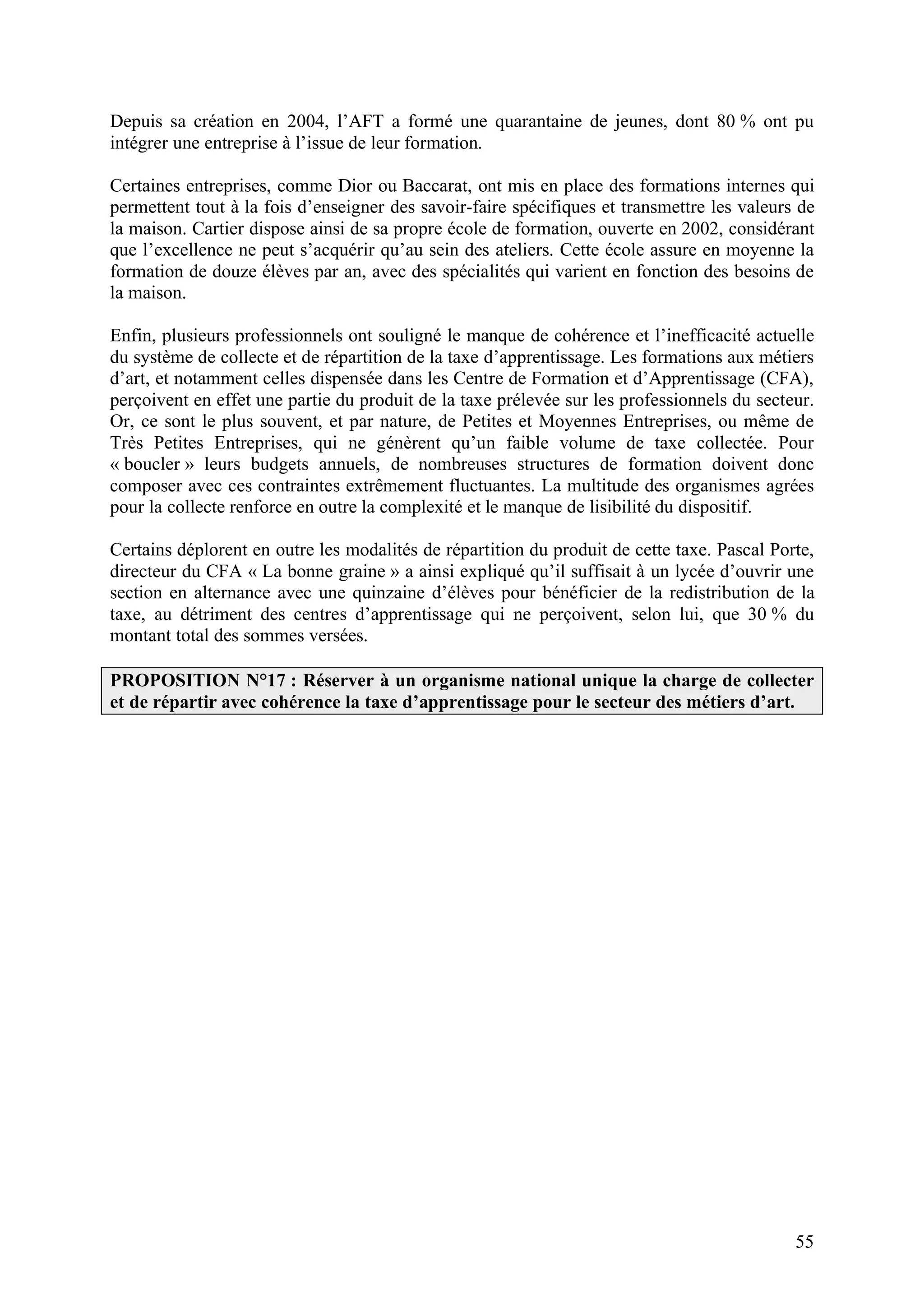 55
Depuis sa création en 2004, l’AFT a formé une quarantaine de jeunes, dont 80 % ont pu
intégrer une entreprise à l’issue de leur formation.
Certaines entreprises, comme Dior ou Baccarat, ont mis en place des formations internes qui
permettent tout à la fois d’enseigner des savoir-faire spécifiques et transmettre les valeurs de
la maison. Cartier dispose ainsi de sa propre école de formation, ouverte en 2002, considérant
que l’excellence ne peut s’acquérir qu’au sein des ateliers. Cette école assure en moyenne la
formation de douze élèves par an, avec des spécialités qui varient en fonction des besoins de
la maison.
Enfin, plusieurs professionnels ont souligné le manque de cohérence et l’inefficacité actuelle
du système de collecte et de répartition de la taxe d’apprentissage. Les formations aux métiers
d’art, et notamment celles dispensée dans les Centre de Formation et d’Apprentissage (CFA),
perçoivent en effet une partie du produit de la taxe prélevée sur les professionnels du secteur.
Or, ce sont le plus souvent, et par nature, de Petites et Moyennes Entreprises, ou même de
Très Petites Entreprises, qui ne génèrent qu’un faible volume de taxe collectée. Pour
« boucler » leurs budgets annuels, de nombreuses structures de formation doivent donc
composer avec ces contraintes extrêmement fluctuantes. La multitude des organismes agrées
pour la collecte renforce en outre la complexité et le manque de lisibilité du dispositif.
Certains déplorent en outre les modalités de répartition du produit de cette taxe. Pascal Porte,
directeur du CFA « La bonne graine » a ainsi expliqué qu’il suffisait à un lycée d’ouvrir une
section en alternance avec une quinzaine d’élèves pour bénéficier de la redistribution de la
taxe, au détriment des centres d’apprentissage qui ne perçoivent, selon lui, que 30 % du
montant total des sommes versées.
PROPOSITION N°17 : Réserver à un organisme national unique la charge de collecter
et de répartir avec cohérence la taxe d’apprentissage pour le secteur des métiers d’art.
 