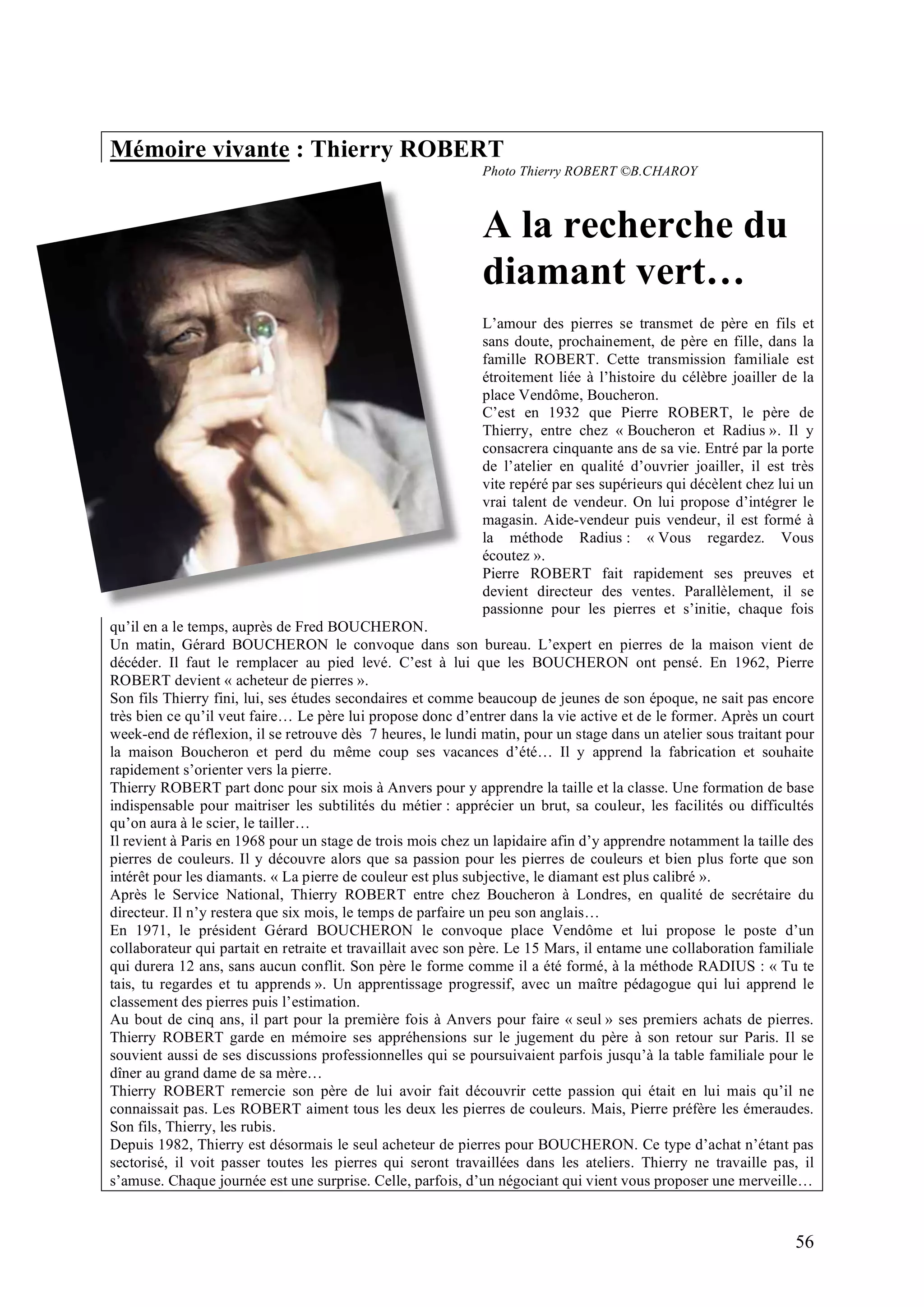 56
Mémoire vivante : Thierry ROBERT
Photo Thierry ROBERT ©B.CHAROY
A la recherche du
diamant vert…
L’amour des pierres se transmet de père en fils et
sans doute, prochainement, de père en fille, dans la
famille ROBERT. Cette transmission familiale est
étroitement liée à l’histoire du célèbre joailler de la
place Vendôme, Boucheron.
C’est en 1932 que Pierre ROBERT, le père de
Thierry, entre chez « Boucheron et Radius ». Il y
consacrera cinquante ans de sa vie. Entré par la porte
de l’atelier en qualité d’ouvrier joailler, il est très
vite repéré par ses supérieurs qui décèlent chez lui un
vrai talent de vendeur. On lui propose d’intégrer le
magasin. Aide-vendeur puis vendeur, il est formé à
la méthode Radius : « Vous regardez. Vous
écoutez ».
Pierre ROBERT fait rapidement ses preuves et
devient directeur des ventes. Parallèlement, il se
passionne pour les pierres et s’initie, chaque fois
qu’il en a le temps, auprès de Fred BOUCHERON.
Un matin, Gérard BOUCHERON le convoque dans son bureau. L’expert en pierres de la maison vient de
décéder. Il faut le remplacer au pied levé. C’est à lui que les BOUCHERON ont pensé. En 1962, Pierre
ROBERT devient « acheteur de pierres ».
Son fils Thierry fini, lui, ses études secondaires et comme beaucoup de jeunes de son époque, ne sait pas encore
très bien ce qu’il veut faire… Le père lui propose donc d’entrer dans la vie active et de le former. Après un court
week-end de réflexion, il se retrouve dès 7 heures, le lundi matin, pour un stage dans un atelier sous traitant pour
la maison Boucheron et perd du même coup ses vacances d’été… Il y apprend la fabrication et souhaite
rapidement s’orienter vers la pierre.
Thierry ROBERT part donc pour six mois à Anvers pour y apprendre la taille et la classe. Une formation de base
indispensable pour maitriser les subtilités du métier : apprécier un brut, sa couleur, les facilités ou difficultés
qu’on aura à le scier, le tailler…
Il revient à Paris en 1968 pour un stage de trois mois chez un lapidaire afin d’y apprendre notamment la taille des
pierres de couleurs. Il y découvre alors que sa passion pour les pierres de couleurs et bien plus forte que son
intérêt pour les diamants. « La pierre de couleur est plus subjective, le diamant est plus calibré ».
Après le Service National, Thierry ROBERT entre chez Boucheron à Londres, en qualité de secrétaire du
directeur. Il n’y restera que six mois, le temps de parfaire un peu son anglais…
En 1971, le président Gérard BOUCHERON le convoque place Vendôme et lui propose le poste d’un
collaborateur qui partait en retraite et travaillait avec son père. Le 15 Mars, il entame une collaboration familiale
qui durera 12 ans, sans aucun conflit. Son père le forme comme il a été formé, à la méthode RADIUS : « Tu te
tais, tu regardes et tu apprends ». Un apprentissage progressif, avec un maître pédagogue qui lui apprend le
classement des pierres puis l’estimation.
Au bout de cinq ans, il part pour la première fois à Anvers pour faire « seul » ses premiers achats de pierres.
Thierry ROBERT garde en mémoire ses appréhensions sur le jugement du père à son retour sur Paris. Il se
souvient aussi de ses discussions professionnelles qui se poursuivaient parfois jusqu’à la table familiale pour le
dîner au grand dame de sa mère…
Thierry ROBERT remercie son père de lui avoir fait découvrir cette passion qui était en lui mais qu’il ne
connaissait pas. Les ROBERT aiment tous les deux les pierres de couleurs. Mais, Pierre préfère les émeraudes.
Son fils, Thierry, les rubis.
Depuis 1982, Thierry est désormais le seul acheteur de pierres pour BOUCHERON. Ce type d’achat n’étant pas
sectorisé, il voit passer toutes les pierres qui seront travaillées dans les ateliers. Thierry ne travaille pas, il
s’amuse. Chaque journée est une surprise. Celle, parfois, d’un négociant qui vient vous proposer une merveille…
 