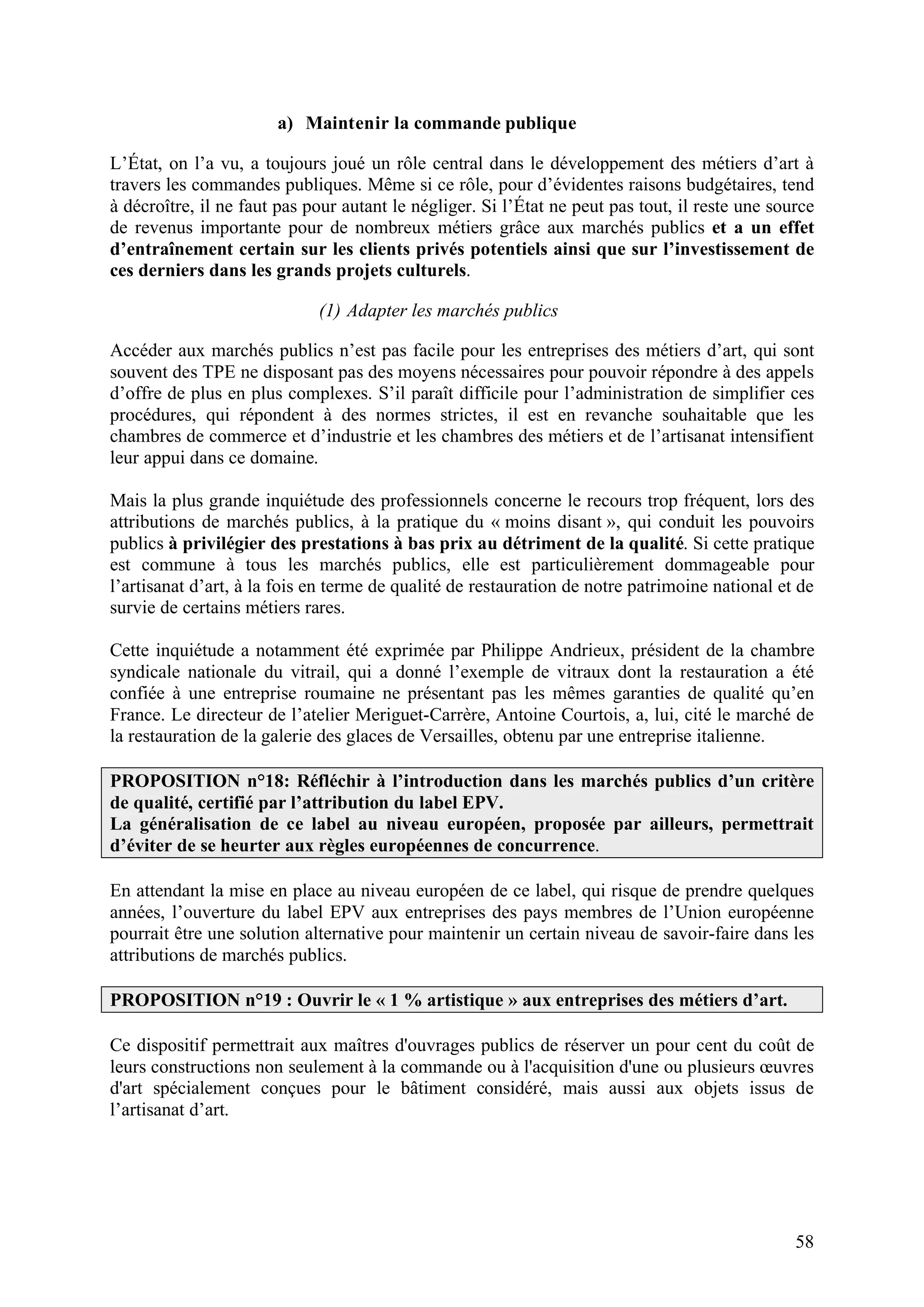 58
a) Maintenir la commande publique
L’État, on l’a vu, a toujours joué un rôle central dans le développement des métiers d’art à
travers les commandes publiques. Même si ce rôle, pour d’évidentes raisons budgétaires, tend
à décroître, il ne faut pas pour autant le négliger. Si l’État ne peut pas tout, il reste une source
de revenus importante pour de nombreux métiers grâce aux marchés publics et a un effet
d’entraînement certain sur les clients privés potentiels ainsi que sur l’investissement de
ces derniers dans les grands projets culturels.
(1) Adapter les marchés publics
Accéder aux marchés publics n’est pas facile pour les entreprises des métiers d’art, qui sont
souvent des TPE ne disposant pas des moyens nécessaires pour pouvoir répondre à des appels
d’offre de plus en plus complexes. S’il paraît difficile pour l’administration de simplifier ces
procédures, qui répondent à des normes strictes, il est en revanche souhaitable que les
chambres de commerce et d’industrie et les chambres des métiers et de l’artisanat intensifient
leur appui dans ce domaine.
Mais la plus grande inquiétude des professionnels concerne le recours trop fréquent, lors des
attributions de marchés publics, à la pratique du « moins disant », qui conduit les pouvoirs
publics à privilégier des prestations à bas prix au détriment de la qualité. Si cette pratique
est commune à tous les marchés publics, elle est particulièrement dommageable pour
l’artisanat d’art, à la fois en terme de qualité de restauration de notre patrimoine national et de
survie de certains métiers rares.
Cette inquiétude a notamment été exprimée par Philippe Andrieux, président de la chambre
syndicale nationale du vitrail, qui a donné l’exemple de vitraux dont la restauration a été
confiée à une entreprise roumaine ne présentant pas les mêmes garanties de qualité qu’en
France. Le directeur de l’atelier Meriguet-Carrère, Antoine Courtois, a, lui, cité le marché de
la restauration de la galerie des glaces de Versailles, obtenu par une entreprise italienne.
PROPOSITION n°18: Réfléchir à l’introduction dans les marchés publics d’un critère
de qualité, certifié par l’attribution du label EPV.
La généralisation de ce label au niveau européen, proposée par ailleurs, permettrait
d’éviter de se heurter aux règles européennes de concurrence.
En attendant la mise en place au niveau européen de ce label, qui risque de prendre quelques
années, l’ouverture du label EPV aux entreprises des pays membres de l’Union européenne
pourrait être une solution alternative pour maintenir un certain niveau de savoir-faire dans les
attributions de marchés publics.
PROPOSITION n°19 : Ouvrir le « 1 % artistique » aux entreprises des métiers d’art.
Ce dispositif permettrait aux maîtres d'ouvrages publics de réserver un pour cent du coût de
leurs constructions non seulement à la commande ou à l'acquisition d'une ou plusieurs œuvres
d'art spécialement conçues pour le bâtiment considéré, mais aussi aux objets issus de
l’artisanat d’art.
 