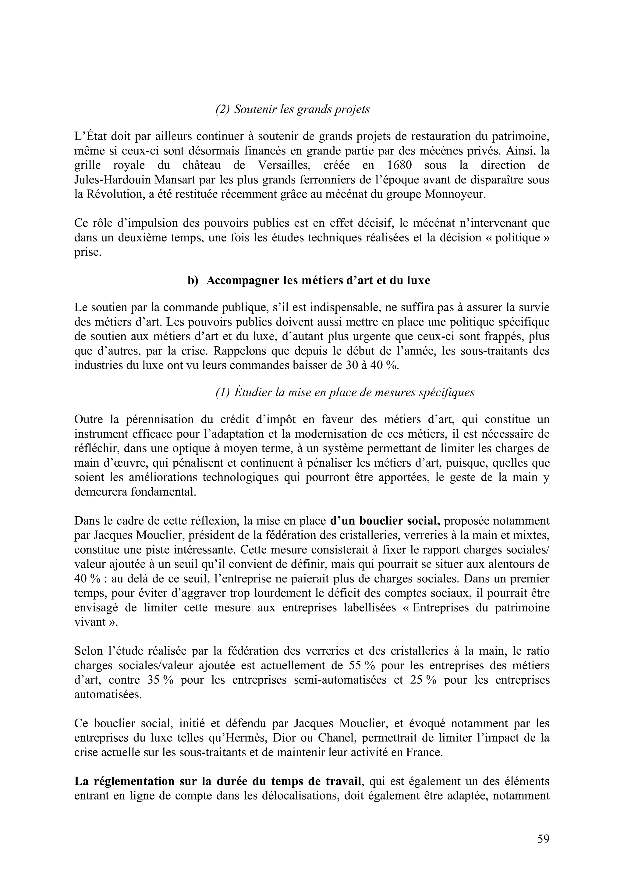 59
(2) Soutenir les grands projets
L’État doit par ailleurs continuer à soutenir de grands projets de restauration du patrimoine,
même si ceux-ci sont désormais financés en grande partie par des mécènes privés. Ainsi, la
grille royale du château de Versailles, créée en 1680 sous la direction de
Jules-Hardouin Mansart par les plus grands ferronniers de l’époque avant de disparaître sous
la Révolution, a été restituée récemment grâce au mécénat du groupe Monnoyeur.
Ce rôle d’impulsion des pouvoirs publics est en effet décisif, le mécénat n’intervenant que
dans un deuxième temps, une fois les études techniques réalisées et la décision « politique »
prise.
b) Accompagner les métiers d’art et du luxe
Le soutien par la commande publique, s’il est indispensable, ne suffira pas à assurer la survie
des métiers d’art. Les pouvoirs publics doivent aussi mettre en place une politique spécifique
de soutien aux métiers d’art et du luxe, d’autant plus urgente que ceux-ci sont frappés, plus
que d’autres, par la crise. Rappelons que depuis le début de l’année, les sous-traitants des
industries du luxe ont vu leurs commandes baisser de 30 à 40 %.
(1) Étudier la mise en place de mesures spécifiques
Outre la pérennisation du crédit d’impôt en faveur des métiers d’art, qui constitue un
instrument efficace pour l’adaptation et la modernisation de ces métiers, il est nécessaire de
réfléchir, dans une optique à moyen terme, à un système permettant de limiter les charges de
main d’œuvre, qui pénalisent et continuent à pénaliser les métiers d’art, puisque, quelles que
soient les améliorations technologiques qui pourront être apportées, le geste de la main y
demeurera fondamental.
Dans le cadre de cette réflexion, la mise en place d’un bouclier social, proposée notamment
par Jacques Mouclier, président de la fédération des cristalleries, verreries à la main et mixtes,
constitue une piste intéressante. Cette mesure consisterait à fixer le rapport charges sociales/
valeur ajoutée à un seuil qu’il convient de définir, mais qui pourrait se situer aux alentours de
40 % : au delà de ce seuil, l’entreprise ne paierait plus de charges sociales. Dans un premier
temps, pour éviter d’aggraver trop lourdement le déficit des comptes sociaux, il pourrait être
envisagé de limiter cette mesure aux entreprises labellisées « Entreprises du patrimoine
vivant ».
Selon l’étude réalisée par la fédération des verreries et des cristalleries à la main, le ratio
charges sociales/valeur ajoutée est actuellement de 55 % pour les entreprises des métiers
d’art, contre 35 % pour les entreprises semi-automatisées et 25 % pour les entreprises
automatisées.
Ce bouclier social, initié et défendu par Jacques Mouclier, et évoqué notamment par les
entreprises du luxe telles qu’Hermès, Dior ou Chanel, permettrait de limiter l’impact de la
crise actuelle sur les sous-traitants et de maintenir leur activité en France.
La réglementation sur la durée du temps de travail, qui est également un des éléments
entrant en ligne de compte dans les délocalisations, doit également être adaptée, notamment
 
