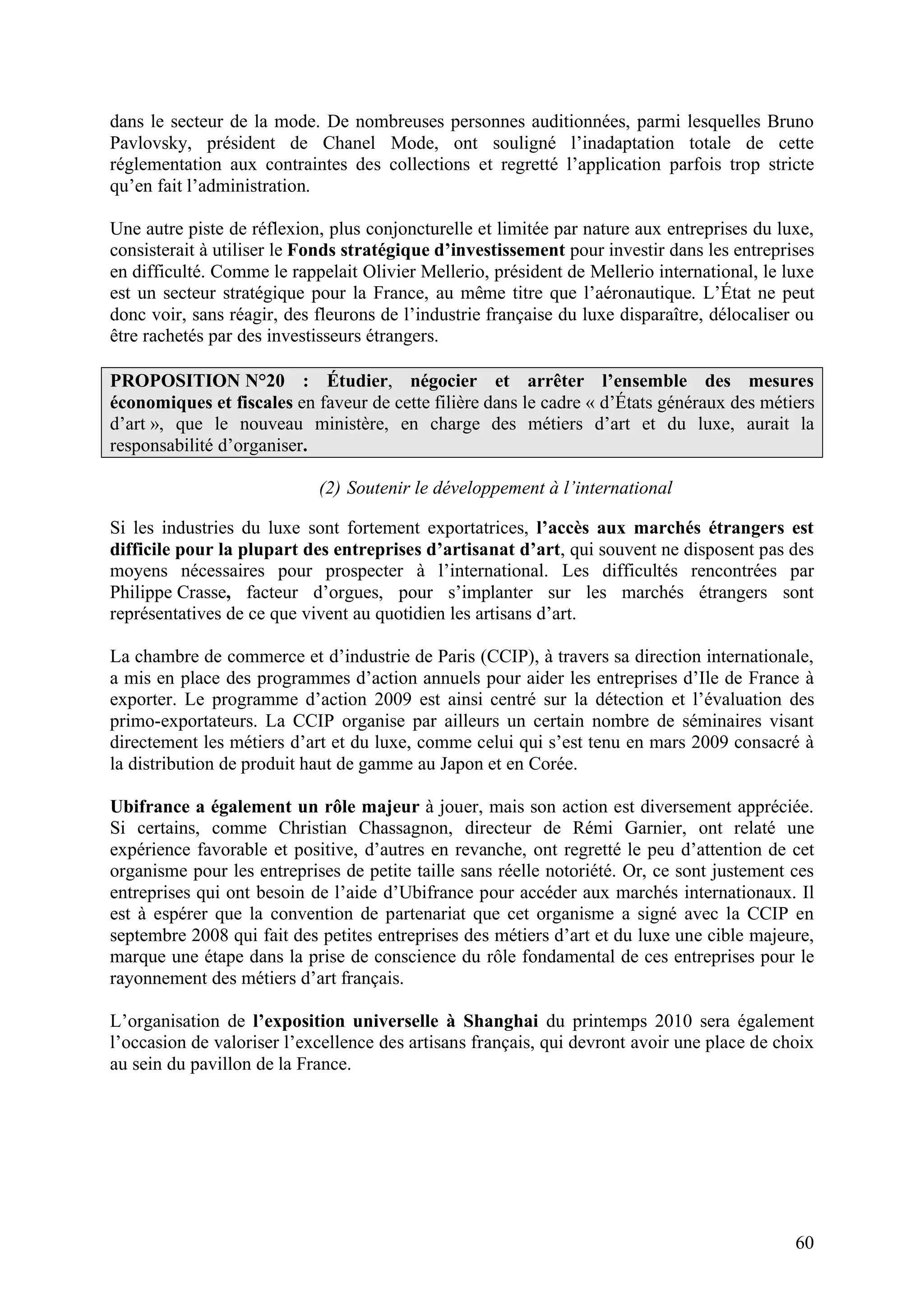 60
dans le secteur de la mode. De nombreuses personnes auditionnées, parmi lesquelles Bruno
Pavlovsky, président de Chanel Mode, ont souligné l’inadaptation totale de cette
réglementation aux contraintes des collections et regretté l’application parfois trop stricte
qu’en fait l’administration.
Une autre piste de réflexion, plus conjoncturelle et limitée par nature aux entreprises du luxe,
consisterait à utiliser le Fonds stratégique d’investissement pour investir dans les entreprises
en difficulté. Comme le rappelait Olivier Mellerio, président de Mellerio international, le luxe
est un secteur stratégique pour la France, au même titre que l’aéronautique. L’État ne peut
donc voir, sans réagir, des fleurons de l’industrie française du luxe disparaître, délocaliser ou
être rachetés par des investisseurs étrangers.
PROPOSITION N°20 : Étudier, négocier et arrêter l’ensemble des mesures
économiques et fiscales en faveur de cette filière dans le cadre « d’États généraux des métiers
d’art », que le nouveau ministère, en charge des métiers d’art et du luxe, aurait la
responsabilité d’organiser.
(2) Soutenir le développement à l’international
Si les industries du luxe sont fortement exportatrices, l’accès aux marchés étrangers est
difficile pour la plupart des entreprises d’artisanat d’art, qui souvent ne disposent pas des
moyens nécessaires pour prospecter à l’international. Les difficultés rencontrées par
Philippe Crasse, facteur d’orgues, pour s’implanter sur les marchés étrangers sont
représentatives de ce que vivent au quotidien les artisans d’art.
La chambre de commerce et d’industrie de Paris (CCIP), à travers sa direction internationale,
a mis en place des programmes d’action annuels pour aider les entreprises d’Ile de France à
exporter. Le programme d’action 2009 est ainsi centré sur la détection et l’évaluation des
primo-exportateurs. La CCIP organise par ailleurs un certain nombre de séminaires visant
directement les métiers d’art et du luxe, comme celui qui s’est tenu en mars 2009 consacré à
la distribution de produit haut de gamme au Japon et en Corée.
Ubifrance a également un rôle majeur à jouer, mais son action est diversement appréciée.
Si certains, comme Christian Chassagnon, directeur de Rémi Garnier, ont relaté une
expérience favorable et positive, d’autres en revanche, ont regretté le peu d’attention de cet
organisme pour les entreprises de petite taille sans réelle notoriété. Or, ce sont justement ces
entreprises qui ont besoin de l’aide d’Ubifrance pour accéder aux marchés internationaux. Il
est à espérer que la convention de partenariat que cet organisme a signé avec la CCIP en
septembre 2008 qui fait des petites entreprises des métiers d’art et du luxe une cible majeure,
marque une étape dans la prise de conscience du rôle fondamental de ces entreprises pour le
rayonnement des métiers d’art français.
L’organisation de l’exposition universelle à Shanghai du printemps 2010 sera également
l’occasion de valoriser l’excellence des artisans français, qui devront avoir une place de choix
au sein du pavillon de la France.
 