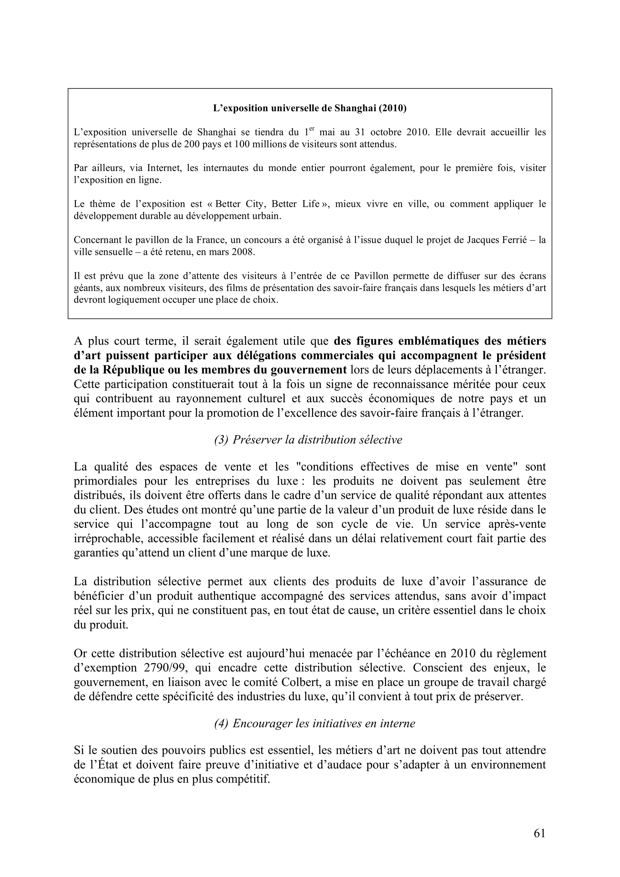 61
L’exposition universelle de Shanghai (2010)
L’exposition universelle de Shanghai se tiendra du 1er
mai au 31 octobre 2010. Elle devrait accueillir les
représentations de plus de 200 pays et 100 millions de visiteurs sont attendus.
Par ailleurs, via Internet, les internautes du monde entier pourront également, pour le première fois, visiter
l’exposition en ligne.
Le thème de l’exposition est « Better City, Better Life », mieux vivre en ville, ou comment appliquer le
développement durable au développement urbain.
Concernant le pavillon de la France, un concours a été organisé à l’issue duquel le projet de Jacques Ferrié – la
ville sensuelle – a été retenu, en mars 2008.
Il est prévu que la zone d’attente des visiteurs à l’entrée de ce Pavillon permette de diffuser sur des écrans
géants, aux nombreux visiteurs, des films de présentation des savoir-faire français dans lesquels les métiers d’art
devront logiquement occuper une place de choix.
A plus court terme, il serait également utile que des figures emblématiques des métiers
d’art puissent participer aux délégations commerciales qui accompagnent le président
de la République ou les membres du gouvernement lors de leurs déplacements à l’étranger.
Cette participation constituerait tout à la fois un signe de reconnaissance méritée pour ceux
qui contribuent au rayonnement culturel et aux succès économiques de notre pays et un
élément important pour la promotion de l’excellence des savoir-faire français à l’étranger.
(3) Préserver la distribution sélective
La qualité des espaces de vente et les "conditions effectives de mise en vente" sont
primordiales pour les entreprises du luxe : les produits ne doivent pas seulement être
distribués, ils doivent être offerts dans le cadre d’un service de qualité répondant aux attentes
du client. Des études ont montré qu’une partie de la valeur d’un produit de luxe réside dans le
service qui l’accompagne tout au long de son cycle de vie. Un service après-vente
irréprochable, accessible facilement et réalisé dans un délai relativement court fait partie des
garanties qu’attend un client d’une marque de luxe.
La distribution sélective permet aux clients des produits de luxe d’avoir l’assurance de
bénéficier d’un produit authentique accompagné des services attendus, sans avoir d’impact
réel sur les prix, qui ne constituent pas, en tout état de cause, un critère essentiel dans le choix
du produit.
Or cette distribution sélective est aujourd’hui menacée par l’échéance en 2010 du règlement
d’exemption 2790/99, qui encadre cette distribution sélective. Conscient des enjeux, le
gouvernement, en liaison avec le comité Colbert, a mise en place un groupe de travail chargé
de défendre cette spécificité des industries du luxe, qu’il convient à tout prix de préserver.
(4) Encourager les initiatives en interne
Si le soutien des pouvoirs publics est essentiel, les métiers d’art ne doivent pas tout attendre
de l’État et doivent faire preuve d’initiative et d’audace pour s’adapter à un environnement
économique de plus en plus compétitif.
 