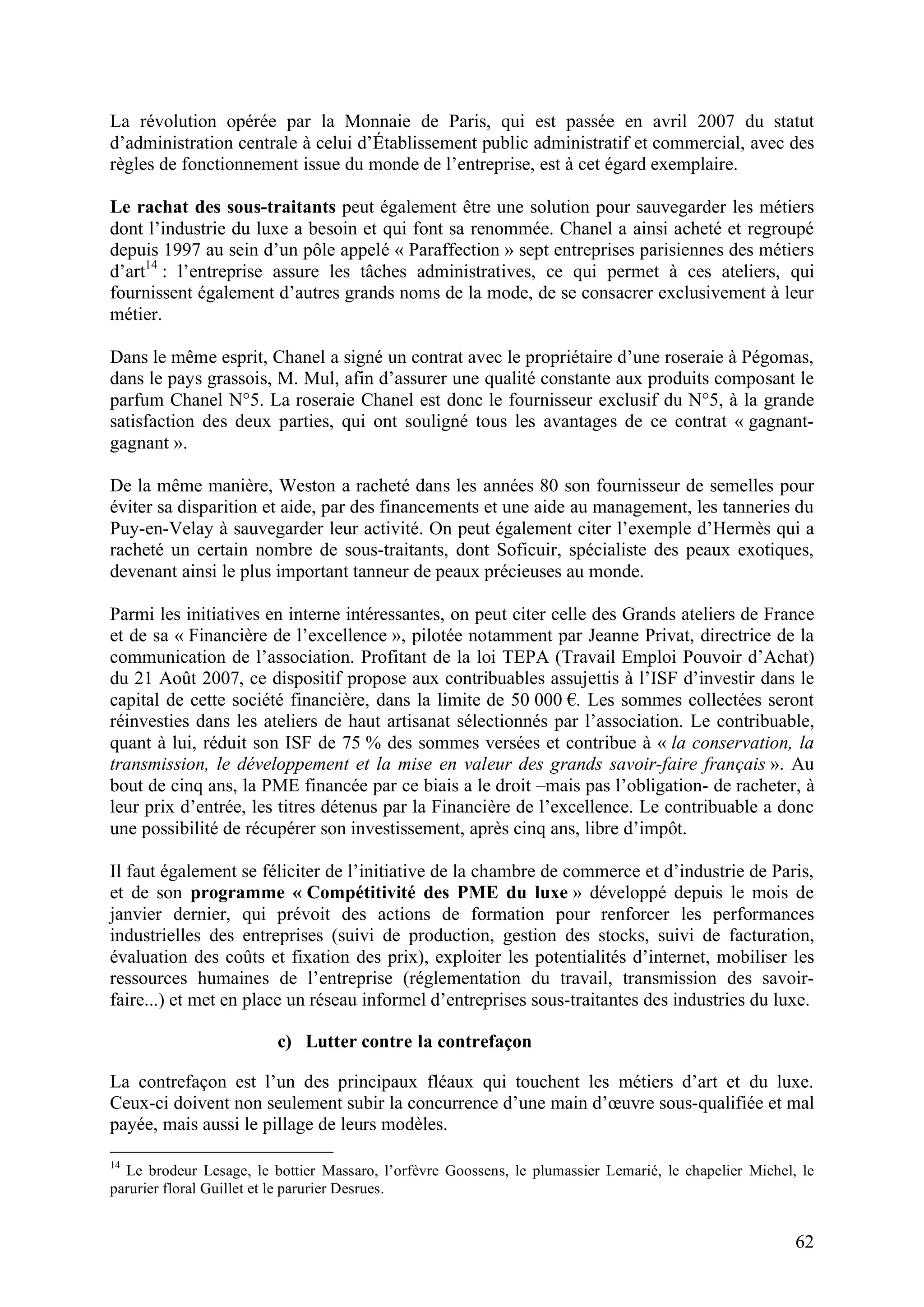 62
La révolution opérée par la Monnaie de Paris, qui est passée en avril 2007 du statut
d’administration centrale à celui d’Établissement public administratif et commercial, avec des
règles de fonctionnement issue du monde de l’entreprise, est à cet égard exemplaire.
Le rachat des sous-traitants peut également être une solution pour sauvegarder les métiers
dont l’industrie du luxe a besoin et qui font sa renommée. Chanel a ainsi acheté et regroupé
depuis 1997 au sein d’un pôle appelé « Paraffection » sept entreprises parisiennes des métiers
d’art14
: l’entreprise assure les tâches administratives, ce qui permet à ces ateliers, qui
fournissent également d’autres grands noms de la mode, de se consacrer exclusivement à leur
métier.
Dans le même esprit, Chanel a signé un contrat avec le propriétaire d’une roseraie à Pégomas,
dans le pays grassois, M. Mul, afin d’assurer une qualité constante aux produits composant le
parfum Chanel N°5. La roseraie Chanel est donc le fournisseur exclusif du N°5, à la grande
satisfaction des deux parties, qui ont souligné tous les avantages de ce contrat « gagnant-
gagnant ».
De la même manière, Weston a racheté dans les années 80 son fournisseur de semelles pour
éviter sa disparition et aide, par des financements et une aide au management, les tanneries du
Puy-en-Velay à sauvegarder leur activité. On peut également citer l’exemple d’Hermès qui a
racheté un certain nombre de sous-traitants, dont Soficuir, spécialiste des peaux exotiques,
devenant ainsi le plus important tanneur de peaux précieuses au monde.
Parmi les initiatives en interne intéressantes, on peut citer celle des Grands ateliers de France
et de sa « Financière de l’excellence », pilotée notamment par Jeanne Privat, directrice de la
communication de l’association. Profitant de la loi TEPA (Travail Emploi Pouvoir d’Achat)
du 21 Août 2007, ce dispositif propose aux contribuables assujettis à l’ISF d’investir dans le
capital de cette société financière, dans la limite de 50 000 . Les sommes collectées seront
réinvesties dans les ateliers de haut artisanat sélectionnés par l’association. Le contribuable,
quant à lui, réduit son ISF de 75 % des sommes versées et contribue à « la conservation, la
transmission, le développement et la mise en valeur des grands savoir-faire français ». Au
bout de cinq ans, la PME financée par ce biais a le droit –mais pas l’obligation- de racheter, à
leur prix d’entrée, les titres détenus par la Financière de l’excellence. Le contribuable a donc
une possibilité de récupérer son investissement, après cinq ans, libre d’impôt.
Il faut également se féliciter de l’initiative de la chambre de commerce et d’industrie de Paris,
et de son programme « Compétitivité des PME du luxe » développé depuis le mois de
janvier dernier, qui prévoit des actions de formation pour renforcer les performances
industrielles des entreprises (suivi de production, gestion des stocks, suivi de facturation,
évaluation des coûts et fixation des prix), exploiter les potentialités d’internet, mobiliser les
ressources humaines de l’entreprise (réglementation du travail, transmission des savoir-
faire...) et met en place un réseau informel d’entreprises sous-traitantes des industries du luxe.
c) Lutter contre la contrefaçon
La contrefaçon est l’un des principaux fléaux qui touchent les métiers d’art et du luxe.
Ceux-ci doivent non seulement subir la concurrence d’une main d’œuvre sous-qualifiée et mal
payée, mais aussi le pillage de leurs modèles.
14
Le brodeur Lesage, le bottier Massaro, l’orfèvre Goossens, le plumassier Lemarié, le chapelier Michel, le
parurier floral Guillet et le parurier Desrues.
 