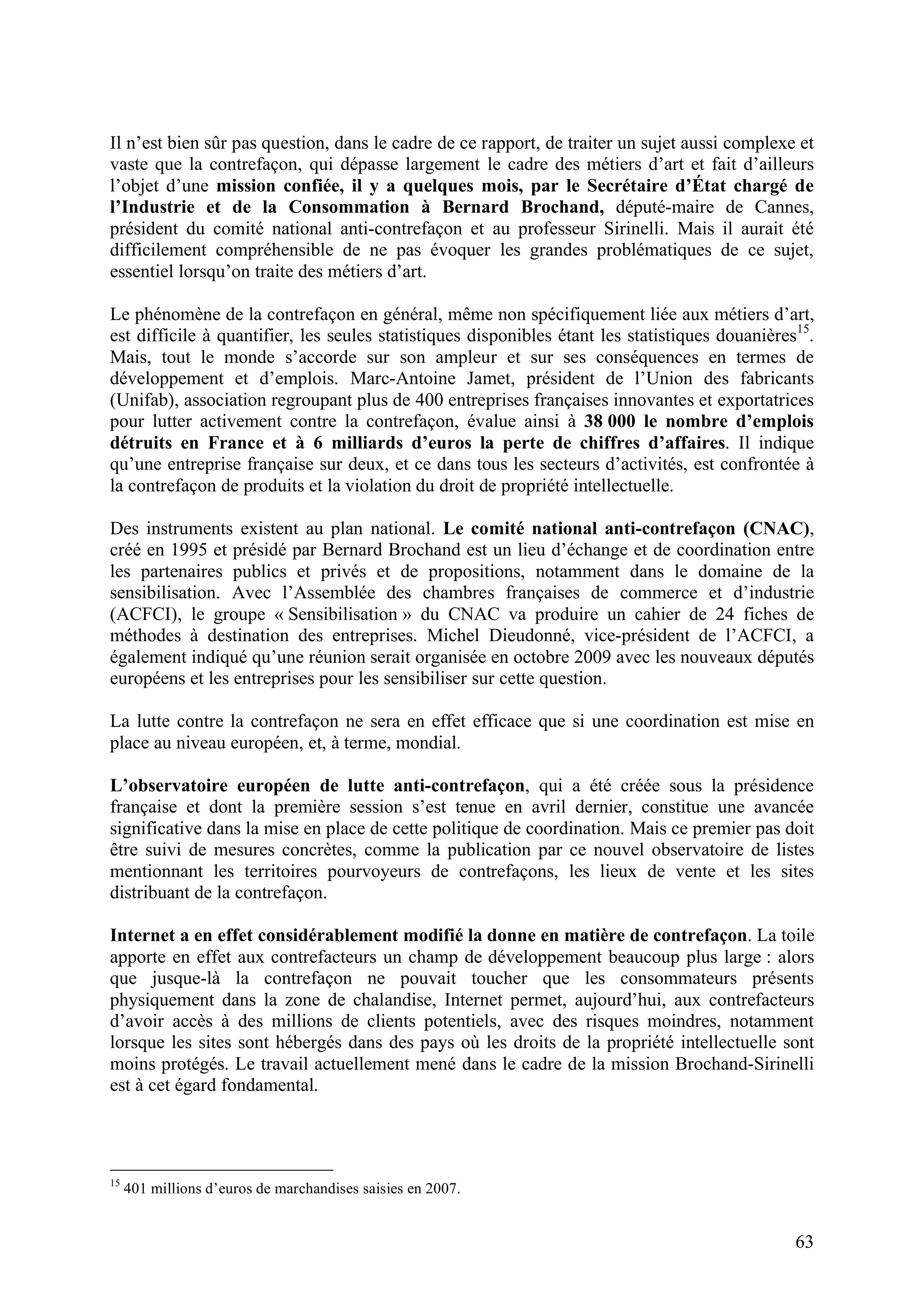 63
Il n’est bien sûr pas question, dans le cadre de ce rapport, de traiter un sujet aussi complexe et
vaste que la contrefaçon, qui dépasse largement le cadre des métiers d’art et fait d’ailleurs
l’objet d’une mission confiée, il y a quelques mois, par le Secrétaire d’État chargé de
l’Industrie et de la Consommation à Bernard Brochand, député-maire de Cannes,
président du comité national anti-contrefaçon et au professeur Sirinelli. Mais il aurait été
difficilement compréhensible de ne pas évoquer les grandes problématiques de ce sujet,
essentiel lorsqu’on traite des métiers d’art.
Le phénomène de la contrefaçon en général, même non spécifiquement liée aux métiers d’art,
est difficile à quantifier, les seules statistiques disponibles étant les statistiques douanières15
.
Mais, tout le monde s’accorde sur son ampleur et sur ses conséquences en termes de
développement et d’emplois. Marc-Antoine Jamet, président de l’Union des fabricants
(Unifab), association regroupant plus de 400 entreprises françaises innovantes et exportatrices
pour lutter activement contre la contrefaçon, évalue ainsi à 38 000 le nombre d’emplois
détruits en France et à 6 milliards d’euros la perte de chiffres d’affaires. Il indique
qu’une entreprise française sur deux, et ce dans tous les secteurs d’activités, est confrontée à
la contrefaçon de produits et la violation du droit de propriété intellectuelle.
Des instruments existent au plan national. Le comité national anti-contrefaçon (CNAC),
créé en 1995 et présidé par Bernard Brochand est un lieu d’échange et de coordination entre
les partenaires publics et privés et de propositions, notamment dans le domaine de la
sensibilisation. Avec l’Assemblée des chambres françaises de commerce et d’industrie
(ACFCI), le groupe « Sensibilisation » du CNAC va produire un cahier de 24 fiches de
méthodes à destination des entreprises. Michel Dieudonné, vice-président de l’ACFCI, a
également indiqué qu’une réunion serait organisée en octobre 2009 avec les nouveaux députés
européens et les entreprises pour les sensibiliser sur cette question.
La lutte contre la contrefaçon ne sera en effet efficace que si une coordination est mise en
place au niveau européen, et, à terme, mondial.
L’observatoire européen de lutte anti-contrefaçon, qui a été créée sous la présidence
française et dont la première session s’est tenue en avril dernier, constitue une avancée
significative dans la mise en place de cette politique de coordination. Mais ce premier pas doit
être suivi de mesures concrètes, comme la publication par ce nouvel observatoire de listes
mentionnant les territoires pourvoyeurs de contrefaçons, les lieux de vente et les sites
distribuant de la contrefaçon.
Internet a en effet considérablement modifié la donne en matière de contrefaçon. La toile
apporte en effet aux contrefacteurs un champ de développement beaucoup plus large : alors
que jusque-là la contrefaçon ne pouvait toucher que les consommateurs présents
physiquement dans la zone de chalandise, Internet permet, aujourd’hui, aux contrefacteurs
d’avoir accès à des millions de clients potentiels, avec des risques moindres, notamment
lorsque les sites sont hébergés dans des pays où les droits de la propriété intellectuelle sont
moins protégés. Le travail actuellement mené dans le cadre de la mission Brochand-Sirinelli
est à cet égard fondamental.
15
401 millions d’euros de marchandises saisies en 2007.
 