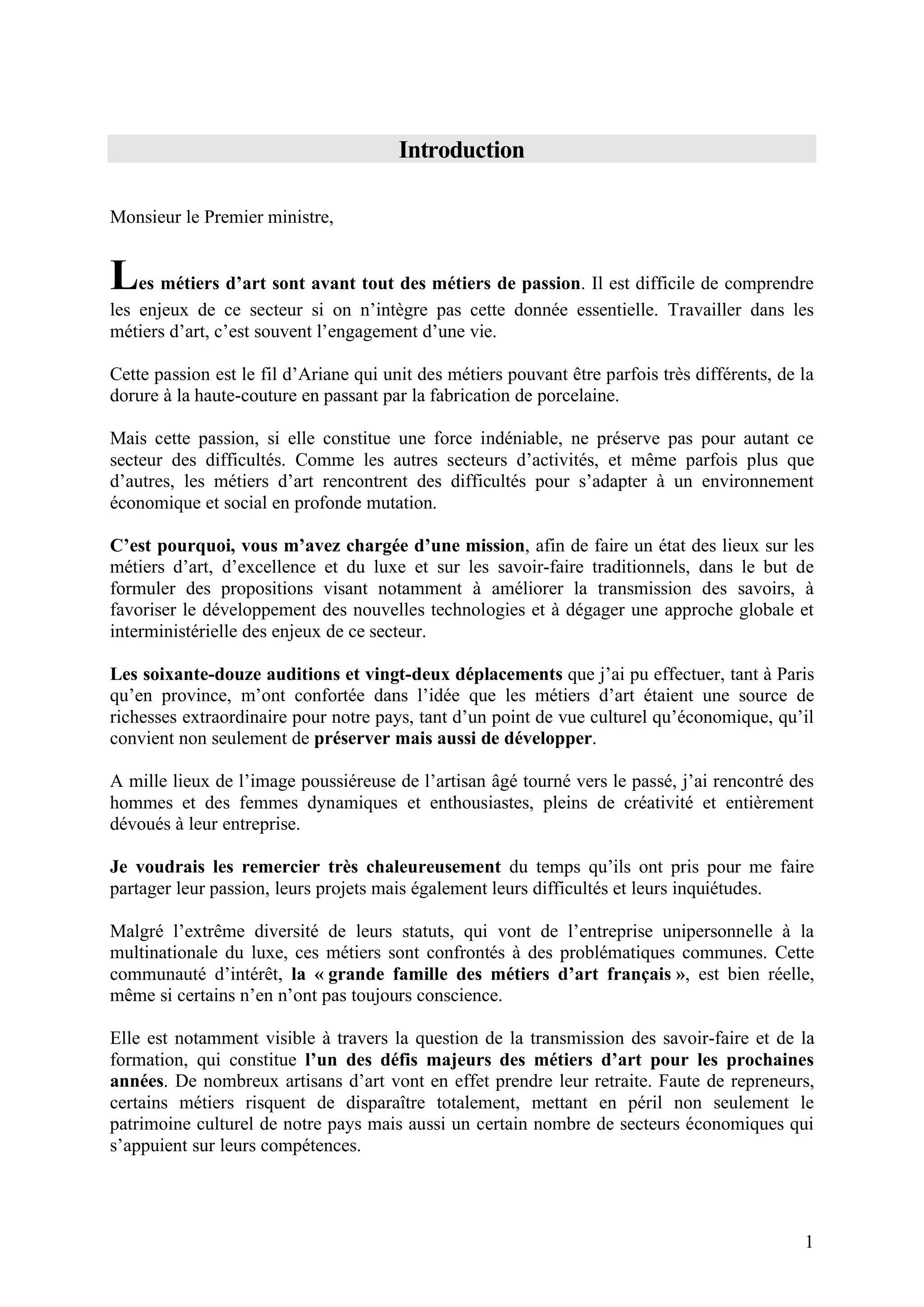 1
Introduction
Monsieur le Premier ministre,
Les métiers d’art sont avant tout des métiers de passion. Il est difficile de comprendre
les enjeux de ce secteur si on n’intègre pas cette donnée essentielle. Travailler dans les
métiers d’art, c’est souvent l’engagement d’une vie.
Cette passion est le fil d’Ariane qui unit des métiers pouvant être parfois très différents, de la
dorure à la haute-couture en passant par la fabrication de porcelaine.
Mais cette passion, si elle constitue une force indéniable, ne préserve pas pour autant ce
secteur des difficultés. Comme les autres secteurs d’activités, et même parfois plus que
d’autres, les métiers d’art rencontrent des difficultés pour s’adapter à un environnement
économique et social en profonde mutation.
C’est pourquoi, vous m’avez chargée d’une mission, afin de faire un état des lieux sur les
métiers d’art, d’excellence et du luxe et sur les savoir-faire traditionnels, dans le but de
formuler des propositions visant notamment à améliorer la transmission des savoirs, à
favoriser le développement des nouvelles technologies et à dégager une approche globale et
interministérielle des enjeux de ce secteur.
Les soixante-douze auditions et vingt-deux déplacements que j’ai pu effectuer, tant à Paris
qu’en province, m’ont confortée dans l’idée que les métiers d’art étaient une source de
richesses extraordinaire pour notre pays, tant d’un point de vue culturel qu’économique, qu’il
convient non seulement de préserver mais aussi de développer.
A mille lieux de l’image poussiéreuse de l’artisan âgé tourné vers le passé, j’ai rencontré des
hommes et des femmes dynamiques et enthousiastes, pleins de créativité et entièrement
dévoués à leur entreprise.
Je voudrais les remercier très chaleureusement du temps qu’ils ont pris pour me faire
partager leur passion, leurs projets mais également leurs difficultés et leurs inquiétudes.
Malgré l’extrême diversité de leurs statuts, qui vont de l’entreprise unipersonnelle à la
multinationale du luxe, ces métiers sont confrontés à des problématiques communes. Cette
communauté d’intérêt, la « grande famille des métiers d’art français », est bien réelle,
même si certains n’en n’ont pas toujours conscience.
Elle est notamment visible à travers la question de la transmission des savoir-faire et de la
formation, qui constitue l’un des défis majeurs des métiers d’art pour les prochaines
années. De nombreux artisans d’art vont en effet prendre leur retraite. Faute de repreneurs,
certains métiers risquent de disparaître totalement, mettant en péril non seulement le
patrimoine culturel de notre pays mais aussi un certain nombre de secteurs économiques qui
s’appuient sur leurs compétences.
 