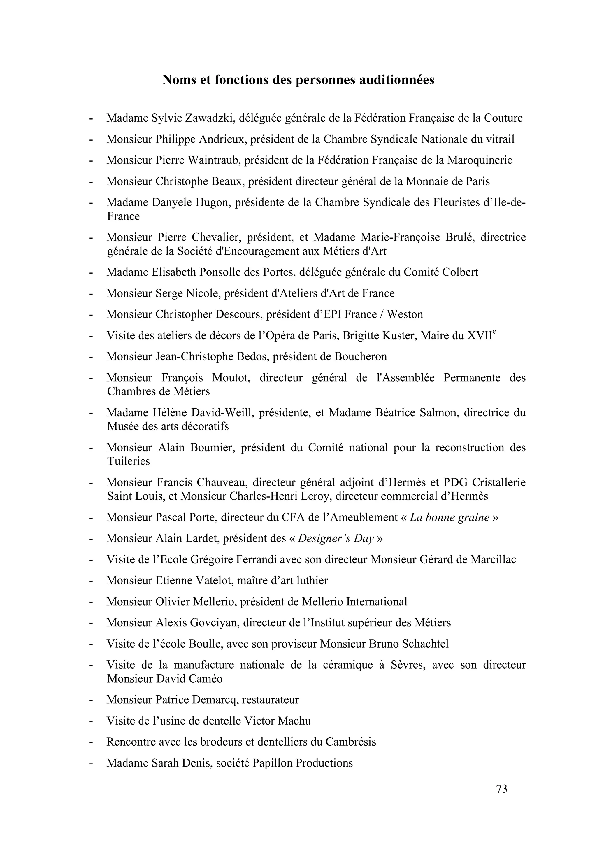 73
Noms et fonctions des personnes auditionnées
- Madame Sylvie Zawadzki, déléguée générale de la Fédération Française de la Couture
- Monsieur Philippe Andrieux, président de la Chambre Syndicale Nationale du vitrail
- Monsieur Pierre Waintraub, président de la Fédération Française de la Maroquinerie
- Monsieur Christophe Beaux, président directeur général de la Monnaie de Paris
- Madame Danyele Hugon, présidente de la Chambre Syndicale des Fleuristes d’Ile-de-
France
- Monsieur Pierre Chevalier, président, et Madame Marie-Françoise Brulé, directrice
générale de la Société d'Encouragement aux Métiers d'Art
- Madame Elisabeth Ponsolle des Portes, déléguée générale du Comité Colbert
- Monsieur Serge Nicole, président d'Ateliers d'Art de France
- Monsieur Christopher Descours, président d’EPI France / Weston
- Visite des ateliers de décors de l’Opéra de Paris, Brigitte Kuster, Maire du XVIIe
- Monsieur Jean-Christophe Bedos, président de Boucheron
- Monsieur François Moutot, directeur général de l'Assemblée Permanente des
Chambres de Métiers
- Madame Hélène David-Weill, présidente, et Madame Béatrice Salmon, directrice du
Musée des arts décoratifs
- Monsieur Alain Boumier, président du Comité national pour la reconstruction des
Tuileries
- Monsieur Francis Chauveau, directeur général adjoint d’Hermès et PDG Cristallerie
Saint Louis, et Monsieur Charles-Henri Leroy, directeur commercial d’Hermès
- Monsieur Pascal Porte, directeur du CFA de l’Ameublement « La bonne graine »
- Monsieur Alain Lardet, président des « Designer’s Day »
- Visite de l’Ecole Grégoire Ferrandi avec son directeur Monsieur Gérard de Marcillac
- Monsieur Etienne Vatelot, maître d’art luthier
- Monsieur Olivier Mellerio, président de Mellerio International
- Monsieur Alexis Govciyan, directeur de l’Institut supérieur des Métiers
- Visite de l’école Boulle, avec son proviseur Monsieur Bruno Schachtel
- Visite de la manufacture nationale de la céramique à Sèvres, avec son directeur
Monsieur David Caméo
- Monsieur Patrice Demarcq, restaurateur
- Visite de l’usine de dentelle Victor Machu
- Rencontre avec les brodeurs et dentelliers du Cambrésis
- Madame Sarah Denis, société Papillon Productions
 