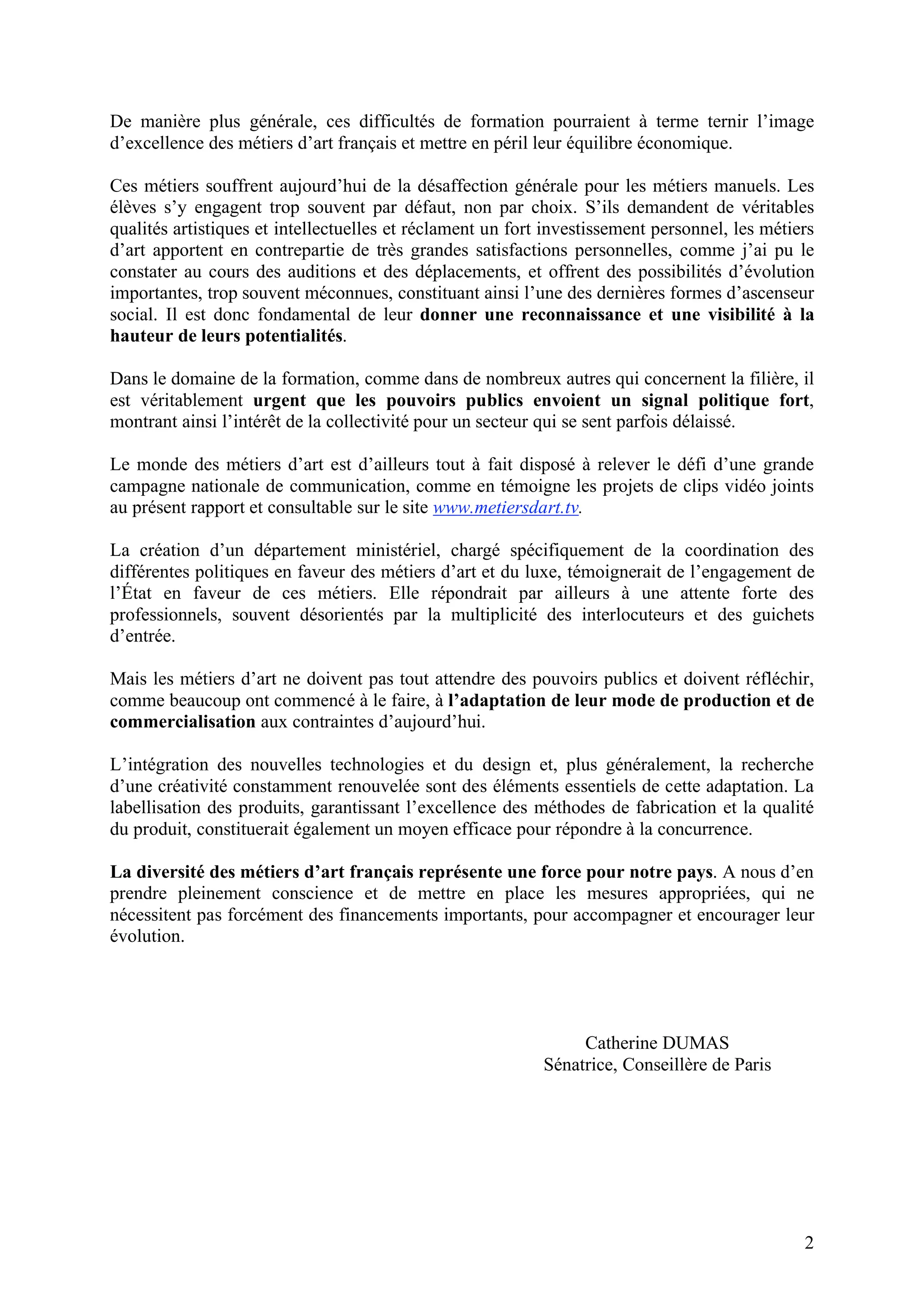 2
De manière plus générale, ces difficultés de formation pourraient à terme ternir l’image
d’excellence des métiers d’art français et mettre en péril leur équilibre économique.
Ces métiers souffrent aujourd’hui de la désaffection générale pour les métiers manuels. Les
élèves s’y engagent trop souvent par défaut, non par choix. S’ils demandent de véritables
qualités artistiques et intellectuelles et réclament un fort investissement personnel, les métiers
d’art apportent en contrepartie de très grandes satisfactions personnelles, comme j’ai pu le
constater au cours des auditions et des déplacements, et offrent des possibilités d’évolution
importantes, trop souvent méconnues, constituant ainsi l’une des dernières formes d’ascenseur
social. Il est donc fondamental de leur donner une reconnaissance et une visibilité à la
hauteur de leurs potentialités.
Dans le domaine de la formation, comme dans de nombreux autres qui concernent la filière, il
est véritablement urgent que les pouvoirs publics envoient un signal politique fort,
montrant ainsi l’intérêt de la collectivité pour un secteur qui se sent parfois délaissé.
Le monde des métiers d’art est d’ailleurs tout à fait disposé à relever le défi d’une grande
campagne nationale de communication, comme en témoigne les projets de clips vidéo joints
au présent rapport et consultable sur le site www.metiersdart.tv.
La création d’un département ministériel, chargé spécifiquement de la coordination des
différentes politiques en faveur des métiers d’art et du luxe, témoignerait de l’engagement de
l’État en faveur de ces métiers. Elle répondrait par ailleurs à une attente forte des
professionnels, souvent désorientés par la multiplicité des interlocuteurs et des guichets
d’entrée.
Mais les métiers d’art ne doivent pas tout attendre des pouvoirs publics et doivent réfléchir,
comme beaucoup ont commencé à le faire, à l’adaptation de leur mode de production et de
commercialisation aux contraintes d’aujourd’hui.
L’intégration des nouvelles technologies et du design et, plus généralement, la recherche
d’une créativité constamment renouvelée sont des éléments essentiels de cette adaptation. La
labellisation des produits, garantissant l’excellence des méthodes de fabrication et la qualité
du produit, constituerait également un moyen efficace pour répondre à la concurrence.
La diversité des métiers d’art français représente une force pour notre pays. A nous d’en
prendre pleinement conscience et de mettre en place les mesures appropriées, qui ne
nécessitent pas forcément des financements importants, pour accompagner et encourager leur
évolution.
Catherine DUMAS
Sénatrice, Conseillère de Paris
 