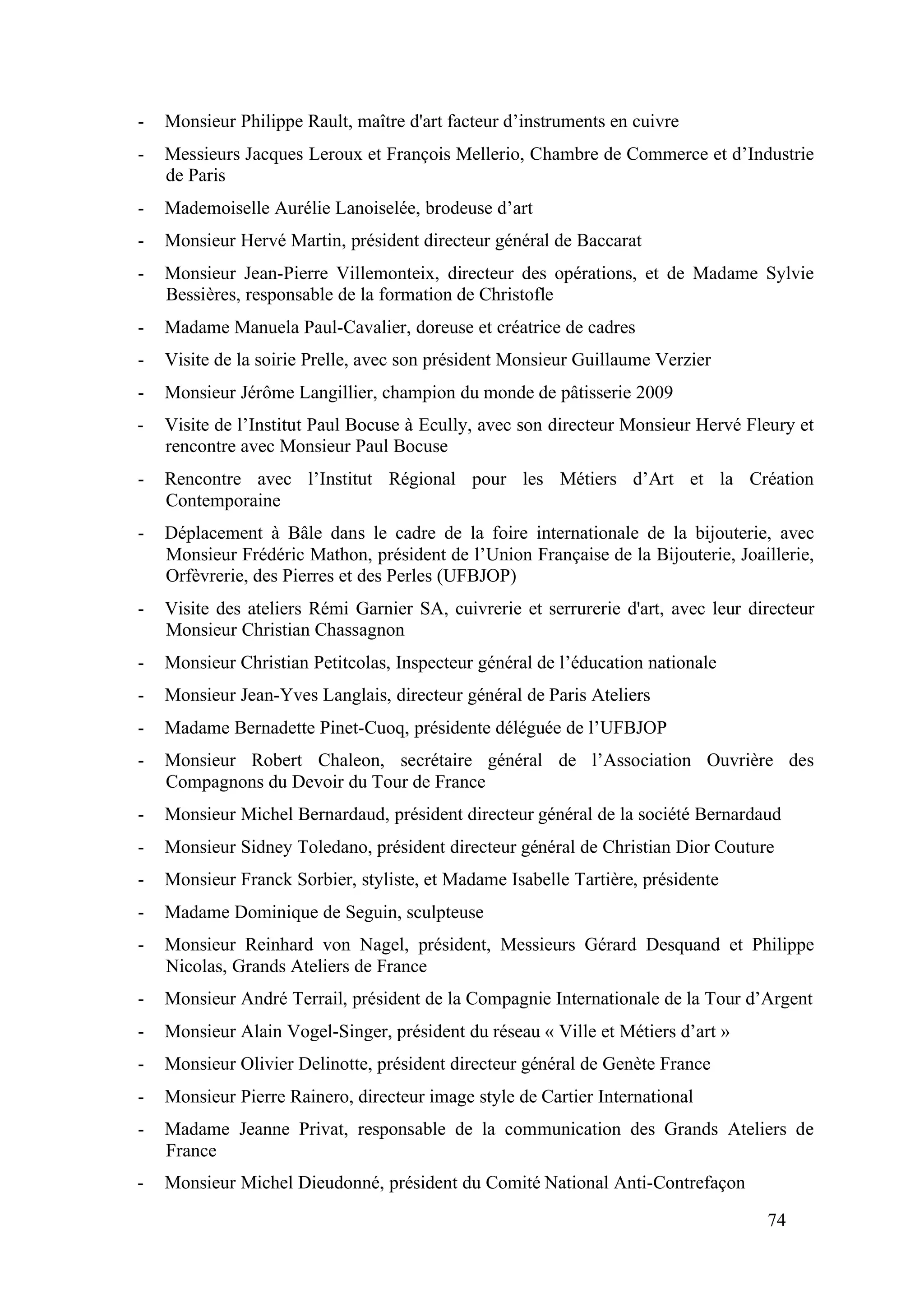 74
- Monsieur Philippe Rault, maître d'art facteur d’instruments en cuivre
- Messieurs Jacques Leroux et François Mellerio, Chambre de Commerce et d’Industrie
de Paris
- Mademoiselle Aurélie Lanoiselée, brodeuse d’art
- Monsieur Hervé Martin, président directeur général de Baccarat
- Monsieur Jean-Pierre Villemonteix, directeur des opérations, et de Madame Sylvie
Bessières, responsable de la formation de Christofle
- Madame Manuela Paul-Cavalier, doreuse et créatrice de cadres
- Visite de la soirie Prelle, avec son président Monsieur Guillaume Verzier
- Monsieur Jérôme Langillier, champion du monde de pâtisserie 2009
- Visite de l’Institut Paul Bocuse à Ecully, avec son directeur Monsieur Hervé Fleury et
rencontre avec Monsieur Paul Bocuse
- Rencontre avec l’Institut Régional pour les Métiers d’Art et la Création
Contemporaine
- Déplacement à Bâle dans le cadre de la foire internationale de la bijouterie, avec
Monsieur Frédéric Mathon, président de l’Union Française de la Bijouterie, Joaillerie,
Orfèvrerie, des Pierres et des Perles (UFBJOP)
- Visite des ateliers Rémi Garnier SA, cuivrerie et serrurerie d'art, avec leur directeur
Monsieur Christian Chassagnon
- Monsieur Christian Petitcolas, Inspecteur général de l’éducation nationale
- Monsieur Jean-Yves Langlais, directeur général de Paris Ateliers
- Madame Bernadette Pinet-Cuoq, présidente déléguée de l’UFBJOP
- Monsieur Robert Chaleon, secrétaire général de l’Association Ouvrière des
Compagnons du Devoir du Tour de France
- Monsieur Michel Bernardaud, président directeur général de la société Bernardaud
- Monsieur Sidney Toledano, président directeur général de Christian Dior Couture
- Monsieur Franck Sorbier, styliste, et Madame Isabelle Tartière, présidente
- Madame Dominique de Seguin, sculpteuse
- Monsieur Reinhard von Nagel, président, Messieurs Gérard Desquand et Philippe
Nicolas, Grands Ateliers de France
- Monsieur André Terrail, président de la Compagnie Internationale de la Tour d’Argent
- Monsieur Alain Vogel-Singer, président du réseau « Ville et Métiers d’art »
- Monsieur Olivier Delinotte, président directeur général de Genète France
- Monsieur Pierre Rainero, directeur image style de Cartier International
- Madame Jeanne Privat, responsable de la communication des Grands Ateliers de
France
- Monsieur Michel Dieudonné, président du Comité National Anti-Contrefaçon
 