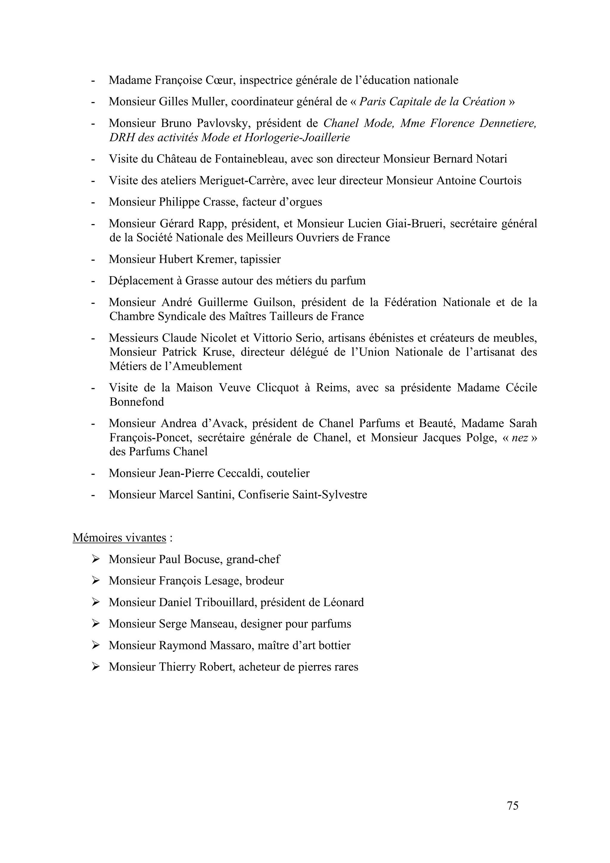 75
- Madame Françoise Cœur, inspectrice générale de l’éducation nationale
- Monsieur Gilles Muller, coordinateur général de « Paris Capitale de la Création »
- Monsieur Bruno Pavlovsky, président de Chanel Mode, Mme Florence Dennetiere,
DRH des activités Mode et Horlogerie-Joaillerie
- Visite du Château de Fontainebleau, avec son directeur Monsieur Bernard Notari
- Visite des ateliers Meriguet-Carrère, avec leur directeur Monsieur Antoine Courtois
- Monsieur Philippe Crasse, facteur d’orgues
- Monsieur Gérard Rapp, président, et Monsieur Lucien Giai-Brueri, secrétaire général
de la Société Nationale des Meilleurs Ouvriers de France
- Monsieur Hubert Kremer, tapissier
- Déplacement à Grasse autour des métiers du parfum
- Monsieur André Guillerme Guilson, président de la Fédération Nationale et de la
Chambre Syndicale des Maîtres Tailleurs de France
- Messieurs Claude Nicolet et Vittorio Serio, artisans ébénistes et créateurs de meubles,
Monsieur Patrick Kruse, directeur délégué de l’Union Nationale de l’artisanat des
Métiers de l’Ameublement
- Visite de la Maison Veuve Clicquot à Reims, avec sa présidente Madame Cécile
Bonnefond
- Monsieur Andrea d’Avack, président de Chanel Parfums et Beauté, Madame Sarah
François-Poncet, secrétaire générale de Chanel, et Monsieur Jacques Polge, « nez »
des Parfums Chanel
- Monsieur Jean-Pierre Ceccaldi, coutelier
- Monsieur Marcel Santini, Confiserie Saint-Sylvestre
Mémoires vivantes :
Monsieur Paul Bocuse, grand-chef
Monsieur François Lesage, brodeur
Monsieur Daniel Tribouillard, président de Léonard
Monsieur Serge Manseau, designer pour parfums
Monsieur Raymond Massaro, maître d’art bottier
Monsieur Thierry Robert, acheteur de pierres rares
 