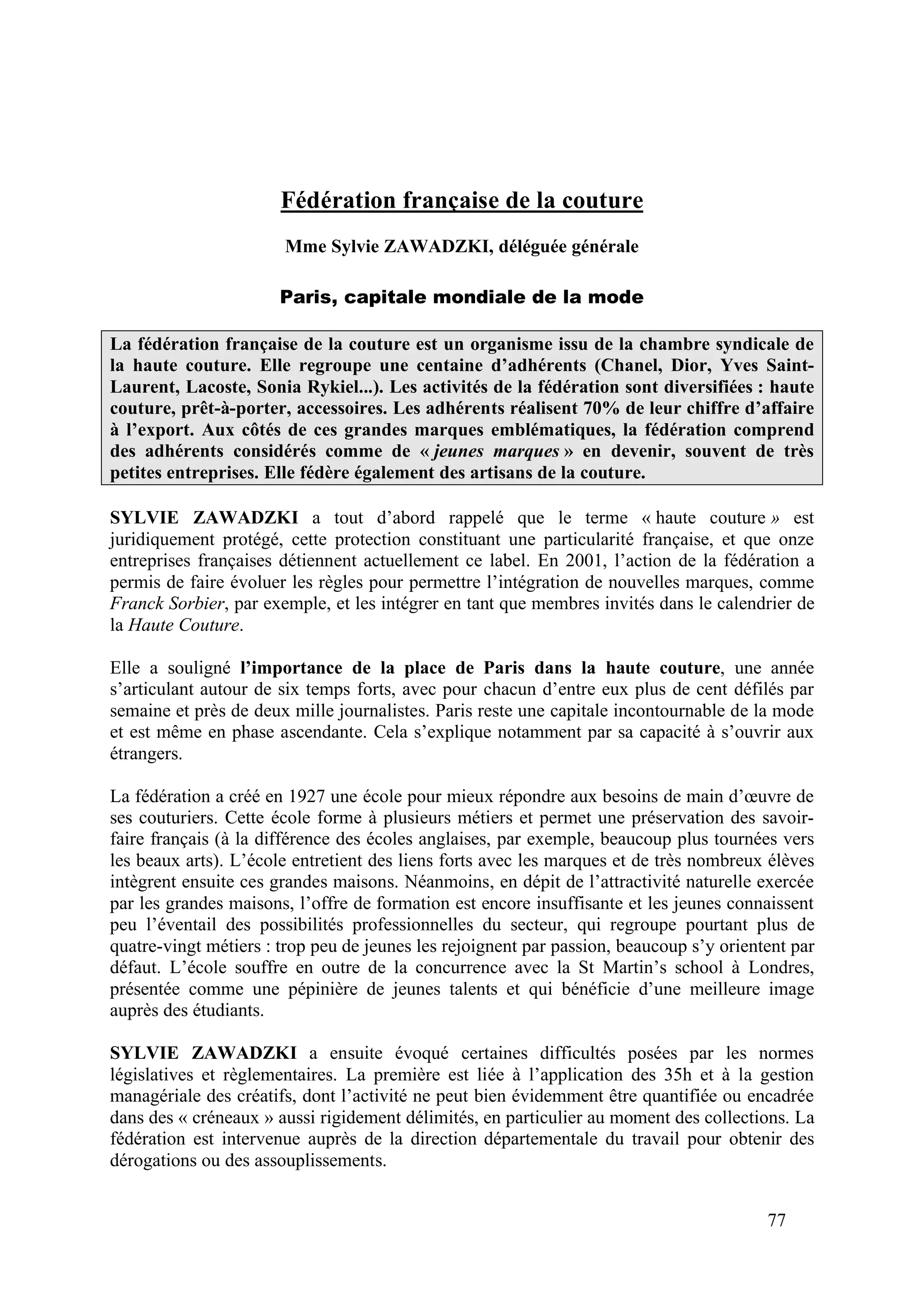 77
Fédération française de la couture
Mme Sylvie ZAWADZKI, déléguée générale
Paris, capitale mondiale de la mode
La fédération française de la couture est un organisme issu de la chambre syndicale de
la haute couture. Elle regroupe une centaine d’adhérents (Chanel, Dior, Yves Saint-
Laurent, Lacoste, Sonia Rykiel...). Les activités de la fédération sont diversifiées : haute
couture, prêt-à-porter, accessoires. Les adhérents réalisent 70% de leur chiffre d’affaire
à l’export. Aux côtés de ces grandes marques emblématiques, la fédération comprend
des adhérents considérés comme de « jeunes marques » en devenir, souvent de très
petites entreprises. Elle fédère également des artisans de la couture.
SYLVIE ZAWADZKI a tout d’abord rappelé que le terme « haute couture » est
juridiquement protégé, cette protection constituant une particularité française, et que onze
entreprises françaises détiennent actuellement ce label. En 2001, l’action de la fédération a
permis de faire évoluer les règles pour permettre l’intégration de nouvelles marques, comme
Franck Sorbier, par exemple, et les intégrer en tant que membres invités dans le calendrier de
la Haute Couture.
Elle a souligné l’importance de la place de Paris dans la haute couture, une année
s’articulant autour de six temps forts, avec pour chacun d’entre eux plus de cent défilés par
semaine et près de deux mille journalistes. Paris reste une capitale incontournable de la mode
et est même en phase ascendante. Cela s’explique notamment par sa capacité à s’ouvrir aux
étrangers.
La fédération a créé en 1927 une école pour mieux répondre aux besoins de main d’œuvre de
ses couturiers. Cette école forme à plusieurs métiers et permet une préservation des savoir-
faire français (à la différence des écoles anglaises, par exemple, beaucoup plus tournées vers
les beaux arts). L’école entretient des liens forts avec les marques et de très nombreux élèves
intègrent ensuite ces grandes maisons. Néanmoins, en dépit de l’attractivité naturelle exercée
par les grandes maisons, l’offre de formation est encore insuffisante et les jeunes connaissent
peu l’éventail des possibilités professionnelles du secteur, qui regroupe pourtant plus de
quatre-vingt métiers : trop peu de jeunes les rejoignent par passion, beaucoup s’y orientent par
défaut. L’école souffre en outre de la concurrence avec la St Martin’s school à Londres,
présentée comme une pépinière de jeunes talents et qui bénéficie d’une meilleure image
auprès des étudiants.
SYLVIE ZAWADZKI a ensuite évoqué certaines difficultés posées par les normes
législatives et règlementaires. La première est liée à l’application des 35h et à la gestion
managériale des créatifs, dont l’activité ne peut bien évidemment être quantifiée ou encadrée
dans des « créneaux » aussi rigidement délimités, en particulier au moment des collections. La
fédération est intervenue auprès de la direction départementale du travail pour obtenir des
dérogations ou des assouplissements.
 