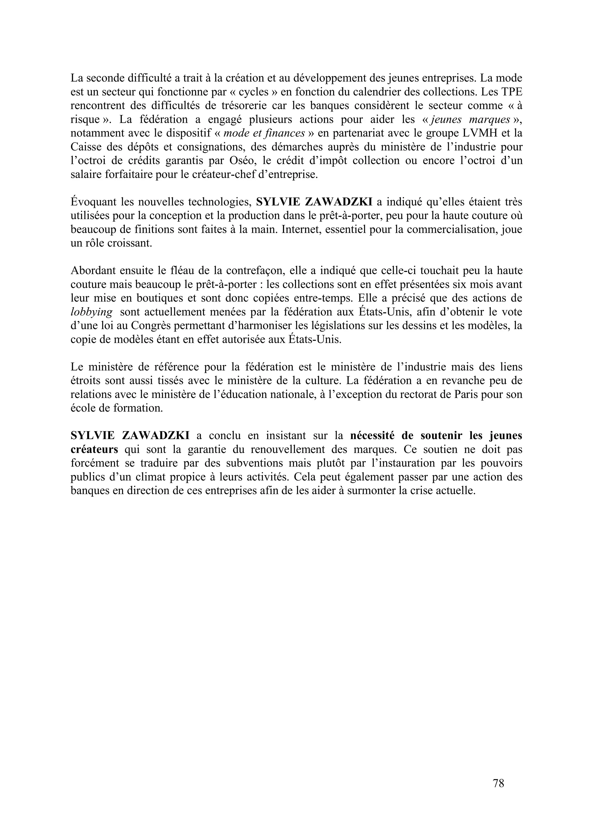 78
La seconde difficulté a trait à la création et au développement des jeunes entreprises. La mode
est un secteur qui fonctionne par « cycles » en fonction du calendrier des collections. Les TPE
rencontrent des difficultés de trésorerie car les banques considèrent le secteur comme « à
risque ». La fédération a engagé plusieurs actions pour aider les « jeunes marques »,
notamment avec le dispositif « mode et finances » en partenariat avec le groupe LVMH et la
Caisse des dépôts et consignations, des démarches auprès du ministère de l’industrie pour
l’octroi de crédits garantis par Oséo, le crédit d’impôt collection ou encore l’octroi d’un
salaire forfaitaire pour le créateur-chef d’entreprise.
Évoquant les nouvelles technologies, SYLVIE ZAWADZKI a indiqué qu’elles étaient très
utilisées pour la conception et la production dans le prêt-à-porter, peu pour la haute couture où
beaucoup de finitions sont faites à la main. Internet, essentiel pour la commercialisation, joue
un rôle croissant.
Abordant ensuite le fléau de la contrefaçon, elle a indiqué que celle-ci touchait peu la haute
couture mais beaucoup le prêt-à-porter : les collections sont en effet présentées six mois avant
leur mise en boutiques et sont donc copiées entre-temps. Elle a précisé que des actions de
lobbying sont actuellement menées par la fédération aux États-Unis, afin d’obtenir le vote
d’une loi au Congrès permettant d’harmoniser les législations sur les dessins et les modèles, la
copie de modèles étant en effet autorisée aux États-Unis.
Le ministère de référence pour la fédération est le ministère de l’industrie mais des liens
étroits sont aussi tissés avec le ministère de la culture. La fédération a en revanche peu de
relations avec le ministère de l’éducation nationale, à l’exception du rectorat de Paris pour son
école de formation.
SYLVIE ZAWADZKI a conclu en insistant sur la nécessité de soutenir les jeunes
créateurs qui sont la garantie du renouvellement des marques. Ce soutien ne doit pas
forcément se traduire par des subventions mais plutôt par l’instauration par les pouvoirs
publics d’un climat propice à leurs activités. Cela peut également passer par une action des
banques en direction de ces entreprises afin de les aider à surmonter la crise actuelle.
 
