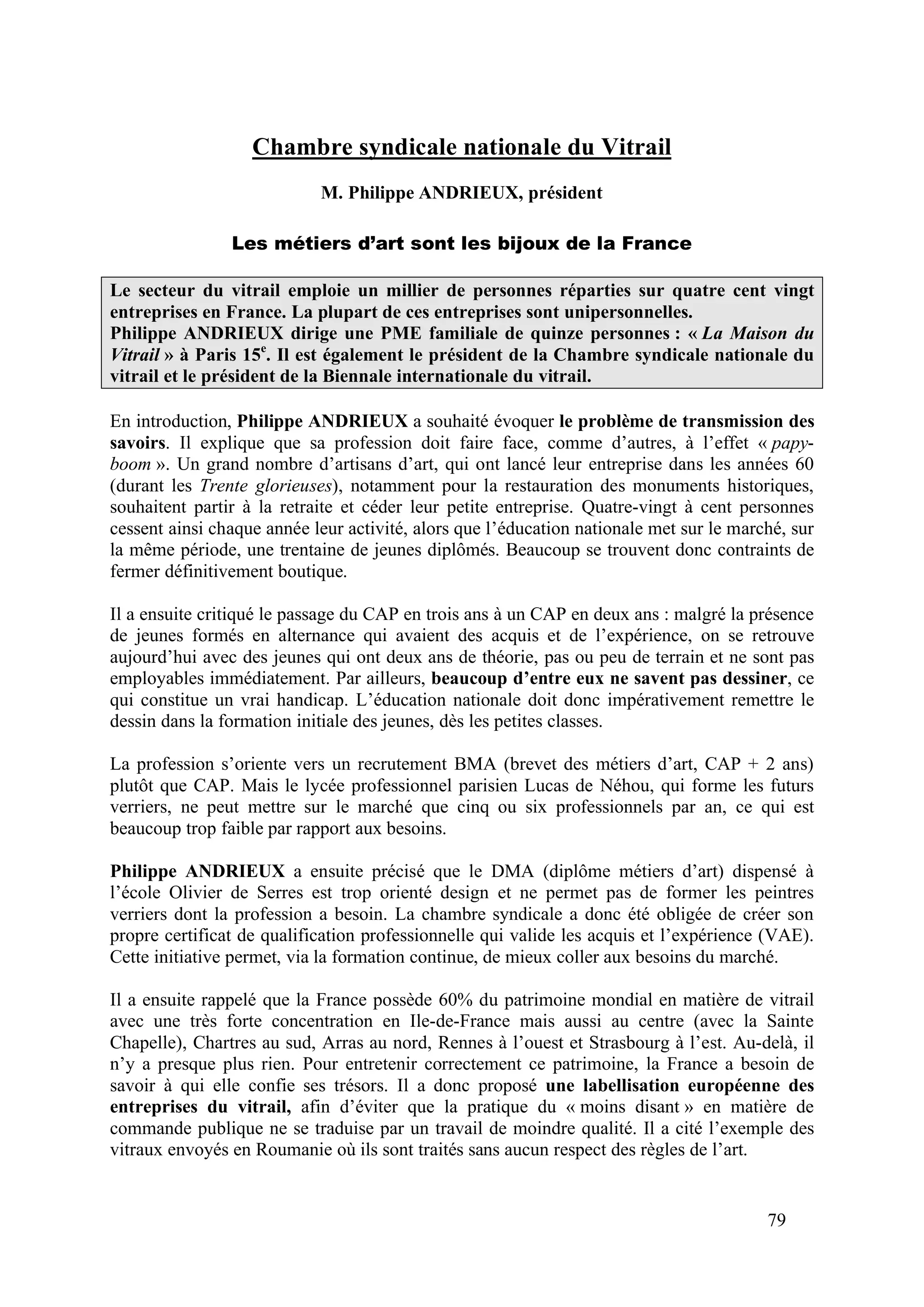 79
Chambre syndicale nationale du Vitrail
M. Philippe ANDRIEUX, président
Les métiers d’art sont les bijoux de la France
Le secteur du vitrail emploie un millier de personnes réparties sur quatre cent vingt
entreprises en France. La plupart de ces entreprises sont unipersonnelles.
Philippe ANDRIEUX dirige une PME familiale de quinze personnes : « La Maison du
Vitrail » à Paris 15e
. Il est également le président de la Chambre syndicale nationale du
vitrail et le président de la Biennale internationale du vitrail.
En introduction, Philippe ANDRIEUX a souhaité évoquer le problème de transmission des
savoirs. Il explique que sa profession doit faire face, comme d’autres, à l’effet « papy-
boom ». Un grand nombre d’artisans d’art, qui ont lancé leur entreprise dans les années 60
(durant les Trente glorieuses), notamment pour la restauration des monuments historiques,
souhaitent partir à la retraite et céder leur petite entreprise. Quatre-vingt à cent personnes
cessent ainsi chaque année leur activité, alors que l’éducation nationale met sur le marché, sur
la même période, une trentaine de jeunes diplômés. Beaucoup se trouvent donc contraints de
fermer définitivement boutique.
Il a ensuite critiqué le passage du CAP en trois ans à un CAP en deux ans : malgré la présence
de jeunes formés en alternance qui avaient des acquis et de l’expérience, on se retrouve
aujourd’hui avec des jeunes qui ont deux ans de théorie, pas ou peu de terrain et ne sont pas
employables immédiatement. Par ailleurs, beaucoup d’entre eux ne savent pas dessiner, ce
qui constitue un vrai handicap. L’éducation nationale doit donc impérativement remettre le
dessin dans la formation initiale des jeunes, dès les petites classes.
La profession s’oriente vers un recrutement BMA (brevet des métiers d’art, CAP + 2 ans)
plutôt que CAP. Mais le lycée professionnel parisien Lucas de Néhou, qui forme les futurs
verriers, ne peut mettre sur le marché que cinq ou six professionnels par an, ce qui est
beaucoup trop faible par rapport aux besoins.
Philippe ANDRIEUX a ensuite précisé que le DMA (diplôme métiers d’art) dispensé à
l’école Olivier de Serres est trop orienté design et ne permet pas de former les peintres
verriers dont la profession a besoin. La chambre syndicale a donc été obligée de créer son
propre certificat de qualification professionnelle qui valide les acquis et l’expérience (VAE).
Cette initiative permet, via la formation continue, de mieux coller aux besoins du marché.
Il a ensuite rappelé que la France possède 60% du patrimoine mondial en matière de vitrail
avec une très forte concentration en Ile-de-France mais aussi au centre (avec la Sainte
Chapelle), Chartres au sud, Arras au nord, Rennes à l’ouest et Strasbourg à l’est. Au-delà, il
n’y a presque plus rien. Pour entretenir correctement ce patrimoine, la France a besoin de
savoir à qui elle confie ses trésors. Il a donc proposé une labellisation européenne des
entreprises du vitrail, afin d’éviter que la pratique du « moins disant » en matière de
commande publique ne se traduise par un travail de moindre qualité. Il a cité l’exemple des
vitraux envoyés en Roumanie où ils sont traités sans aucun respect des règles de l’art.
 