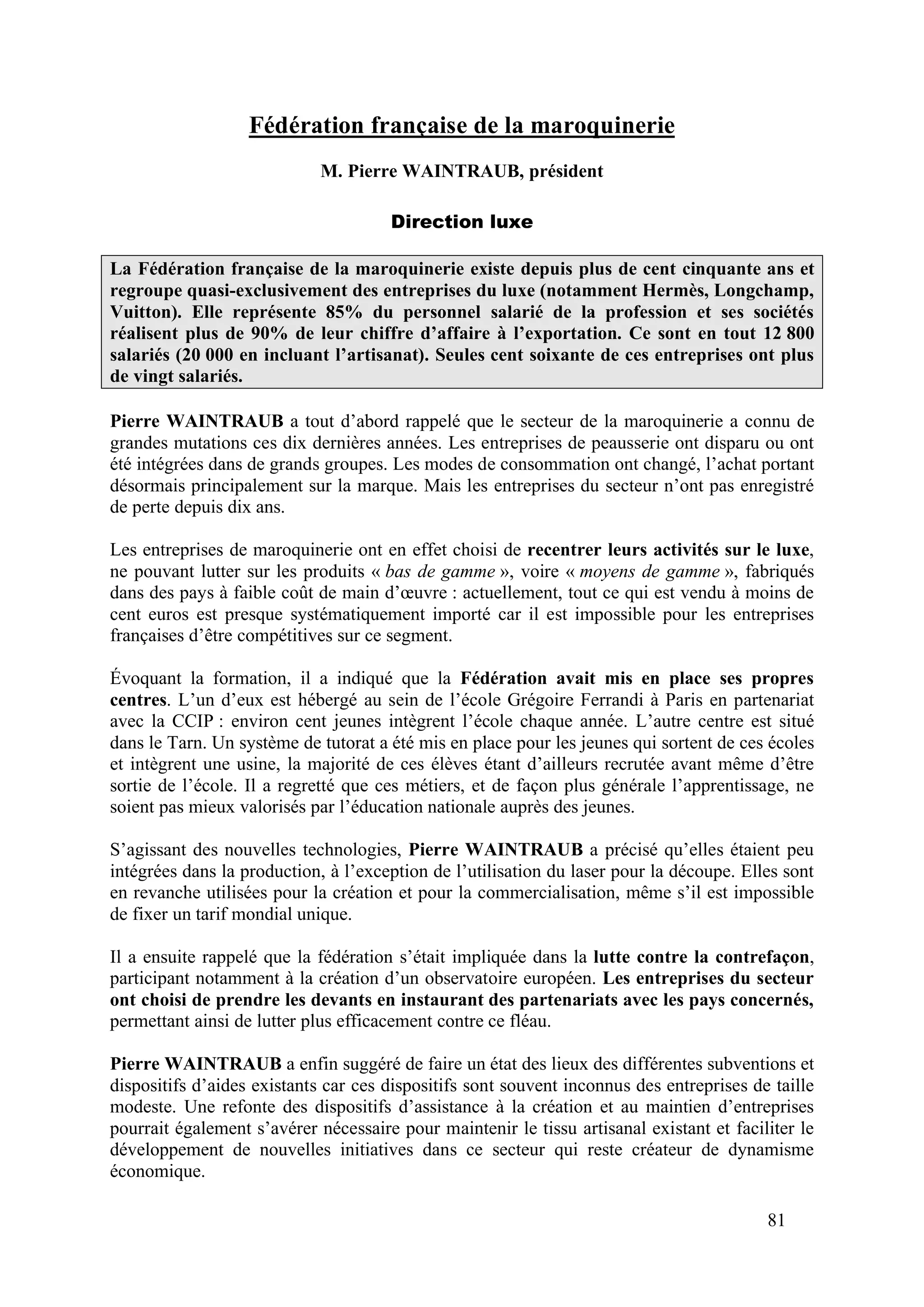 81
Fédération française de la maroquinerie
M. Pierre WAINTRAUB, président
Direction luxe
La Fédération française de la maroquinerie existe depuis plus de cent cinquante ans et
regroupe quasi-exclusivement des entreprises du luxe (notamment Hermès, Longchamp,
Vuitton). Elle représente 85% du personnel salarié de la profession et ses sociétés
réalisent plus de 90% de leur chiffre d’affaire à l’exportation. Ce sont en tout 12 800
salariés (20 000 en incluant l’artisanat). Seules cent soixante de ces entreprises ont plus
de vingt salariés.
Pierre WAINTRAUB a tout d’abord rappelé que le secteur de la maroquinerie a connu de
grandes mutations ces dix dernières années. Les entreprises de peausserie ont disparu ou ont
été intégrées dans de grands groupes. Les modes de consommation ont changé, l’achat portant
désormais principalement sur la marque. Mais les entreprises du secteur n’ont pas enregistré
de perte depuis dix ans.
Les entreprises de maroquinerie ont en effet choisi de recentrer leurs activités sur le luxe,
ne pouvant lutter sur les produits « bas de gamme », voire « moyens de gamme », fabriqués
dans des pays à faible coût de main d’œuvre : actuellement, tout ce qui est vendu à moins de
cent euros est presque systématiquement importé car il est impossible pour les entreprises
françaises d’être compétitives sur ce segment.
Évoquant la formation, il a indiqué que la Fédération avait mis en place ses propres
centres. L’un d’eux est hébergé au sein de l’école Grégoire Ferrandi à Paris en partenariat
avec la CCIP : environ cent jeunes intègrent l’école chaque année. L’autre centre est situé
dans le Tarn. Un système de tutorat a été mis en place pour les jeunes qui sortent de ces écoles
et intègrent une usine, la majorité de ces élèves étant d’ailleurs recrutée avant même d’être
sortie de l’école. Il a regretté que ces métiers, et de façon plus générale l’apprentissage, ne
soient pas mieux valorisés par l’éducation nationale auprès des jeunes.
S’agissant des nouvelles technologies, Pierre WAINTRAUB a précisé qu’elles étaient peu
intégrées dans la production, à l’exception de l’utilisation du laser pour la découpe. Elles sont
en revanche utilisées pour la création et pour la commercialisation, même s’il est impossible
de fixer un tarif mondial unique.
Il a ensuite rappelé que la fédération s’était impliquée dans la lutte contre la contrefaçon,
participant notamment à la création d’un observatoire européen. Les entreprises du secteur
ont choisi de prendre les devants en instaurant des partenariats avec les pays concernés,
permettant ainsi de lutter plus efficacement contre ce fléau.
Pierre WAINTRAUB a enfin suggéré de faire un état des lieux des différentes subventions et
dispositifs d’aides existants car ces dispositifs sont souvent inconnus des entreprises de taille
modeste. Une refonte des dispositifs d’assistance à la création et au maintien d’entreprises
pourrait également s’avérer nécessaire pour maintenir le tissu artisanal existant et faciliter le
développement de nouvelles initiatives dans ce secteur qui reste créateur de dynamisme
économique.
 