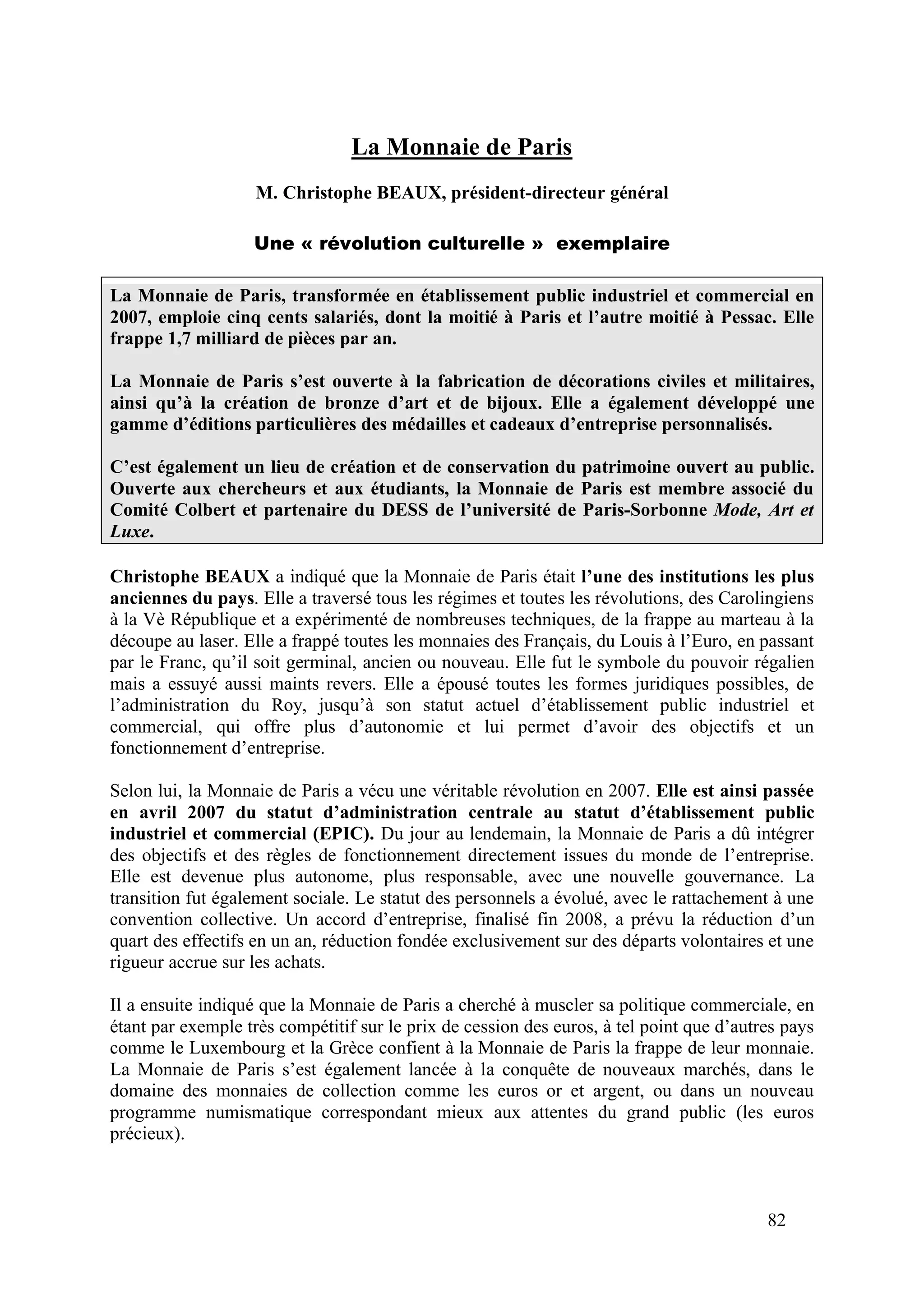 82
La Monnaie de Paris
M. Christophe BEAUX, président-directeur général
Une « révolution culturelle » exemplaire
La Monnaie de Paris, transformée en établissement public industriel et commercial en
2007, emploie cinq cents salariés, dont la moitié à Paris et l’autre moitié à Pessac. Elle
frappe 1,7 milliard de pièces par an.
La Monnaie de Paris s’est ouverte à la fabrication de décorations civiles et militaires,
ainsi qu’à la création de bronze d’art et de bijoux. Elle a également développé une
gamme d’éditions particulières des médailles et cadeaux d’entreprise personnalisés.
C’est également un lieu de création et de conservation du patrimoine ouvert au public.
Ouverte aux chercheurs et aux étudiants, la Monnaie de Paris est membre associé du
Comité Colbert et partenaire du DESS de l’université de Paris-Sorbonne Mode, Art et
Luxe.
Christophe BEAUX a indiqué que la Monnaie de Paris était l’une des institutions les plus
anciennes du pays. Elle a traversé tous les régimes et toutes les révolutions, des Carolingiens
à la Vè République et a expérimenté de nombreuses techniques, de la frappe au marteau à la
découpe au laser. Elle a frappé toutes les monnaies des Français, du Louis à l’Euro, en passant
par le Franc, qu’il soit germinal, ancien ou nouveau. Elle fut le symbole du pouvoir régalien
mais a essuyé aussi maints revers. Elle a épousé toutes les formes juridiques possibles, de
l’administration du Roy, jusqu’à son statut actuel d’établissement public industriel et
commercial, qui offre plus d’autonomie et lui permet d’avoir des objectifs et un
fonctionnement d’entreprise.
Selon lui, la Monnaie de Paris a vécu une véritable révolution en 2007. Elle est ainsi passée
en avril 2007 du statut d’administration centrale au statut d’établissement public
industriel et commercial (EPIC). Du jour au lendemain, la Monnaie de Paris a dû intégrer
des objectifs et des règles de fonctionnement directement issues du monde de l’entreprise.
Elle est devenue plus autonome, plus responsable, avec une nouvelle gouvernance. La
transition fut également sociale. Le statut des personnels a évolué, avec le rattachement à une
convention collective. Un accord d’entreprise, finalisé fin 2008, a prévu la réduction d’un
quart des effectifs en un an, réduction fondée exclusivement sur des départs volontaires et une
rigueur accrue sur les achats.
Il a ensuite indiqué que la Monnaie de Paris a cherché à muscler sa politique commerciale, en
étant par exemple très compétitif sur le prix de cession des euros, à tel point que d’autres pays
comme le Luxembourg et la Grèce confient à la Monnaie de Paris la frappe de leur monnaie.
La Monnaie de Paris s’est également lancée à la conquête de nouveaux marchés, dans le
domaine des monnaies de collection comme les euros or et argent, ou dans un nouveau
programme numismatique correspondant mieux aux attentes du grand public (les euros
précieux).
 