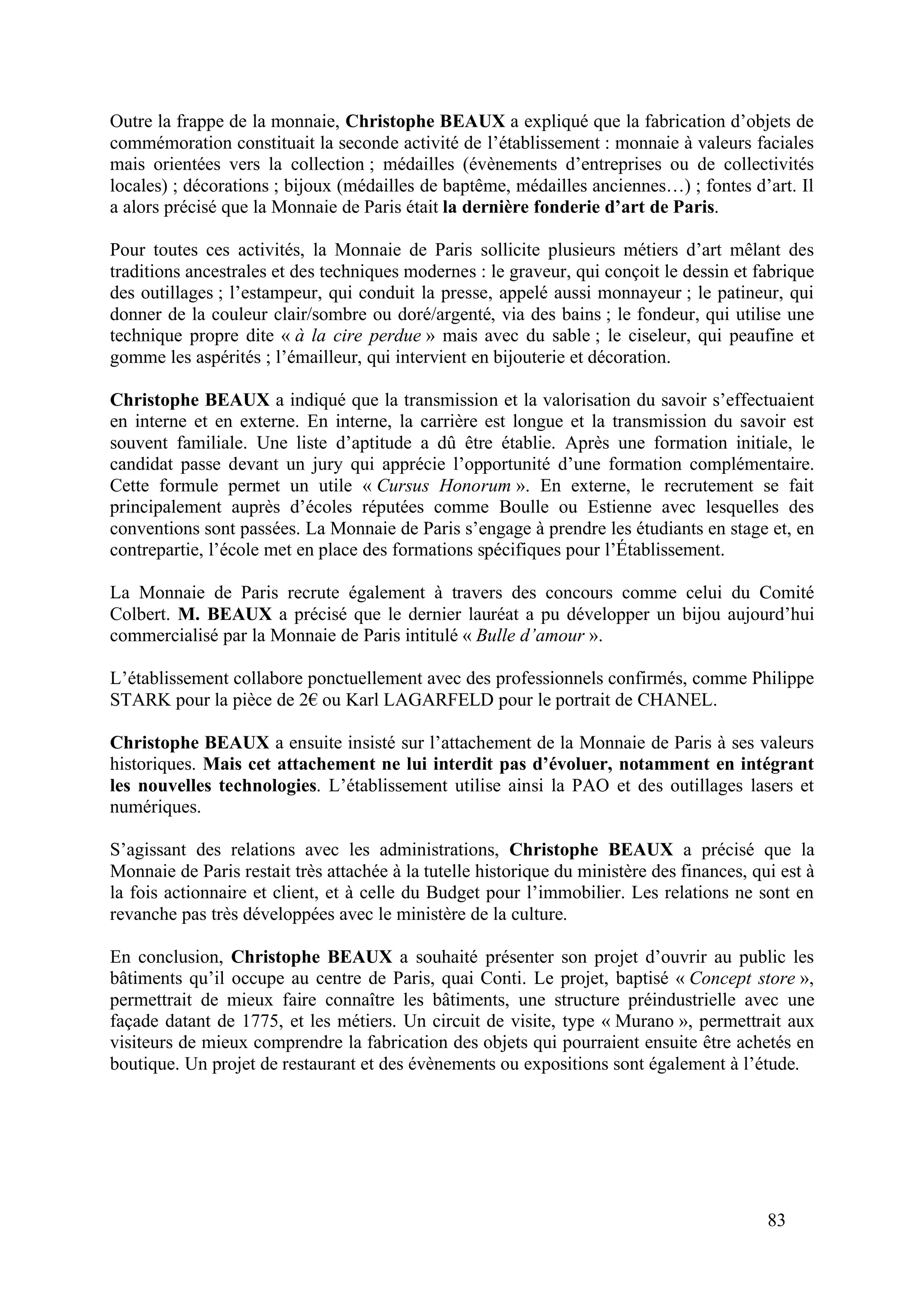 83
Outre la frappe de la monnaie, Christophe BEAUX a expliqué que la fabrication d’objets de
commémoration constituait la seconde activité de l’établissement : monnaie à valeurs faciales
mais orientées vers la collection ; médailles (évènements d’entreprises ou de collectivités
locales) ; décorations ; bijoux (médailles de baptême, médailles anciennes…) ; fontes d’art. Il
a alors précisé que la Monnaie de Paris était la dernière fonderie d’art de Paris.
Pour toutes ces activités, la Monnaie de Paris sollicite plusieurs métiers d’art mêlant des
traditions ancestrales et des techniques modernes : le graveur, qui conçoit le dessin et fabrique
des outillages ; l’estampeur, qui conduit la presse, appelé aussi monnayeur ; le patineur, qui
donner de la couleur clair/sombre ou doré/argenté, via des bains ; le fondeur, qui utilise une
technique propre dite « à la cire perdue » mais avec du sable ; le ciseleur, qui peaufine et
gomme les aspérités ; l’émailleur, qui intervient en bijouterie et décoration.
Christophe BEAUX a indiqué que la transmission et la valorisation du savoir s’effectuaient
en interne et en externe. En interne, la carrière est longue et la transmission du savoir est
souvent familiale. Une liste d’aptitude a dû être établie. Après une formation initiale, le
candidat passe devant un jury qui apprécie l’opportunité d’une formation complémentaire.
Cette formule permet un utile « Cursus Honorum ». En externe, le recrutement se fait
principalement auprès d’écoles réputées comme Boulle ou Estienne avec lesquelles des
conventions sont passées. La Monnaie de Paris s’engage à prendre les étudiants en stage et, en
contrepartie, l’école met en place des formations spécifiques pour l’Établissement.
La Monnaie de Paris recrute également à travers des concours comme celui du Comité
Colbert. M. BEAUX a précisé que le dernier lauréat a pu développer un bijou aujourd’hui
commercialisé par la Monnaie de Paris intitulé « Bulle d’amour ».
L’établissement collabore ponctuellement avec des professionnels confirmés, comme Philippe
STARK pour la pièce de 2 ou Karl LAGARFELD pour le portrait de CHANEL.
Christophe BEAUX a ensuite insisté sur l’attachement de la Monnaie de Paris à ses valeurs
historiques. Mais cet attachement ne lui interdit pas d’évoluer, notamment en intégrant
les nouvelles technologies. L’établissement utilise ainsi la PAO et des outillages lasers et
numériques.
S’agissant des relations avec les administrations, Christophe BEAUX a précisé que la
Monnaie de Paris restait très attachée à la tutelle historique du ministère des finances, qui est à
la fois actionnaire et client, et à celle du Budget pour l’immobilier. Les relations ne sont en
revanche pas très développées avec le ministère de la culture.
En conclusion, Christophe BEAUX a souhaité présenter son projet d’ouvrir au public les
bâtiments qu’il occupe au centre de Paris, quai Conti. Le projet, baptisé « Concept store »,
permettrait de mieux faire connaître les bâtiments, une structure préindustrielle avec une
façade datant de 1775, et les métiers. Un circuit de visite, type « Murano », permettrait aux
visiteurs de mieux comprendre la fabrication des objets qui pourraient ensuite être achetés en
boutique. Un projet de restaurant et des évènements ou expositions sont également à l’étude.
 