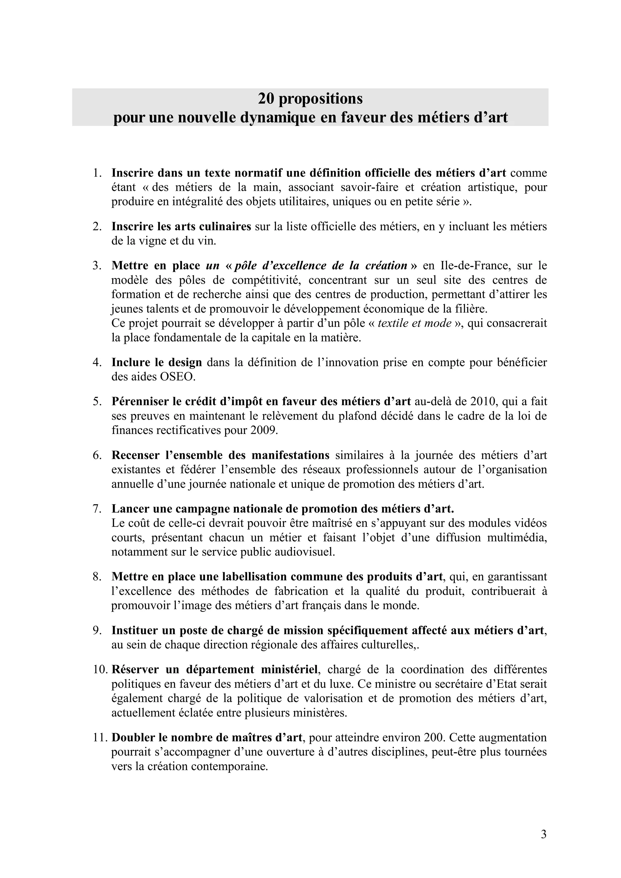 3
20 propositions
pour une nouvelle dynamique en faveur des métiers d’art
1. Inscrire dans un texte normatif une définition officielle des métiers d’art comme
étant « des métiers de la main, associant savoir-faire et création artistique, pour
produire en intégralité des objets utilitaires, uniques ou en petite série ».
2. Inscrire les arts culinaires sur la liste officielle des métiers, en y incluant les métiers
de la vigne et du vin.
3. Mettre en place un « pôle d’excellence de la création » en Ile-de-France, sur le
modèle des pôles de compétitivité, concentrant sur un seul site des centres de
formation et de recherche ainsi que des centres de production, permettant d’attirer les
jeunes talents et de promouvoir le développement économique de la filière.
Ce projet pourrait se développer à partir d’un pôle « textile et mode », qui consacrerait
la place fondamentale de la capitale en la matière.
4. Inclure le design dans la définition de l’innovation prise en compte pour bénéficier
des aides OSEO.
5. Pérenniser le crédit d’impôt en faveur des métiers d’art au-delà de 2010, qui a fait
ses preuves en maintenant le relèvement du plafond décidé dans le cadre de la loi de
finances rectificatives pour 2009.
6. Recenser l’ensemble des manifestations similaires à la journée des métiers d’art
existantes et fédérer l’ensemble des réseaux professionnels autour de l’organisation
annuelle d’une journée nationale et unique de promotion des métiers d’art.
7. Lancer une campagne nationale de promotion des métiers d’art.
Le coût de celle-ci devrait pouvoir être maîtrisé en s’appuyant sur des modules vidéos
courts, présentant chacun un métier et faisant l’objet d’une diffusion multimédia,
notamment sur le service public audiovisuel.
8. Mettre en place une labellisation commune des produits d’art, qui, en garantissant
l’excellence des méthodes de fabrication et la qualité du produit, contribuerait à
promouvoir l’image des métiers d’art français dans le monde.
9. Instituer un poste de chargé de mission spécifiquement affecté aux métiers d’art,
au sein de chaque direction régionale des affaires culturelles,.
10. Réserver un département ministériel, chargé de la coordination des différentes
politiques en faveur des métiers d’art et du luxe. Ce ministre ou secrétaire d’Etat serait
également chargé de la politique de valorisation et de promotion des métiers d’art,
actuellement éclatée entre plusieurs ministères.
11. Doubler le nombre de maîtres d’art, pour atteindre environ 200. Cette augmentation
pourrait s’accompagner d’une ouverture à d’autres disciplines, peut-être plus tournées
vers la création contemporaine.
 