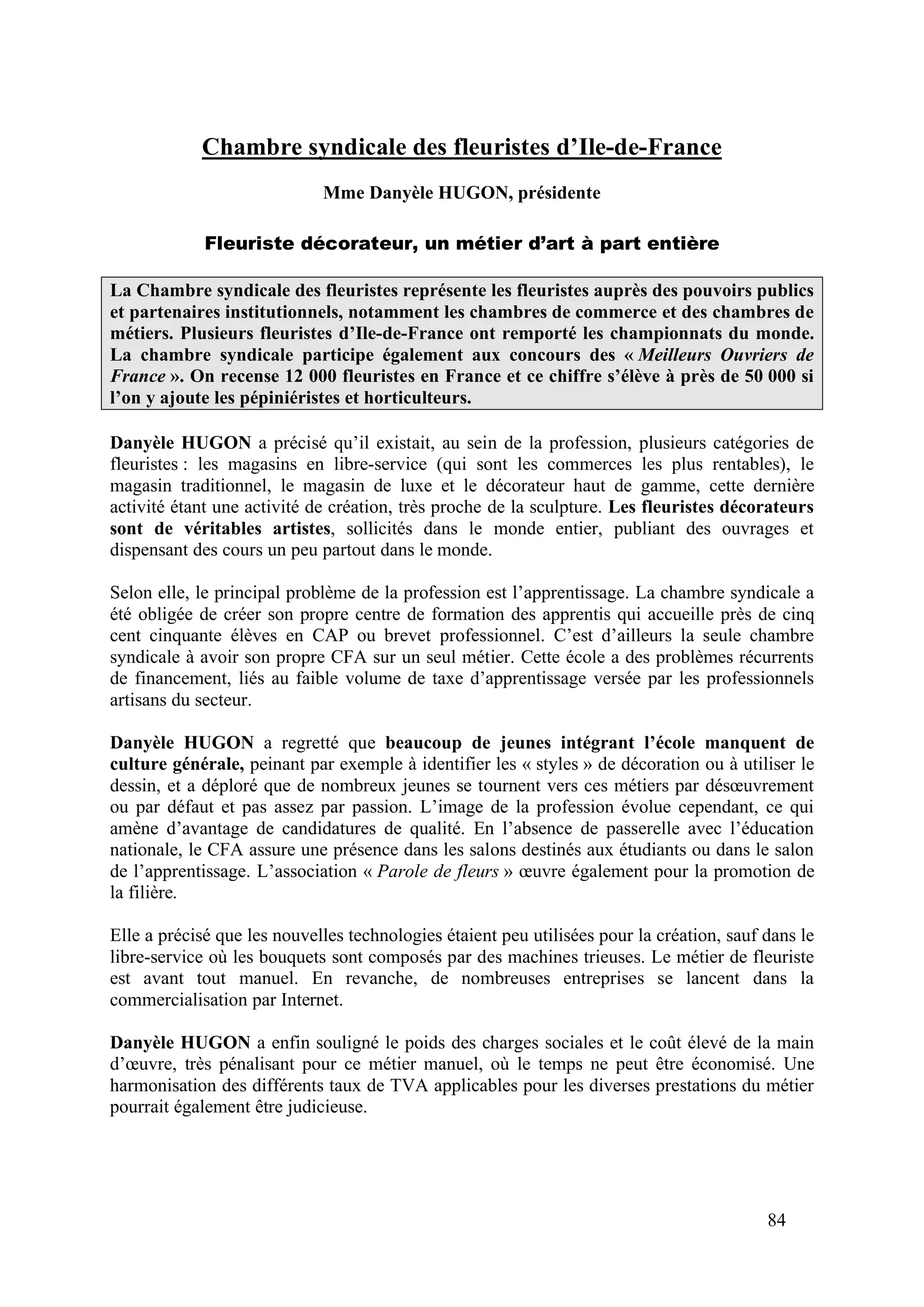 84
Chambre syndicale des fleuristes d’Ile-de-France
Mme Danyèle HUGON, présidente
Fleuriste décorateur, un métier d’art à part entière
La Chambre syndicale des fleuristes représente les fleuristes auprès des pouvoirs publics
et partenaires institutionnels, notamment les chambres de commerce et des chambres de
métiers. Plusieurs fleuristes d’Ile-de-France ont remporté les championnats du monde.
La chambre syndicale participe également aux concours des « Meilleurs Ouvriers de
France ». On recense 12 000 fleuristes en France et ce chiffre s’élève à près de 50 000 si
l’on y ajoute les pépiniéristes et horticulteurs.
Danyèle HUGON a précisé qu’il existait, au sein de la profession, plusieurs catégories de
fleuristes : les magasins en libre-service (qui sont les commerces les plus rentables), le
magasin traditionnel, le magasin de luxe et le décorateur haut de gamme, cette dernière
activité étant une activité de création, très proche de la sculpture. Les fleuristes décorateurs
sont de véritables artistes, sollicités dans le monde entier, publiant des ouvrages et
dispensant des cours un peu partout dans le monde.
Selon elle, le principal problème de la profession est l’apprentissage. La chambre syndicale a
été obligée de créer son propre centre de formation des apprentis qui accueille près de cinq
cent cinquante élèves en CAP ou brevet professionnel. C’est d’ailleurs la seule chambre
syndicale à avoir son propre CFA sur un seul métier. Cette école a des problèmes récurrents
de financement, liés au faible volume de taxe d’apprentissage versée par les professionnels
artisans du secteur.
Danyèle HUGON a regretté que beaucoup de jeunes intégrant l’école manquent de
culture générale, peinant par exemple à identifier les « styles » de décoration ou à utiliser le
dessin, et a déploré que de nombreux jeunes se tournent vers ces métiers par désœuvrement
ou par défaut et pas assez par passion. L’image de la profession évolue cependant, ce qui
amène d’avantage de candidatures de qualité. En l’absence de passerelle avec l’éducation
nationale, le CFA assure une présence dans les salons destinés aux étudiants ou dans le salon
de l’apprentissage. L’association « Parole de fleurs » œuvre également pour la promotion de
la filière.
Elle a précisé que les nouvelles technologies étaient peu utilisées pour la création, sauf dans le
libre-service où les bouquets sont composés par des machines trieuses. Le métier de fleuriste
est avant tout manuel. En revanche, de nombreuses entreprises se lancent dans la
commercialisation par Internet.
Danyèle HUGON a enfin souligné le poids des charges sociales et le coût élevé de la main
d’œuvre, très pénalisant pour ce métier manuel, où le temps ne peut être économisé. Une
harmonisation des différents taux de TVA applicables pour les diverses prestations du métier
pourrait également être judicieuse.
 