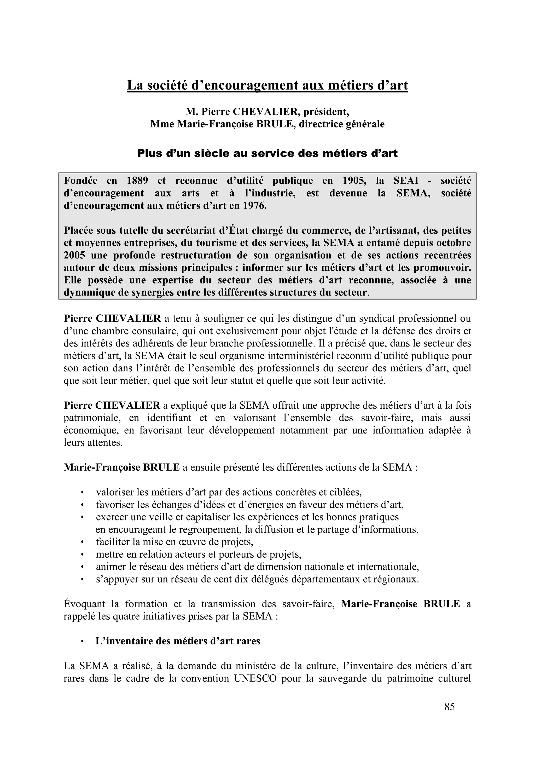 85
La société d’encouragement aux métiers d’art
M. Pierre CHEVALIER, président,
Mme Marie-Françoise BRULE, directrice générale
Plus d’un siècle au service des métiers d’art
Fondée en 1889 et reconnue d’utilité publique en 1905, la SEAI - société
d’encouragement aux arts et à l’industrie, est devenue la SEMA, société
d’encouragement aux métiers d’art en 1976.
Placée sous tutelle du secrétariat d’État chargé du commerce, de l’artisanat, des petites
et moyennes entreprises, du tourisme et des services, la SEMA a entamé depuis octobre
2005 une profonde restructuration de son organisation et de ses actions recentrées
autour de deux missions principales : informer sur les métiers d’art et les promouvoir.
Elle possède une expertise du secteur des métiers d’art reconnue, associée à une
dynamique de synergies entre les différentes structures du secteur.
Pierre CHEVALIER a tenu à souligner ce qui les distingue d’un syndicat professionnel ou
d’une chambre consulaire, qui ont exclusivement pour objet l'étude et la défense des droits et
des intérêts des adhérents de leur branche professionnelle. Il a précisé que, dans le secteur des
métiers d’art, la SEMA était le seul organisme interministériel reconnu d’utilité publique pour
son action dans l’intérêt de l’ensemble des professionnels du secteur des métiers d’art, quel
que soit leur métier, quel que soit leur statut et quelle que soit leur activité.
Pierre CHEVALIER a expliqué que la SEMA offrait une approche des métiers d’art à la fois
patrimoniale, en identifiant et en valorisant l’ensemble des savoir-faire, mais aussi
économique, en favorisant leur développement notamment par une information adaptée à
leurs attentes.
Marie-Françoise BRULE a ensuite présenté les différentes actions de la SEMA :
• valoriser les métiers d’art par des actions concrètes et ciblées,
• favoriser les échanges d’idées et d’énergies en faveur des métiers d’art,
• exercer une veille et capitaliser les expériences et les bonnes pratiques
en encourageant le regroupement, la diffusion et le partage d’informations,
• faciliter la mise en œuvre de projets,
• mettre en relation acteurs et porteurs de projets,
• animer le réseau des métiers d’art de dimension nationale et internationale,
• s’appuyer sur un réseau de cent dix délégués départementaux et régionaux.
Évoquant la formation et la transmission des savoir-faire, Marie-Françoise BRULE a
rappelé les quatre initiatives prises par la SEMA :
• L’inventaire des métiers d’art rares
La SEMA a réalisé, à la demande du ministère de la culture, l’inventaire des métiers d’art
rares dans le cadre de la convention UNESCO pour la sauvegarde du patrimoine culturel
 