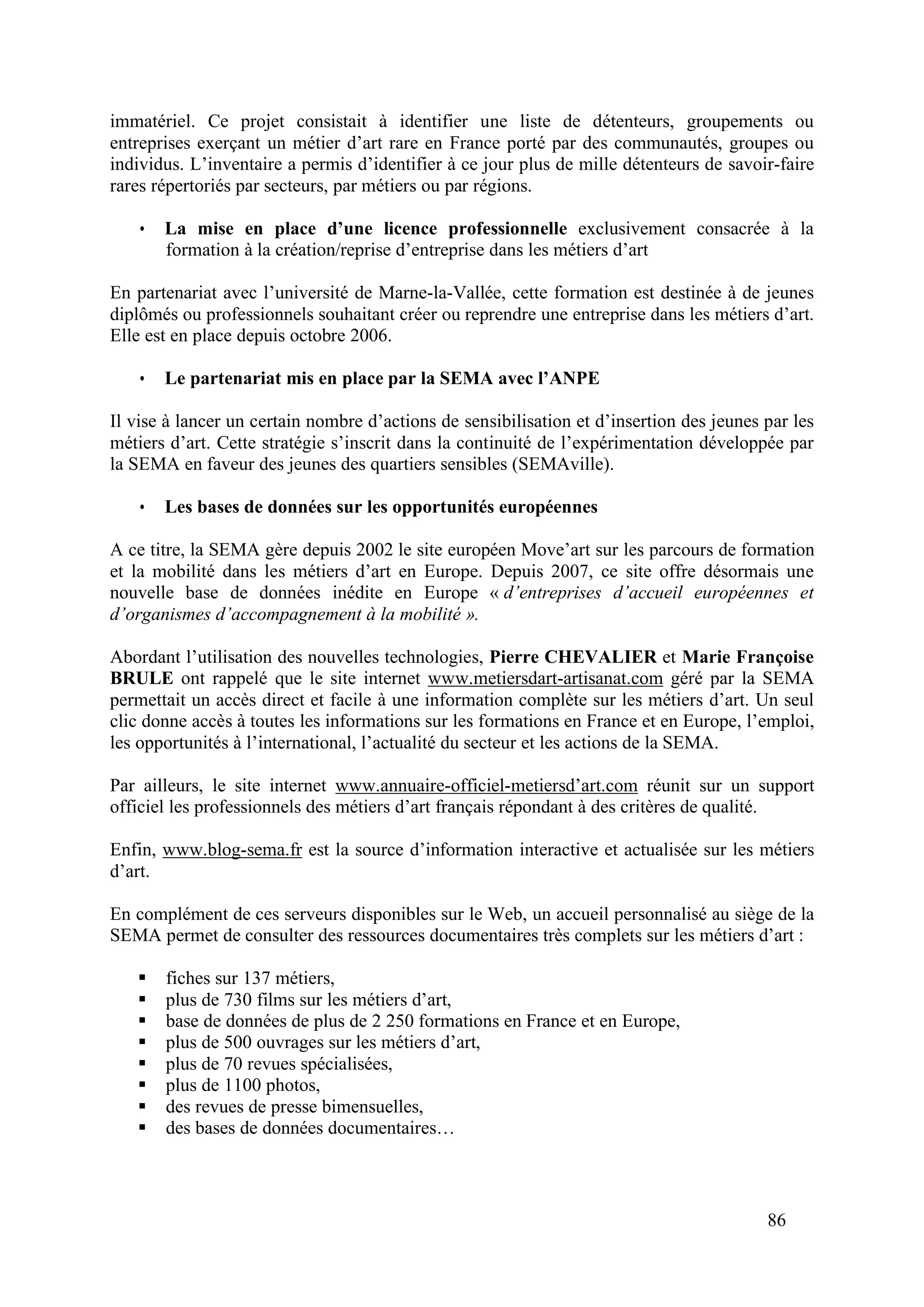 86
immatériel. Ce projet consistait à identifier une liste de détenteurs, groupements ou
entreprises exerçant un métier d’art rare en France porté par des communautés, groupes ou
individus. L’inventaire a permis d’identifier à ce jour plus de mille détenteurs de savoir-faire
rares répertoriés par secteurs, par métiers ou par régions.
• La mise en place d’une licence professionnelle exclusivement consacrée à la
formation à la création/reprise d’entreprise dans les métiers d’art
En partenariat avec l’université de Marne-la-Vallée, cette formation est destinée à de jeunes
diplômés ou professionnels souhaitant créer ou reprendre une entreprise dans les métiers d’art.
Elle est en place depuis octobre 2006.
• Le partenariat mis en place par la SEMA avec l’ANPE
Il vise à lancer un certain nombre d’actions de sensibilisation et d’insertion des jeunes par les
métiers d’art. Cette stratégie s’inscrit dans la continuité de l’expérimentation développée par
la SEMA en faveur des jeunes des quartiers sensibles (SEMAville).
• Les bases de données sur les opportunités européennes
A ce titre, la SEMA gère depuis 2002 le site européen Move’art sur les parcours de formation
et la mobilité dans les métiers d’art en Europe. Depuis 2007, ce site offre désormais une
nouvelle base de données inédite en Europe « d’entreprises d’accueil européennes et
d’organismes d’accompagnement à la mobilité ».
Abordant l’utilisation des nouvelles technologies, Pierre CHEVALIER et Marie Françoise
BRULE ont rappelé que le site internet www.metiersdart-artisanat.com géré par la SEMA
permettait un accès direct et facile à une information complète sur les métiers d’art. Un seul
clic donne accès à toutes les informations sur les formations en France et en Europe, l’emploi,
les opportunités à l’international, l’actualité du secteur et les actions de la SEMA.
Par ailleurs, le site internet www.annuaire-officiel-metiersd’art.com réunit sur un support
officiel les professionnels des métiers d’art français répondant à des critères de qualité.
Enfin, www.blog-sema.fr est la source d’information interactive et actualisée sur les métiers
d’art.
En complément de ces serveurs disponibles sur le Web, un accueil personnalisé au siège de la
SEMA permet de consulter des ressources documentaires très complets sur les métiers d’art :
fiches sur 137 métiers,
plus de 730 films sur les métiers d’art,
base de données de plus de 2 250 formations en France et en Europe,
plus de 500 ouvrages sur les métiers d’art,
plus de 70 revues spécialisées,
plus de 1100 photos,
des revues de presse bimensuelles,
des bases de données documentaires…
 